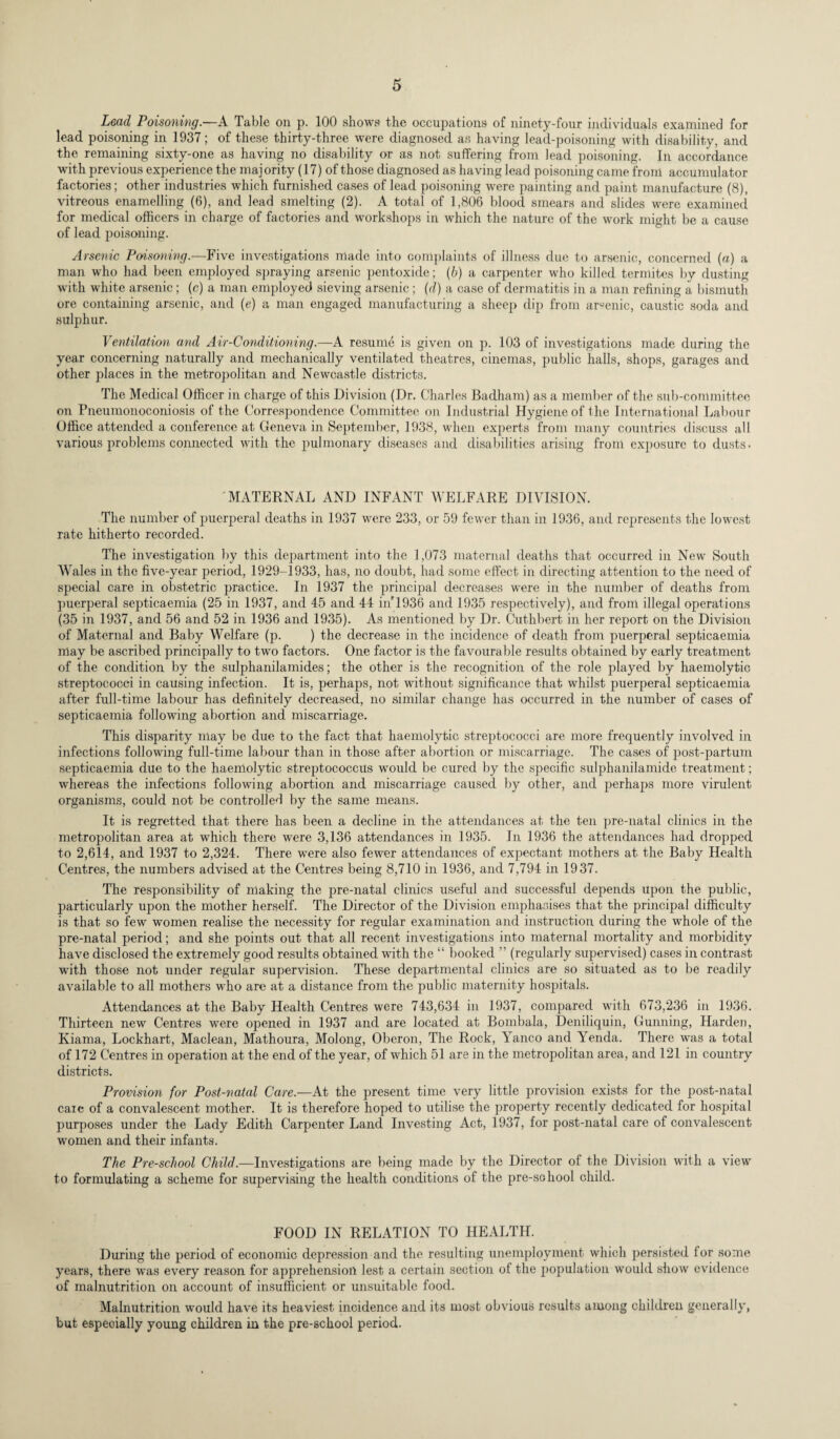 Lead Poisoning.—A Table on p. 100 shows the occupations of ninety-four individuals examined for lead poisoning in 1937; of these thirty-three were diagnosed as having lead-poisoning with disability, and the remaining sixty-one as having no disability or as not suffering from lead poisoning. In accordance with previous experience the majority (17) of those diagnosed as having lead poisoning came from accumulator factories; other industries which furnished cases of lead poisoning were painting and paint manufacture (8), vitreous enamelling (6), and lead smelting (2). A total of 1,806 blood smears and slides were examined for medical officers in charge of factories and workshops in which the nature of the work might be a cause of lead poisoning. Arsenic Poisoning.—Five investigations made into complaints of illness due to arsenic, concerned (a) a man who had been employed spraying arsenic pentoxide; (b) a carpenter who killed termites by dusting with white arsenic; (c) a man employed sieving arsenic ; (d) a case of dermatitis in a man refining a bismuth ore containing arsenic, and (e) a man engaged manufacturing a sheep dip from arsenic, caustic soda and sulphur. Ventilation and Air-Conditioning.—A resume is given on p. 103 of investigations made during the year concerning naturally and mechanically ventilated theatres, cinemas, public halls, shops, garages and other places in the metropolitan and Newcastle districts. The Medical Officer in charge of this Division (Dr. Charles Badham) as a member of the sub-committee on Pneumonoconiosis of the Correspondence Committee on Industrial Hygiene of the International Labour Office attended a conference at Geneva in September, 1938, when experts from many countries discuss all various problems connected with the pulmonary diseases and disabilities arising from exposure to dusts. MATERNAL AND INFANT WELFARE DIVISION. The number of puerperal deaths in 1937 were 233, or 59 fewer than in 1936, and represents the lowest rate hitherto recorded. The investigation by this department into the 1,073 maternal deaths that occurred in New South Wales in the five-year period, 1929-1933, has, no doubt, had some effect in directing attention to the need of special care in obstetric practice. In 1937 the principal decreases were in the number of deaths from puerperal septicaemia (25 in 1937, and 45 and 44 in'1936 and 1935 respectively), and from illegal operations (35 in 1937, and 56 and 52 in 1936 and 1935). As mentioned by Dr. Cuthbert in her report on the Division of Maternal and Baby Welfare (p. ) the decrease in the incidence of death from puerperal septicaemia may be ascribed principally to two factors. One factor is the favourable results obtained by early treatment of the condition by the sulphanilamides; the other is the recognition of the role played by haemolytic streptococci in causing infection. It is, perhaps, not without significance that whilst puerperal septicaemia after full-time labour has definitely decreased, no similar change has occurred in the number of cases of septicaemia following abortion and miscarriage. This disparity may be due to the fact that haemolytic streptococci are more frequently involved in infections following full-time labour than in those after abortion or miscarriage. The cases of post-partum septicaemia due to the haemolytic streptococcus would be cured by the specific sulphanilamide treatment; whereas the infections following abortion and miscarriage caused by other, and perhaps more virulent organisms, could not be controlled by the same means. It is regretted that there has been a decline in the attendances at the ten pre-natal clinics in the metropolitan area at which there were 3,136 attendances in 1935. In 1936 the attendances had dropped to 2,614, and 1937 to 2,324. There were also fewer attendances of expectant mothers at the Baby Health Centres, the numbers advised at the Centres being 8,710 in 1936, and 7,794 in 1937. The responsibility of making the pre-natal clinics useful and successful depends upon the public, particularly upon the mother herself. The Director of the Division emphasises that the principal difficulty is that so few women realise the necessity for regular examination and instruction during the whole of the pre-natal period; and she points out that all recent investigations into maternal mortality and morbidity have disclosed the extremely good results obtained with the “ booked ” (regularly supervised) cases in contrast with those not under regular supervision. These departmental clinics are so situated as to be readily available to all mothers who are at a distance from the public maternity hospitals. Attendances at the Baby Health Centres were 743,634 in 1937, compared with 673,236 in 1936. Thirteen new Centres were opened in 1937 and are located at Bombala, Deniliquin, Gunning, Harden, Kiama, Lockhart, Maclean, Mathoura, Molong, Oberon, The Rock, Yanco and Yenda. There was a total of 172 Centres in operation at the end of the year, of which 51 are in the metropolitan area, and 121 in country districts. Provision for Post-natal Care.—At the present time very little provision exists for the post-natal caie of a convalescent mother. It is therefore hoped to utilise the property recently dedicated for hospital purposes under the Lady Edith Carpenter Land Investing Act, 1937, for post-natal care of convalescent women and their infants. The Pre-school Child.—Investigations are being made by the Director of the Division with a view to formulating a scheme for supervising the health conditions of the pre-school child. FOOD IN RELATION TO HEALTH. During the period of economic depression and the resulting unemployment which persisted lor some years, there was every reason for apprehension lest a certain section of the population would show evidence of malnutrition on account of insufficient or unsuitable food. Malnutrition would have its heaviest incidence and its most obvious results among children generally, but especially young children in the pre-school period.