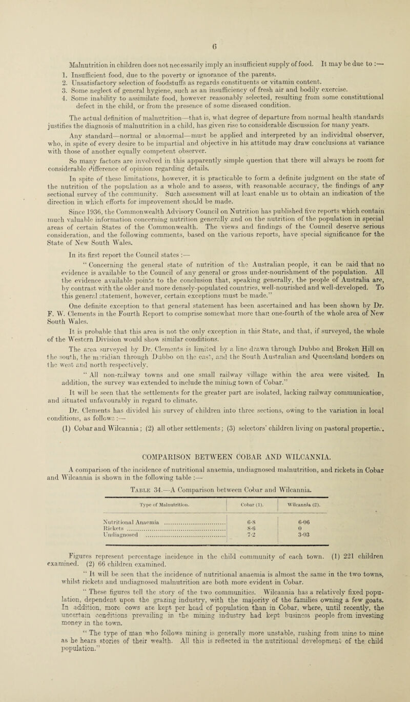 Malnutrition in children does not nec essarily imply an insufficient supply of food. It may be due to :— 1. Insufficient food, due to the poverty or ignorance of the parents. 2. Unsatisfactory selection of foodstuffs as regards constituents or vitamin content. 3. Some neglect of general hygiene, such as an insufficiency of fresh air and bodily exercise. 4. Some inability to assimilate food, however reasonably selected, resulting from some constitutional defect in the child, or from the presence of some diseased condition. The actual definition of malnutrition—that is, what degree of departure from normal health standards justifies the diagnosis of malnutrition in a child, has given rise to considerable discussion tor many years. Any standard—normal or abnormal—must be applied and interpreted by an individual observer, who, in spite of every desire to be impartial and objective in his attitude may draw conclusions at variance with those of another equally competent observer. So many factors are involved in this apparently simple question that there will always be room for considerable difference of opinion regarding details. In spite of these limitations, however, it is practicable to form a definite judgment on the state of the nutrition of the population as a whole and to assess, with reasonable accuracy, the findings of any sectional survey of the community. Such assessment will at least enable us to obtain an indication of the direction in which efforts for improvement should be made. Since 1936, the Commonwealth Advisory Council on Nutrition has published five reports which contain much valuable information concerning nutrition generally and on the nutrition of the population in special areas of certain States of the Commonwealth. The views and findings of the Council deserve serious consideration, and the following comments, based on the various reports, have special significance for the State of New South Wales. In its first report the Council states :— “ Concerning the general state of nutrition of the Australian people, it can be said that no evidence is available to the Council of any general or gross under-nourishment of the population. All the evidence available points to the conclusion that, speaking generally, the people of Australia are, by contrast with the older and more densely-populated countries, well-nourished and well-developed. To this general statement, however, certain exceptions must be made.” One definite exception to that general statement has been ascertained and has been shown by Dr. F. W. Clements in the Fourth Report to comprise somewhat more than one-fourth of the whole area of New South Wales. It is probable that this area is not the only exception in this State, and that, if surveyed, the whole of the Western Division would show similar conditions. The area surveyed by Dr. Clements is limited by a line drawn through Dubbo and Broken Hill on the south, the meridian through Dubbo on the cast, and the South Australian and Queensland borders on the west and north respectively. “ All non-railway towuis and one small railway village within the area were visited. In addition, the survey wras extended to include the mining town of Cobar.” It will be seen that the settlements for the greater part are isolated, lacking railway communication, and situated unfavourably in regard to climate. Dr. Clements has divided his survey of children into three sections, owing to the variation in local conditions, as follows :— (1) Cobar and Wilcannia; (2) all other settlements; (3) selectors’ children living on pastoral properties. COMPARISON BETWEEN COBAR AND WILCANNIA. A comparison of the incidence of nutritional anaemia, undiagnosed malnutrition, and rickets in Cobar and Wilcannia is shown in the following table :— Table 34.—A Comparison between Cobar and Wilcannia. Type of Malnutrition. Cobar (1). Wilcannia (2). Nutritional Anaemia . 6-8 6-06 Rickets . 8-6 0 Undiagnosed . 7-2 3-03 Figures represent percentage incidence in the child community of each town. (1) 221 children examined. (2) 66 children examined. “ It wrill be seen that the incidence of nutritional anaemia is almost the same in the two towns, whilst rickets and undiagnosed malnutrition are both more evident in Cobar. “ These figures tell the story of the twro communities. Wilcannia has a relatively fixed popu¬ lation, dependent upon the grazing industry, with the majority of the families owning a few goats. In addition, more cows are kept per head of population than in Cobar, where, until recently, the uncertain conditions prevailing in the mining industry had kept business people from investing money in the town. “ The type of man who follows mining is generally more unstable, rushing from mine to mine as he hears stories of their wealth. All this is reflected in the nutritional development of the child population.”