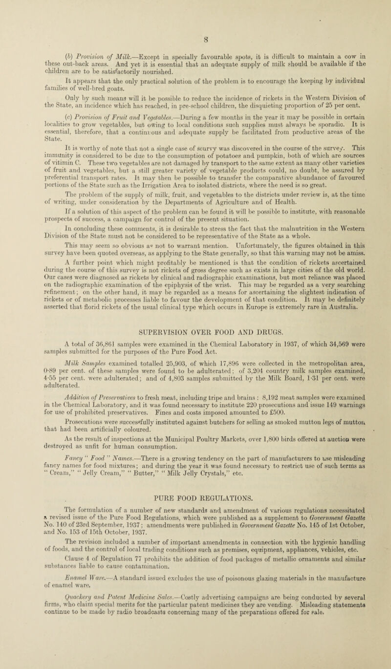 (b) Provision of Millc.—Except in specially favourable spots, it is difficult to maintain a cow in these out-back areas. And yet it is essential that an adequate supply of milk should be available if the children are to be satisfactorily nourished. It appears that the only practical solution of the problem is to encourage the keeping by individual families of well-bred goats. Only by such means will it be possible to reduce the incidence of rickets in the Western Division of the State, an incidence which has reached, in pre-school children, the disquieting proportion of 25 per cent. (c) Provision of Fruit and Vegetables.—During a few months in the year it may be possible in certain localities to grow vegetables, but owing to local conditions such supplies must always be sporadic. It is essentia], therefore, that a continuous and adequate supply be facilitated from productive areas of the State. It is worthy of note that not a single case of scurvy was discovered in the course of the survey. This immunity is considered to be due to the consumption of potatoes and pumpkin, both of which are sources of vitimin C. These two vegetables are not damaged by transport to the same extent as many other varieties of fruit and vegetables, but a still greater variety of vegetable products could, no doubt, be assured by preferential transport rates. It may then be possible to transfer the comparative abundance of favoured portions of the State such as the Irrigation Area to isolated districts, where the need is so great. The problem of the supply of milk, fruit, and vegetables to the districts under review is, at the time of writing, under consideration by the Departments of Agriculture and of Health. If a solution of this aspect of the problem can be found it will be possible to institute, with reasonable prospects of success, a campaign for control of the present situation. In concluding these comments, it is desirable to stress the fact that the malnutrition in the Western Division of the State must not be considered to be representative of the State as a whole. This may seem so obvious a« not to warrant mention. Unfortunately, the figures obtained in this survey have been quoted overseas, as applying to the State generally, so that this warning may not be amiss. A further point which might profitably be mentioned is that the condition of rickets ascertained during the course of this survey is not rickets of gross degree such as exists in large cities of the old world. Our cases were diagnosed as rickets by clinical and radiographic examinations, but most reliance was placed on the radiographic examination of the epiphysis of the wrist. This may be regarded as a very searching refinement; on the other hand, it may be regarded as a means for ascertaining the slightest indication of rickets or of metabolic processes liable to favour the development of that condition. It may be definitely asserted that florid rickets of the usual clinical type which occurs in Europe is extremely rare in Australia. SUPERVISION OVER FOOD AND DRUGS. A total of 36,861 samples were examined in the Chemical Laboratory in 1937, of which 34,569 were samples submitted for the purposes of the Pure Food Act. Milk Samples examined totalled 25,903, of which 17,896 were collected in the metropolitan area, 0-89 per cent, of these samples were found to be adulterated; of 3,204 country milk samples examined, 4-55 per cent, were adulterated; and of 4,803 samples submitted by the Milk Board, 1-31 per cent, were adulterated. Addition of Preservatives to fresh meat, including tripe and brains : 8,192 meat samples were examined in the Chemical Laboratory, and it was found necessary to institute 220 prosecutions and issue 149 warnings for use of prohibited jireservatives. Fines and costs imposed amounted to £500. Prosecutions were successfully instituted against butchers for selling as smoked mutton legs of mutton that had been artificially coloured. As the result of inspections at the Municipal Poultry Markets, over 1,800 birds offered at auction were destroyed as unfit for human consumption. Fancy “ Food ” Names.—There is a growing tendency on the part of manufacturers to use misleading fancy names for food mixtures; and during the year it was found necessary to restrict use of such ternis as “ Cream,” “ Jelly Cream,” “ Butter,” “ Milk Jelly Crystals,” etc. PURE FOOD REGULATIONS. The formulation of a number of new standards and amendment of various regulations necessitated a revised issue of the Pure Food Regulations, which were published as a supplement to Government Gazette No. 140 of 23rd September, 1937 ; amendments were published in Government Gazette No. 145 of 1st October, and No. 153 of 15th October, 1937. The revision included a number of important amendments in connection with the hygienic handling of foods, and the control of local trading conditions such as premises, equipment, appliances, vehicles, etc. Clause 4 of Regulation 77 prohibits the addition of food packages of metallic ornaments and similar substances liable to cause contamination. Enamel Ware.—A standard issued excludes the use of poisonous glazing materials in the manufacture of enamel ware. Quackery and Patent Medicine Sales.—Costly advertising campaigns are being conducted by several firms, who claim special merits for the particular patent medicines they are vending. Misleading statements continue to be made by radio broadcasts concerning many of the preparations offered for sale.