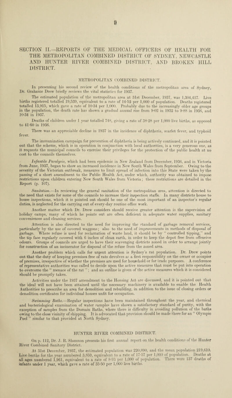 SECTION IL— REPORTS OF THE MEDICAL OFFICERS OF HEALTH FOR THE METROPOLITAN COMBINED DISTRICT OF SYDNEY, NEWCASTLE AND HUNTER RIVER COMBINED DISTRICT, AND BROKEN HILL DISTRICT. METROPOLITAN COMBINED DISTRICT. In presenting his second review of the health conditions of the metropolitan area of Sydney, Dr. Grahame Drew briefly reviews the vital statistics for 1937. The estimated population of the metropolitan area at 31st December, 1937, was 1,304,417. Live births registered totalled 19,539, equivalent to a rate of 14-52 per 1,000 of population. Deaths registered totalled 13,915, which gave a rate of 10-34 per 1,000. Probably due to the increasingly older age groups in the population, the death rate has shown a gradual annual rise from 9-02 in 1932 to 9-88 in 1936, and 10-34 in 1937. Deaths of children under 1 year totalled 748, giving a rate of 38-28 per 1,000 live births, as opposed to 41-60 in 1936. There was an appreciable decline in 1937 in the incidence of diphtheria, scarlet fever, and typhoid fever. The immunization campaign for prevention of diphtheria is being actively continued, and it is pointed out that the scheme, which is in operation in conjunction with local authorities, is a very generous one, as it requests the municipal councils to exercise their privileges for the protection of the public health at no cost to the councils themselves. Infantile Paralysis, which had been epidemic in New Zealand from December, 1936, and in Victoria from June, 1937, began to show an increased incidence in New South Wales from September. Owing to the severity of the Victorian outbreak, measures to limit spread of infection into this State were taken by the passing of a short amendment to the Public Health Act, under which, authority was obtained to impose restrictions upon children entering New South Wales from Victoria; these restrictions are detailed in the Report (p. 107). Sanitation.—In reviewing the general sanitation of the metropolitan area, attention is directed to the need that exists for some of the councils to increase their inspection staffs. In many districts house to house inspections, which it is pointed out should be one of the most important of an inspector’s regular duties, is neglected for the carrying out of every-day routine office work. Another matter which Dr. Drew considers should receive greater attention is the supervision of holiday camps, many of which he points out are often deficient in adequate water supplies, sanitary conveniences and cleaning services. Attention is also directed to the need for improving the standard of garbage removal services, particularly by the use of covered waggons; also to the need of improvements in methods of disposal of garbage. Where refuse is used for reclamation of waste land, it should be by “ controlled tipping,” and the tip face regularly covered with 6 inches of clean earth, in order to keep the depot free from offensive odours. Groups of councils are urged to have their scavenging districts zoned in order to arrange jointly for construction of an incinerator for disposal of the refuse from the zoned area. Another problem which calls for urgent attention is Sydney's rat population. Dr. Drew points out that the duty of keeping premises free of rats devolves as a first responsibility on the owner or occupier of premises, irrespective of whether the premises are used for household or for trade purposes. A conference of representative authorities was called to decide upon the active measures that must be put into operation to overcome the “ menace of the rat ”; and an outline is given of the active measures which it is considered should be promptly taken. Activities under the 1937 amendment to the Housing Act are discussed, and it is pointed out that the ideal will not have been attained until the necessary machinery is available to enable the Health Authorities to prescribe an area for demolition and rebuilding, in addition to the issue of closing orders or demolition certificates for individual houses unfit for occupation. Swimming Baths.—Regular inspections have been maintained throughout the year, and chemical and bacteriological examination of water samples have shown a satisfactory standard of purity, with the exception of samples from the Domain Baths, where there is difficulty in avoiding pollution of the baths owing to the close vicinity of shipping. It is advocated that provision should be made there for an ” Olympic Pool ” similar to that provided at North Sydney. HUNTER RIVER COMBINED DISTRICT. On p. 112, Dr. J. R. Shannon presents his first annual report on the health conditions of the Hunter River Combined Sanitary District. At 31st December, 1937, the estimated population was 220,890, and the mean, population 219,610. Live berths for the year numbered 3,859, equivalent to a rate of 17-57 per 1,000 ol population. Deaths at all ages numbered 1,961, equivalent to a rate of 8-93 per 1,000 of population. There were 137 deaths of