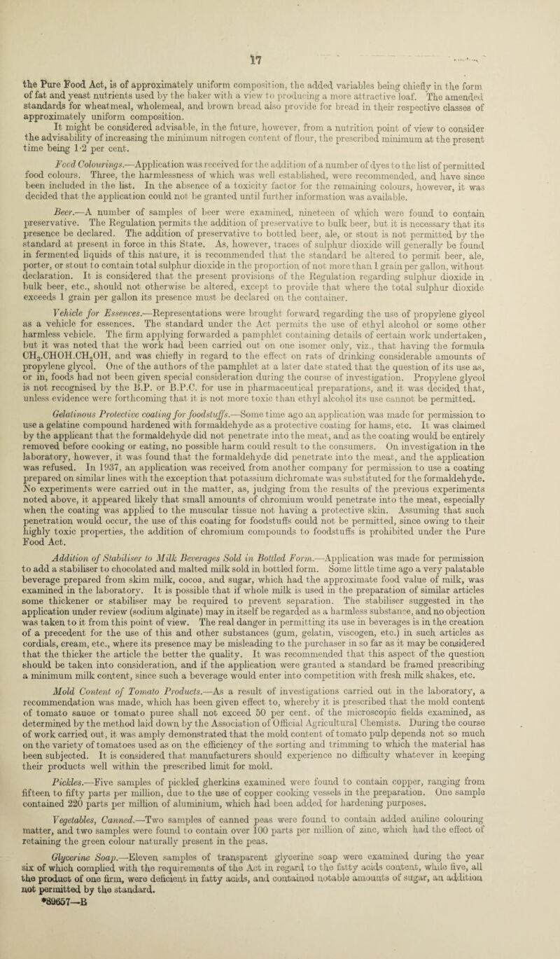 the Pure Pood Act, is of approximately uniform composition, the added variables being chiefly in the form of fat and yeast nutrients used by the baker with a view to producing a more attractive loaf. The amended standards for wheatmeal, wholemeal, and brown bread also provide for bread in their respective classes of approximately uniform composition. It might be considered advisable, in the future, however, from a nutrition point of view to consider the advisability of increasing the minimum nitrogen content of flour, the prescribed minimum at the present time being 1-2 per cent. Feed Colourings.—Applicat ion was received for t he addit ion of a number of dyes to the list of permitted food colours. Three, the harmlessness of which was well established, were recommended, and have since been included in the list. In the absence of a toxicity factor for the remaining colours, however, it was decided that the application could not lie granted until further information was available. Beer.—A number of samples of beer were examined, nineteen of which were found to contain preservative. The Regulation permits the addition of preservative to bulk beer, but it is necessary that its presence be declared. The addition of preservative to bottled beer, ale, or stout is not permitted by the standard at present in force in this State. As, however, traces of sulphur dioxide will generally be found in fermented liquids of this nature, it is recommended that the standard be altered to permit beer, ale, porter, or stout to contain total sulphur dioxide in the proportion of not more than 1 grain per gallon, without declaration. It is considered that the present provisions of the Regulation regarding sulphur dioxide in bulk beer, etc., should not otherwise be altered, except to provide that where the total sulphur dioxide exceeds 1 grain per gallon its presence must be declared on the container. Vehicle for Essences.—Representations were brought forward regarding the use of propylene glycol as a vehicle for essences. The standard under the Act permits the use of ethyl alcohol or some other harmless vehicle. The firm applying forwarded a pamphlet containing details of certain work undertaken, but it was noted that the work had been carried out on one isomer only, viz., that having the formula CH3.CHOH.CH2OH, and was chiefly in regard to the effect on rats of drinking considerable amounts of propylene glycol. One of the authors of the pamphlet at a later date stated that the question of its use as, or in, foods had not been given special consideration during the course of investigation. Propylene glycol is not recognised by the B.P. or B.P.C. for use in pharmaceutical preparations, and it was decided that, unless evidence were forthcoming that it is not more toxic than ethyl alcohol its use cannot be permitted. Gelatinous Protective coating for foodstuffs.—Some time ago an application was made for permission to use a gelatine compound hardened with formaldehyde as a protective coating for hams, etc. It was claimed by the applicant that the formaldehyde did not penetrate into the meat, and as the coating would be entirely removed before cooking or eating, no possible harm could result to the consumers. On investigation in the laboratory, however, it was found that the formaldehyde did penetrate into the meat, and the application was refused. In 1937, an application was received from another company for permission to use a coating prepared on similar lines with the exception that potassium dichromate was substituted for the formaldehyde. No experiments were carried out in the matter, as, judging from the results of the previous experiments noted above, it appeared likely that small amounts of chromium would penetrate into the meat, especially when the coating was applied to the muscular tissue not having a protective skin. Assuming that such penetration would occur, the use of this coating for foodstuffs could not be permitted, since owing to their highly toxic properties, the addition of chromium compounds to foodstuffs is prohibited under the Pure Food Act. Addition of Stabiliser to Milk Beverages Sold in Bottled Form.-—-Application was made for permission to add a stabiliser to chocolated and malted milk sold in bottled form. Some little time ago a very palatable beverage prepared from skim milk, cocoa, and sugar, which had the approximate food value of milk, was examined in the laboratory. It is possible that if whole milk is used in the preparation of similar articles some thickener or stabiliser may be required to prevent separation. The stabiliser suggested in the application under review (sodium alginate) may in itself be regarded as a harmless substance, and no objection was taken to it from this point of view. The real danger in permitting its use in beverages is in the creation of a precedent for the use of this and other substances (gum, gelatin, viscogen, etc.) in such articles as cordials, cream, etc., where its presence may be misleading to the purchaser in so far as it may be considered that the thicker the article the better the quality. It was recommended that this aspect of the question should be taken into consideration, and if the application were granted a standard be framed prescribing a minimum milk content, since such a beverage would enter into competition with fresh milk shakes, etc. Mold Content of Tomato Products.—As a result of investigations carried out in the laboratory, a recommendation was made, which has been given effect to, whereby it is prescribed that the mold content of tomato sauce or tomato puree shall not exceed 50 per cent, of the microscopic fields examined, as determined by the method laid down by the Association of Official Agricultural Chemists. During the course of work carried out, it was amply demonstrated that the mold content of tomato pulp depends not so much on the variety of tomatoes used as on the efficiency of the sorting and trimming to which the material has been subjected. It is considered that manufacturers should experience no difficulty whatever in keeping their products well within the prescribed limit for mold. Pickles.—Five samples of pickled gherkins examined were found to contain copper, ranging from fifteen, to fifty parts per million, due to the use of copper cooking vessels in the preparation. One sample contained 220 parts per million of aluminium, which had been added for hardening purposes. Vegetables, Canned.—Two samples of canned peas were found to contain added aniline colouring matter, and two samples were found to contain over 100 parts per million of zinc, which had the effect of retaining the green colour naturally present in the peas. Glycerine Soap.—Eleven samples of transparent glycerine soap were examined during the year six of which complied with the requirements of the Act in regard to the fatty acids content, whde five, all the product of one firm, were deficient in fatty acids, and contained notable amounts of sugar, an addition not permitted by the standard. *89657—B