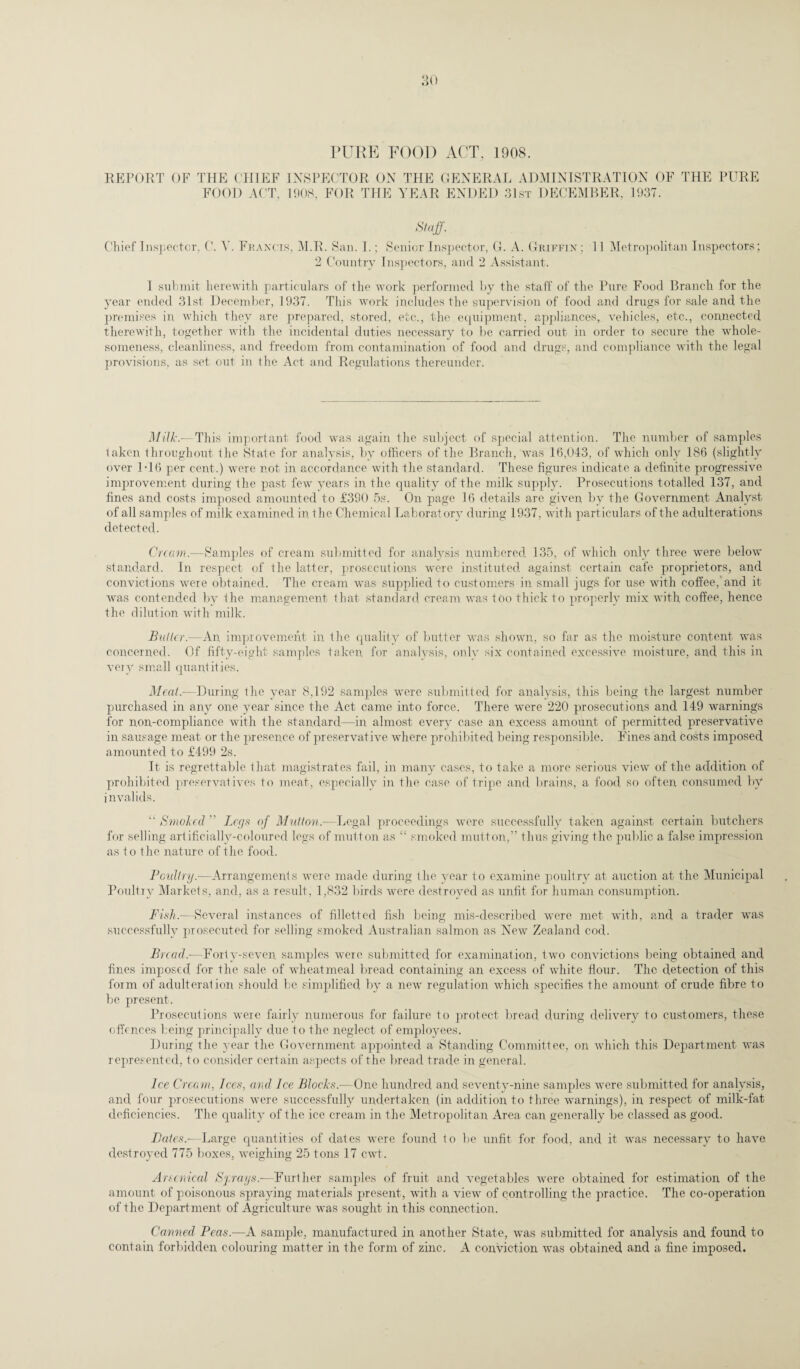 PURE FOOD ACT, 1908. REPORT OF THE CHIEF INSPECTOR ON THE GENERAL ADMINISTRATION OF THE PURE FOOD ACT, 1908, FOR THE YEAR ENDED 31st DECEMBER, 1937. Staff. Chief Inspector, C. A'. Francis, M.R. San. I.; Senior Inspector, G. A. Griffin : 2 Country Inspectors, and 2 Assistant. 11 Metropolitan Inspectors; 1 submit herewith particulars of the work performed by the staff of the Pure Food Branch for the year ended 31st December, 1937. This work includes the supervision of food and drugs for sale and the premises in, which they are prepared, stored, etc., the equipment, appliances, vehicles, etc., connected therewith, together with the incidental duties necessary to be carried out in order to secure the whole¬ someness, cleanliness, and freedom from contamination of food and drugs, and compliance with the legal provisions, as set out in the Act and Regulations thereunder. Milk.—This important food was again the subject of special attention. The number of samples taken throughout the State for analysis, by officers of the Branch, was 16,043, of which only 186 (slightly over 1-16 per cent.) were not in accordance with the standard. These figures indicate a definite progressive improvement during the past few years in the quality of the milk supply. Prosecutions totalled 137, and fines and costs imposed amounted to £390 5s. On page 16 details are given by the Government Analyst of all samples of milk examined in the Chemical Laboratory during 1937, with particulars of the adulterations detected. Cream.—Samples of cream submitted for analysis numbered 135, of which only three were below standard. In respect of the latter, prosecutions were instituted against certain cafe proprietors, and convictions were obtained. The cream was supplied to customers in small jugs for use with coffee,’and it was contended by the management that standard cream was too thick to properly mix with coffee, hence the dilution with milk. Blitter.-—An, improvement in the quality of butter was shown, so far as the moisture content was concerned. Of fifty-eight samples taken for analysis, only six contained excessive moisture, and this in very small quantities. Meat,—During the year 8,192 samples were submitted for analysis, this being the largest number purchased in any one year since the Act came into force. There were 220 prosecutions and 149 warnings for non-compliance with the standard—in almost every case an excess amount of permitted preservative in sausage meat or the presence of preservative where prohibited being responsible. Fines and costs imposed amounted to £499 2s. It is regrettable that magistrates fail, in many cases, to take a more serious view of the addition of prohibited preservatives to meat, especially in the case of tripe and brains, a food so often consumed by invalids. “ Smoked  Legs of Mutton.—Legal proceedings were successfully taken against certain butchers for selling artificially-coloured legs of mutton as “ smoked mutton,” thus giving the public a false impression as to the nature of the food. Poultry.—Arrangements were made during the year to examine poultry at auction at the Municipal Poultry Markets, and, as a result, 1,832 birds were destroyed as unfit for human consumption. Fish)—Several instances of filletted fish being mis-described were met with, and a trader was successfully prosecuted for selling smoked Australian salmon as New Zealand cod. Bread.-—Forty-seven samples were submitted for examination, two convictions being obtained and fines imposed for the sale of wheatmeal bread containing an excess of white flour. The detection of this form of adulteration should be simplified by a new regulation which specifies the amount of crude fibre to be present. Prosecutions were fairly numerous for failure to protect bread during delivery to customers, these offences being principally due to the neglect of employees. During the year the Government appointed a Standing Committee, on which this Department was represented, to consider certain aspects of the bread trade in general. Ice Cream, Ices, and Ice Blochs.-—One hundred and seventy-nine samples were submitted for analysis, and four prosecutions were successfully undertaken (in addition to three warnings), in respect of milk-fat deficiencies. The quality of the ice cream in the Metropolitan Area can generally be classed as good. Bates.—Large quantities of dates were found to be unfit for food, and it was necessary to have destroyed 775 boxes, weighing 25 tons 17 cwt. Arsenical Sprays.-—Further samples of fruit and vegetables were obtained for estimation of the amount of poisonous spraying materials present, with a view of controlling the practice. The co-operation of the Department of Agriculture was sought in this connection. Canned Peas.—A sample, manufactured in another State, was submitted for analysis and found to contain forbidden colouring matter in the form of zinc. A conviction was obtained and a fine imposed.