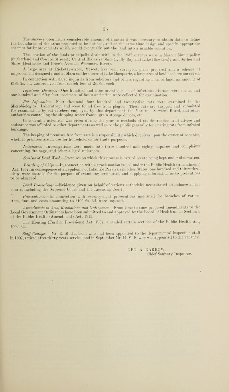 The surveys occupied a considerable amount of time as it was necessary to obtain data to define the boundaries of the areas proposed to be notified, and at the same time design and speeifv appropriate schemes for improvements which would eventually put the land into a usuable condition. The location of the lands principally dealt with in the 1937 surveys were in Mascot Municipality (Sutherland and Coward Streets); Central Ulawarra Shire (Kully Bay and Lake Illawarra); and Sutherland Shire (Heathcote and Price’s Avenue, Woronora River). A large area at Ricketty-street, Mascot, has been surveyed, plans prepared and a scheme of improvement designed ; and at Maru on the shores of Lake Macquarie, a large area of land has been surveyed. In connection with 3,873 inquiries from solicitors and others regarding notified land, an amount of £484 2s. 6d. was received from search fees at 2s. 6d. each. Infectious Diseases.—One hundred and nine investigations of infectious diseases were made, and one hundred and fifty-four specimens of faeces and urine were collected for examination. Rat Infestation.—Four thousand four hundred and twenty-five rats were examined in the Microbiological Laboratory, and were found free from plague. These rats are trapped and submitted for examination by rat-catchers employed by this department, the Maritime Services Board, and other authorities controlling the shipping water fronts, grain storage depots, etc. Considerable attention was given during the }Tear to methods of rat destruction, and advice and assistance was afforded to other departments as well as to the public generally for clearing rats from infested buildings. The keeping of premises free from rats is a responsibility which devolves upon the owner or occupier, whether premises are in use for household or for trade purposes. Nuisances.—Investigations were made into three hundred and eighty inquiries and complaints concerning drainage, and other alleged nuisances. Sorting of Dead Wool.—Premises on which this process is carried on are being kept under observation. Boarding of Skips.—In connection with a proclamation issued under the Public Health (Amendment) Act, 1937, in consequence of an epidemic of Infantile Paralysis in other States, one hundred and thirty-three ships were boarded for the purpose of examining certificates, and supplying information as to precautions to be observed. Legal Proceedings.—Evidence given on behalf of various authorities necessitated attendance at the courts, including the Supreme Court and the Licensing Court. Prosecutions.—In connection with seventy-eight prosecutions instituted for breaches of various Acts, fines and costs amounting to £405 6s. 6d. were imposed. Amendments to Acts, Regulations and Ordinances.—From time to time proposed amendments to the Local Government Ordinances have been submitted to and approved by the Board of Health under Section 4 of the Public Health (Amendment) Act, 1915. The Housing (Further Provisions) Act, 1937, amended certain sections of the Public Health Act, 1902-32. Staff Changes.—Mr. E. M. Jackson, who had been appointed to the departmental inspection staff in 1907, retired after thirty years service, and in September Mr. H. V. Fowler was appointed to the vacancy. GEO. A. GARROW, Chief Sanitary Inspector.