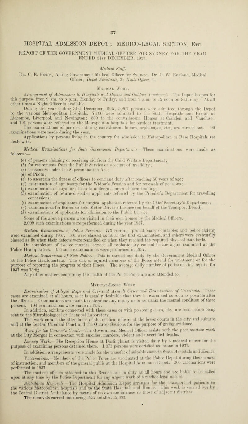 HOSPITAL ADMISSION DEPOT ; MEDICO-LEGAL SECTION, Etc. REPORT OF THE GOVERNMENT MEDICAL OFFICER FOR SYDNEY FOR THE YEAR ENDED 31st DECEMBER, 1937. Medical Staff. Dr. C. E. Percy, Acting Government Medical Officer for Sydney; Dr. 0. W. England, Medical Officer; Depot Assistants, 2; Night Officer, 1. Medical Work. Arrangement of Admissions to Hospitals and Homes and Outdoor Treatment.—The Depot is open for this purpose from 9 am. to 5 p.m., Monday to Friday, and from 9 a.m. to 12 noon on Saturday. At all other times a Night Officer is available. During the year ending 31st December, 1937, 5,807 persons were admitted through the Depot to the various Metropolitan hospitals. 7,100 were admitted to the State Hospitals and Homes at Lidcombe, Liverpool, and Newington; 809 to the convalescent Homes at Camden and Vaucluse; and 794 persons were referred to the Metropolitan hospitals for outdoor treatment. The examinations of persons entering convalescent homes, orphanages, etc., are carried out. 99 , examinations were made during the year. Applications by persons living in the country for admission to Metropolitan or Base Hospitals are dealt with. Medical Examinations for State Government Departments.—These examinations were made as follows :— (a) of persons claiming or receiving aid from the Child Welfare Department; (b) for retirements from the Public Service on account of invalidity; (e) pensioners under the Superannuation Act; (d) of Pilots; (e) to ascertain the fitness of officers to continue duty after reaching 60 years of age; (/) examination of applicants for the Widow’s Pension and for renewals of pensions; (g) examination of boys for fitness to undergo courses of farm training; (h) examination of returned soldier applicants referred by the Premier’s Department for travelling concessions; (i) examination of applicants for surgical appliances referred by the Chief Secretary’s Department; (j) examinations for fitness to hold Motor Driver's Licence (on behalf of the Transport Board). (k) examinations of applicants for admission to the Public Service. Some of the above persons were visited in their own homes by the Medical Officers. 2,009 such examinations were performed during the year 1937. Medical Examination of Police Recruits.—773 recruits (probationary constables and police cadets) were examined during 1937. 301 were classed as fit at the first examination, and others were eventually classed as fit -when their defects were remedied or when they reached the required physical standards. On completion of twelve months’ service all probationary constables are again examined at the Police Headquarters. 155 such examinations were performed in 1937. Medical Supervision of Sick Police.—This is carried out daily by the Government Medical Officer at the Police Headquarters. The sick or injured members of the Force attend for treatment or for the purpose of reporting the progress of their illness. The average daily number of police on sick report for 1937 was 75-92 Any other matters concerning the health of the Police Force are also attended to. J O Medical-Legal Work. Examination of Alleged Rape and Criminal Assault Cases and Examination of Criminals.—These cases are examined at all hours, as it is usually desirable that they be examined as soon as possible after the offence. Examinations are made to determine any inj ury or to ascertain the mental condition of these persons. 104 examinations were made in 1937. In addition, exhibits connected with these cases or with poisoning cases, etc., are seen before being sent to the Microbiological or Chemical Laboratory. This work entails the attendance of the medical officers at the lower courts in the city and suburbs . and at the Central Criminal Court and the Quarter Sessions for the purpose of giving evidence. Work for the Coroner's Court.—The Government Medical Officer assists with the post-mortem work at the City Morgue in connection with suicides, murders, violent and uncertified deaths. Lunacy Work.—The Reception House at Darlinghurst is visited daily by a medical officer for the purpose of examining persons detained there. 1,071 persons were certified as insane in 1937. In addition, arrangements were made for the transfer of suitable cases to State Hospitals and Homes. Vaccinations.—Members of the Police Force are vaccinated at the Police Depot during their course of instruction, and members of the general public at the Hospital Admission Depot. 306 vaccinations were performed in 1937. The medical officers attached to this Branch arc on duty at all hours and are liable to be called upon at any time by the Police Department for any urgent Work of a medico-legal nature. Ambulance Removals.—The Hospital Admission Depot arranges lor the transport ol patients to the various Metropolitan hosptials and to the State Hospitals and Homes. This work is carried out by the Central District Ambulance by means of its own ambulances or those of adjacent districts. The removals carried out during 1937 totalled 12,333.