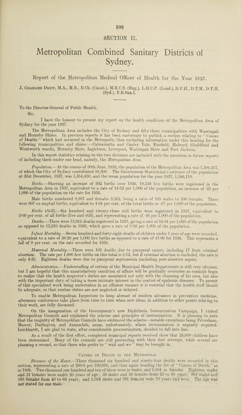 SECTION II. Metropolitan Combined Sanitary Districts of Sydney. Report of the Metropolitan Medical Officer of Health for the Year 1037. J. Grahame Drew, M.A., M.B.. B.Ch. (Camb.), M.R.C.S. (Eng.), L.R.C.P. (Loud.), D.P.H., D.T.M., D T.H. (Syd.), F.R.San.I. To the Director-General of Public Health. Sir, I have the honour to present my report on the health conditions of the Metropolitan Area of Sydney for the year 1937. The Metropolitan Area includes the City of Sydney and fifty-three municipalities with Warringah and Hornsby Shires. In previous reports it has been customary to publish a section relating to “ Causes of Deaths ” which had occurred in the Metropolis, thus excluding information under this heading for the following municipalities and shires :—Cabramatta and Canley Yale, Fairfield, Holroyd (Guildford and Wentworth wards), Hornsby Shire, Ingleburn, Liverpool, Warringah Shire and Port Jackson/ In this report statistics relating to the two divisions are included with the intention in future reports of including them under one head, namely, the Metropolitan Area. Population.—At the census of 30th June, 1933, the population of the Metropolitan Area was 1,304,417, of which the City of Sydney contributed 88,308. The Government Statistician’s estimate of the population at 31st December, 1937, was 1,354,450, and the mean population for the year 1937, 1,346,110. Births.—Showing an increase of 502 births over 1936, 19,539 live births were registered in the Metropolitan Area in 1937, equivalent to a rate of 14-52 per 1,000 of the population, an increase of -23 per 1,000 of the population on the rate for 1936. Male births numbered 9,987 and females 9,552, being a ratio of 105 males to 100 females. There were 907 ex-nuptial births, equivalent to 4-64 per cent, of the total births or -67 per 1,000 of the population. Births {Still).—Six hundred and twenty-three still births were registered in 1937, equivalent to 3-09 per cent, of all births (live and still), and representing a rate of -46 per 1,000 of the population. Deaths.—There were 13,915 deaths registered in 1937, giving a rate of 10-34 per 1,000 of the populat ion as opposed to 13,210 deaths in 1936, which gave a rate of 9-92 jier 1,000 of the population. Infant Mortality.—Seven hundred and forty-eight deaths of children under 1 year of age were recorded, equivalent to a rate of 38-28 per 1,000 live births as opposed to a rate of 41-60 for 1936. This represents a fall of 8 per cent, on the rate recorded for 1936. Maternal Mortality.—There were 102 deaths due to puerperal causes, including 17 from criminal abortion. The rate per 1,000 five births on this total is 5-12, but if criminal abortion is excluded, the rate is only 4-35. Eighteen deaths were due to puerperal septicaemia (including post-abortive sepsis). Administration.—Understaffing of certain of the Municipal Health Departments is still very obvious, but I am hopeful that this unsatisfactory condition of affairs will be gradually overcome, as councils begin to realise that the health inspector’s duties are associated not only with the cleansing of his area, but also with the important duty of taking a more intimate interest in the control of epidemic diseases. To permit of this specialised work being undertaken in an efficient manner it is essential that the health staff should be adequate, so that routine duties are not neglected or delayed. To enable Metropolitan Inspectors to keep abreast of modern advances in preventive medicine, afternoon conferences take place from time to time when new ideas, in addition to other points relal ing to their work, are fully discussed. On the inauguration of the Government’s new Diphtheria Immunization Campaign, T visited Metropolitan Councils and explained the scheme and principles of immunization. It is pleasing to note that the majority of Metropolitan Councils have embraced the scheme—notable exceptions being Petersham, Mascot, Darlington, and Annandale, areas, unfortunately, where immunization is urgently required: Leichhardt, I am glad to state, after considerable procrastination, decided to fall into line. As a result of the first effort, completed municipal reports received show that 26,000 children have been immunized. Many of the councils are still proceeding with their first attempt, while several are planning a second, so that those who prefer to “ wait and see ” may be brought in. Causes of Death in the Metropolis. Diseases of the Heart.—Three thousand six hundred and ninety-four deaths were recorded in this section, representing a rate of 290-5 per 100,000, and thus again heading the list of “ Causes of Death,” as in 1936. Two thousand one hundred and ten of these were in males, and 1,584 in females. Eighteen males and 31 females were under 25 years of age’;- 39-males and 36 females froth-25-to 39 years-; 968-males-and'- 568 females from 40 to 69 years; and 1,084 males and 991 females' were 70 years and over. The age was not Stated for one male. •