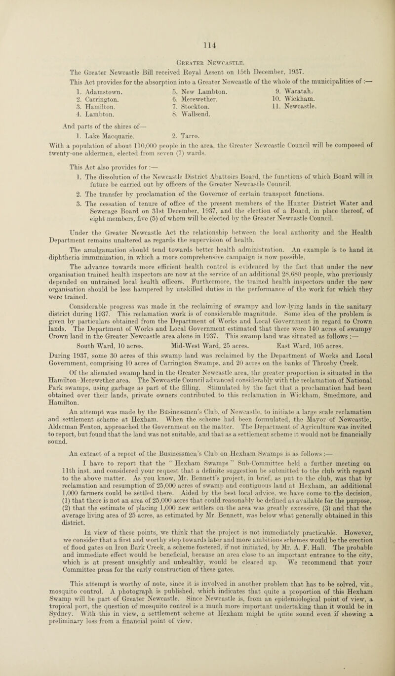 Greater Newcastle. The Greater Newcastle Bill received Royal Assent on 15th December, 1937. This Act provides for the absorption into a Greater Newcastle of the whole of the municipalities of :— 1. Adamstown. 5. New Lambton. 9. Waratah. 2. Carrington. 6. Merewether. 10. Wickham. 3. Hamilton. 4. Lambton. 7. Stockton. 8. Wallsend. 11. Newcastle. And parts of the shires of— 1. Lake Macquarie. 2. Tarro. With a population of about 110,000 people in the area, the Greater Newcastle Council will be composed of twenty-one aldermen, elected from seven (7) wards. This Act also provides for :— 1. The dissolution of the Newcastle District Abattoirs Board, the functions of which Board will in future be carried out by officers of the Greater Newcastle Council. 2. The transfer by proclamation of the Governor of certain transport functions. 3. The cessation of tenure of office of the present members of the Hunter District Water and Sewerage Board on 31st December, 1937, and the election of a Board, in place thereof, of eight members, five (5) of whom will be elected by the Greater Newcastle Council. Under the Greater Newcastle Act the relationship between the local authority and the Health Department remains unaltered as regards the supervision of health. The amalgamation should tend towards better health administration. An example is to hand in diphtheria immunization, in which a more comprehensive campaign is now possible. The advance towards more efficient health control is evidenced by the fact that under the new organisation trained health inspectors are now at the service of an additional 28,680 people, who previously depended on untrained local health officers. Furthermore, the trained health inspectors under the new organisation should be less hampered by unskilled duties in the performance of the work for which they were trained. Considerable progress was made in the reclaiming of swampy and low-lying lands in the sanitary district during 1937. This reclamation work is of considerable magnitude. Some idea of the problem is given by particulars obtained from the Department of Works and Local Government in regard to Crown lands. The Department of Works and Local Government estimated that there were 140 acres of swampy Crown land in the Greater Newcastle area alone in 1937. This swamp land was situated as follows :— South Ward, 10 acres. Mid-West Ward, 25 acres. East Ward, 105 acres. During 1937, some 30 acres of this swamp land was reclaimed by the Department of Works and Local Government, comprising 10 acres of Carrington Swamps, and 20 acres on the banks of Throsby Creek. Of the alienated swamp land in the Greater Newcastle area, the greater proportion is situated in the Hamilton-Merewether area. The Newcastle Council advanced considerably with the reclamation of National Park swamps, using garbage as part of the filling. Stimulated by the fact that a proclamation had been obtained over their lands, private owners contributed to this reclamation in Wickham, Smedmore, and Hamilton. An attempt was made by the Businessmen’s Club, of Newcastle, to initiate a large scale reclamation and settlement scheme at Hexham. When the scheme had been formulated, the Mayor of Newcastle, Alderman Fenton, approached the Government on the matter. The Department of Agriculture was invited to report, but found that, the land was not suitable, and that as a settlement scheme it would not be financially sound. An extract of a report of the Businessmen's Club on Hexham Swamps is as follows :— I have to report that the “ Hexham Swamps ” Sub-Committee held a further meeting on 11th inst. and considered your request that a definite suggestion be submitted to the club with regard to the above matter. As you know, Mr. Bennett’s project, in brief, as put to the club, was that by reclamation and resumption of 25,000 acres of swamp and contiguous land at Hexham, an additional 1,000 farmers could be settled there. Aided by the best local advice, we have come to the decision, (1) that there is not an area of 25,000 acres that could reasonably be defined as available for the purpose, (2) that the estimate of placing 1,000 new settlers on the area was greatly excessive, (3) and that the average living area of 25 acres, as estimated by Mr. Bennett, was below what generally obtained in this district. In view of these points, we think that the project is not immediately practicable. However, we consider that a first and worthy step towards later and more ambitious schemes would be the erection of flood gates on Iron Bark Creek, a scheme fostered, if not initiated, by Mr. A. F. Hall. The probable and immediate effect would be beneficial, because an area close to an important entrance to the city, which is at present unsightly and unhealthy, would be cleared up. We recommend that your Committee press for the early construction of these gates. This attempt is worthy of note, since it is involved in another problem that has to be solved, viz., mosquito control. A photograph is published, which indicates that quite a proportion of this Hexham Swamp will be part of Greater Newcastle. Since Newcastle is, from an epidemiological point of view, a tropical port, the question of mosquito control is a much more important undertaking than it would be in Sydney. With this in view, a settlement scheme at Hexham might be quite sound even if showing a preliminary loss from a financial point of view.