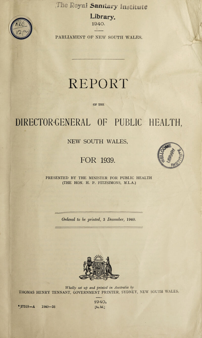 Lc Royal Sanitary Institute Library. 1940. PARLIAMENT OP NEW SOUTH WALES. REPORT OF THE DIRECTOR-GENERAL OF PUBLIC HEALTH, NEW SOUTH WALES, FOR 1939. PRESENTED BY THE MINISTER FOR PUBLIC HEALTH (THE HON. H. P. FITZSIMONS, M.L.A.) Ordered to be printed, 3 December, 1940. Wholly set up and printed in Australia by THOMAS HENRY TENNANT, GOVERNMENT PRINTER, SYDNEY, NEW SOUTH WALES. *37519—A 1940—38 1940. £5«. 3d.\