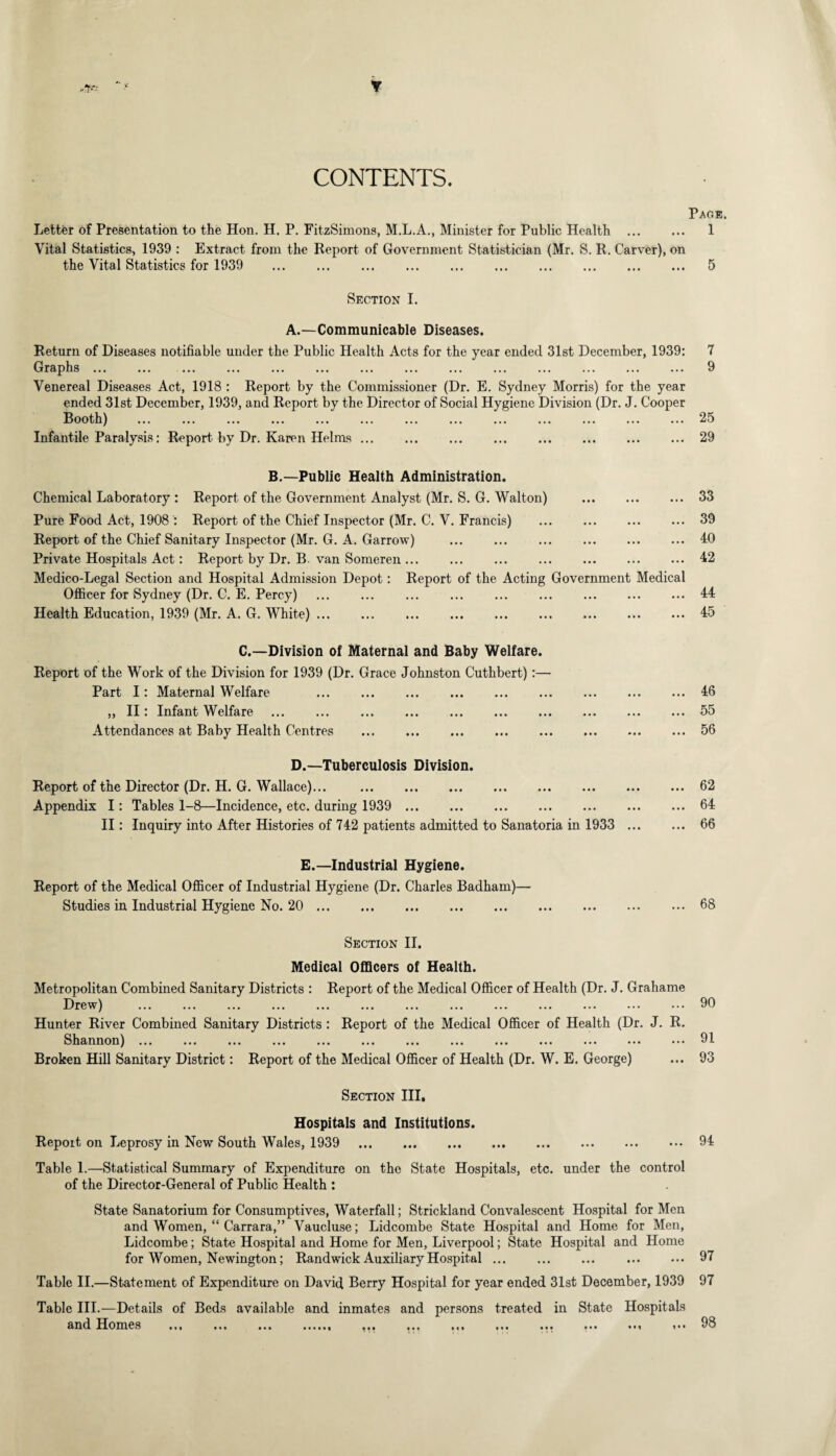 r CONTENTS. Letter of Presentation to the Hon. H. P. FitzSimons, M.L.A., Minister for Public Health . Vital Statistics, 1939 : Extract from the Report of Government Statistician (Mr. S. R. Carver), on the Vital Statistics for 1939 . Page. 1 5 Section I. A.—Communicable Diseases. Return of Diseases notifiable under the Public Health Acts for the year ended 31st December, 1939: Graphs. . ... . . Venereal Diseases Act, 1918 : Report by the Commissioner (Dr. E. Sydney Morris) for the year ended 31st December, 1939, and Report by the Director of Social Hygiene Division (Dr. J. Cooper Booth) ... ... ... ... ... ... ... ... ... ... ... ... ... Infantile Paralysis: Report by Dr. Karen Helms. B.—Public Health Administration. Chemical Laboratory : Report of the Government Analyst (Mr. S. G. Walton) . Pure Food Act, 1908 : Report of the Chief Inspector (Mr. C. V. Francis) . Report of the Chief Sanitary Inspector (Mr. G. A. Garrow) . Private Hospitals Act: Report by Dr. B van Someren. Medico-Legal Section and Hospital Admission Depot: Report of the Acting Government Medical Officer for Sydney (Dr. C. E. Percy) . ... . ... . Health Education, 1939 (Mr. A. G. White). 7 9 25 29 33 39 40 42 44 45 C.—Division of Maternal and Baby Welfare. Report of the Work of the Division for 1939 (Dr. Grace Johnston Cuthbert):— Part I: Maternal Welfare .46 „ II: Infant Welfare ... ... .55 Attendances at Baby Health Centres .56 D.—Tuberculosis Division. Report of the Director (Dr. H. G. Wallace)... .62 Appendix I: Tables 1-8—Incidence, etc. during 1939 . 64 II: Inquiry into After Histories of 742 patients admitted to Sanatoria in 1933 . 66 E.—Industrial Hygiene. Report of the Medical Officer of Industrial Hygiene (Dr. Charles Badham)— Studies in Industrial Hygiene No. 20.68 Section II. Medical Officers of Health. Metropolitan Combined Sanitary Districts : Report of the Medical Officer of Health (Dr. J. Grahame Drew) ... ... ... ... ... ... ... ... ... ... ... ... Hunter River Combined Sanitary Districts : Report of the Medical Officer of Health (Dr. J. R. Shannon) ... ... ... ... ... ... ... ... ... ... ... ... ... Broken Hill Sanitary District: Report of the Medical Officer of Health (Dr. W. E. George) 90 91 93 Section III. Hospitals and Institutions. Report on Leprosy in New South Wales, 1939 . 94 Table 1.—Statistical Summary of Expenditure on the State Hospitals, etc. under the control of the Director-General of Public Health : State Sanatorium for Consumptives, Waterfall; Strickland Convalescent Hospital for Men and Women, “ Carrara,” Vaucluse; Lidcombe State Hospital and Home for Men, Lidcombe; State Hospital and Home for Men, Liverpool; State Hospital and Home for Women, Newington; Randwick Auxiliary Hospital ... . . 97 Table II.—Statement of Expenditure on David Berry Hospital for year ended 31st December, 1939 97 Table III.—Details of Beds available and inmates and persons treated in State Hospitals and Homes ... ... ... ...... ,.. ... ... ... ... ... ... .** 93