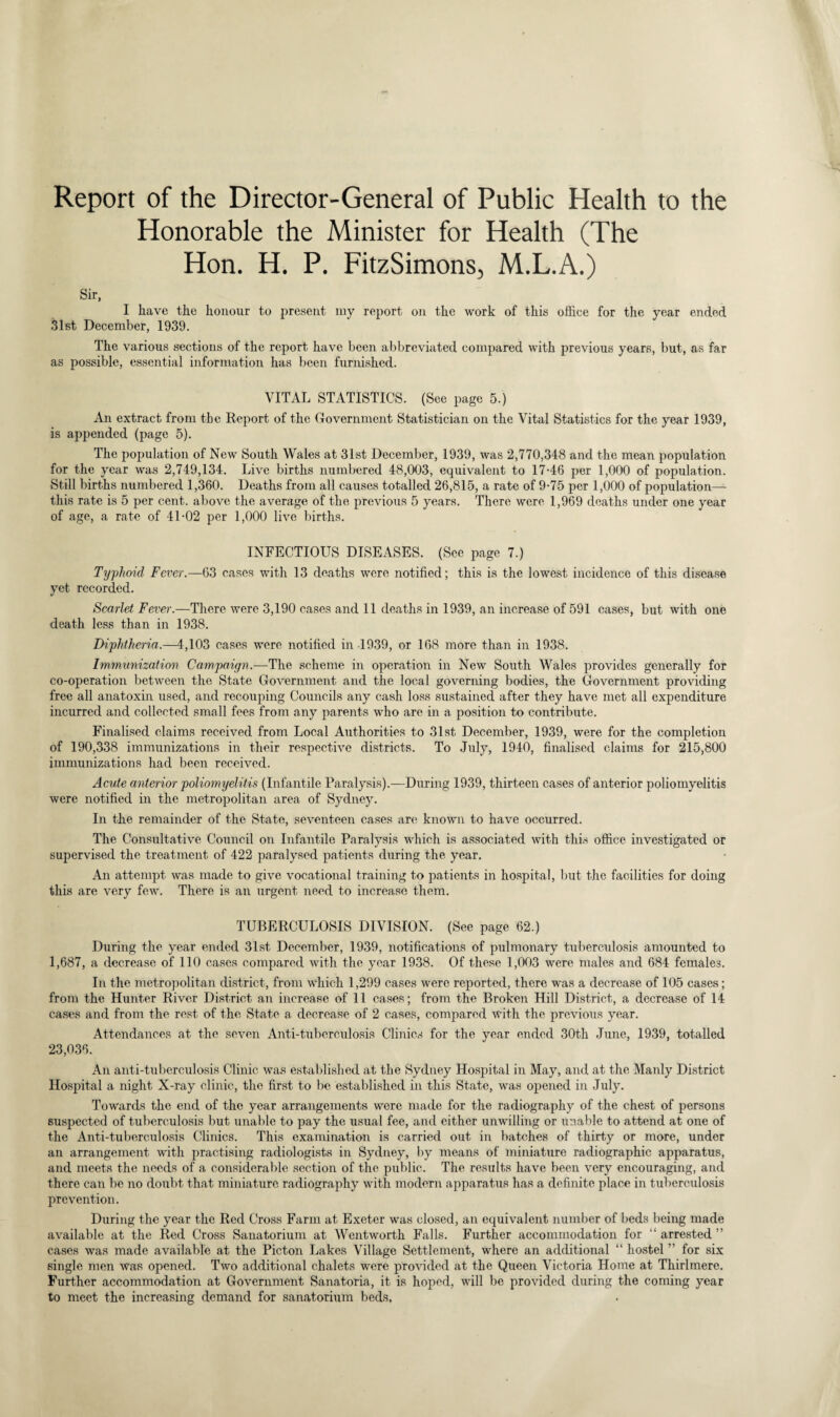 Report of the Director-General of Public Health to the Honorable the Minister for Health (The Hon. H. P. FitzSimons, M.L.A.) Sir, I have the honour to present my report on the work of this office for the year ended 31st December, 1939. The various sections of the report have been abbreviated compared with previous years, but, as far as possible, essential information has been furnished. VITAL STATISTICS. (See page 5.) An extract from the Report of the Government Statistician on the Vital Statistics for the year 1939, is appended (page 5). The population of New South Wales at 31st December, 1939, was 2,770,348 and the mean population for the year was 2,749,134. Live births numbered 48,003, equivalent to 17-46 per 1,000 of population. Still births numbered 1,360. Deaths from all causes totalled 26,815, a rate of 9-75 per 1,000 of population— this rate is 5 per cent, above the average of the previous 5 years. There were 1,969 deaths under one year of age, a rate of 41-02 per 1,000 live births. INFECTIOUS DISEASES. (See page 7.) Typhoid Fever.—63 cases with 13 deaths were notified; this is the lowest incidence of this disease yet recorded. Scarlet Fever.—There were 3,190 cases and 11 deaths in 1939, an increase of 591 cases, but with one death less than in 1938. Diphtheria.—4,103 cases were notified in 1939, or 168 more than in 1938. Immunization Campaign.—The scheme in operation in New South Wales provides generally for co-operation between the State Government and the local governing bodies, the Government providing free all anatoxin used, and recouping Councils any cash loss sustained after they have met all expenditure incurred and collected small fees from any parents who are in a position to contribute. Finalised claims received from Local Authorities to 31st. December, 1939, were for the completion of 190,338 immunizations in their respective districts. To July, 1940, finalised claims for 215,800 immunizations had been received. Acute anterior poliomyelitis (Infantile Paralysis).—During 1939, thirteen cases of anterior poliomyelitis were notified in the metropolitan area of Sydney. In the remainder of the State, seventeen cases are known to have occurred. The Consultative Council on Infantile Paralysis which is associated with this office investigated or supervised the treatment of 422 paralysed patients during the year. An attempt was made to give vocational training to patients in hospital, but the facilities for doing this are very few. There is an urgent need to increase them. TUBERCULOSIS DIVISION. (See page 62.) During the year ended 31st December, 1939, notifications of pulmonary tuberculosis amounted to 1,687, a decrease of 110 cases compared with the year 1938. Of these 1,003 were males and 684 females. In the metropolitan district, from which 1,299 cases were reported, there was a decrease of 105 cases; from the Hunter River District an increase of 11 cases; from the Broken Hill District, a decrease of 14 cases and from the rest of the State a decrease of 2 cases, compared with the previous year. Attendances at the seven Anti-tuberculosis Clinics for the year ended 30th June, 1939, totalled 23,036. An anti-tuberculosis Clinic was established at the Sydney Hospital in May, and at the Manly District Hospital a night X-ray clinic, the first to be established in this State, was opened in July. Towards the end of the year arrangements were made for the radiography of the chest of persons suspected of tuberculosis but unable to pay the usual fee, and either unwilling or unable to attend at one of the Anti-tuberculosis Clinics. This examination is carried out in batches of thirty or more, under an arrangement with practising radiologists in Sydney, by means of miniature radiographic apparatus, and meets the needs of a considerable section of the public. The results have been very encouraging, and there can be no doubt that miniature radiography with modern apparatus has a definite place in tuberculosis prevention. During the year the Red Cross Farm at Exeter was closed, an equivalent number of beds being made available at the Red Cross Sanatorium at Wentworth Falls. Further accommodation for “arrested” cases was made available at the Picton Lakes Village Settlement, where an additional “ hostel ” for six single men was opened. Two additional chalets were provided at the Queen Victoria Home at Thirlmere. Further accommodation at Government Sanatoria, it is hoped, will be provided during the coming year to meet the increasing demand for sanatorium beds,