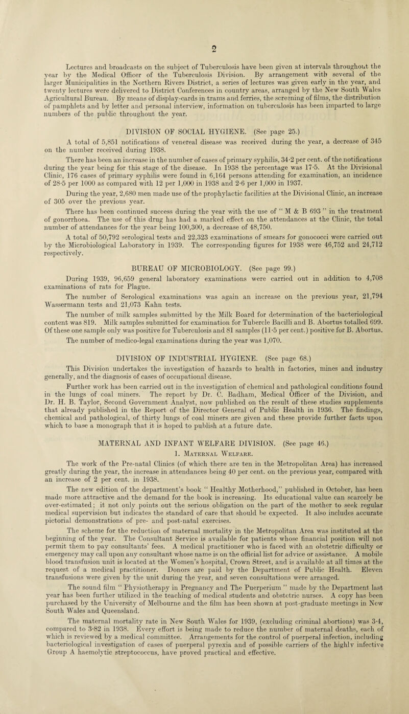 Lectures and broadcasts on the subject of Tuberculosis have been given at intervals throughout the year by the Medical Officer of the Tuberculosis Division. By arrangement with several of the larger Municipalities in the Northern Rivers District, a series of lectures was given early in the year, and twenty lectures were delivered to District Conferences in country areas, arranged by the New South Wales Agricultural Bureau. By means of display-cards in trams and ferries, the screening of films, the distribution of pamphlets and by letter and personal interview, information on tuberculosis has been imparted to large numbers of the public throughout the year. DIVISION OF SOCIAL HYGIENE. (See page 25.) A total of 5,851 notifications of venereal disease was received during the year, a decrease of 345 on the number received during 1938. There has been an increase in the number of cases of primary syphilis, 34-2 per cent, of the notifications during the year being for this stage of the disease. In 1938 the percentage was 17-5. At the Divisional Clinic, 176 cases of primary syphilis were found in 6,164 persons attending for examination, an incidence of 28-5 per 1000 as compared with 12 per 1,000 in 1938 and 2-6 per 1,000 in 1937. During the year, 2,680 men made use of the prophylactic facilities at the Divisional Clinic, an increase of 305 over the previous year. There has been continued success during the year with the use of “ M & B 693 ” in the treatment of gonorrhoea. The use of this drug has had a marked effect on the attendances at the Clinic, the total number of attendances for the year being 100,300, a decrease of 48,750. A total of 50,792 serological tests and 22,323 examinations of smears for gonococci were carried out by the Microbiological Laboratory in 1939. The corresponding figures for 1938 were 46,752 and 24,712 respectively. BUREAU OF MICROBIOLOGY. (See page 99.) During 1939, 96,659 general laboratory examinations were carried out in addition to 4,708 examinations of rats for Plague. The number of Serological examinations was again an increase on the previous year, 21,794 Wassermann tests and 21,073 Kahn tests. The number of milk samples submitted by the Milk Board for determination of the bacteriological content was 819. Milk samples submitted for examination for Tubercle Bacilli and B. Abortus totalled 699. Of these one sample only was positive for Tuberculosis and 81 samples (11-5 per cent.) positive for B. Abortus. The number of medico-legal examinations during the year was 1,070. DIVISION OF INDUSTRIAL HYGIENE. (See page 68.) This Division undertakes the investigation of hazards to health in factories, mines and industry generally, and the diagnosis of cases of occupational disease. Further work has been carried out in the investigation of chemical and pathological conditions found in the lungs of coal miners. The report by Dr. C. Badham, Medical Officer of the Division, and Dr. H. B. Taylor, Second Government Analyst, now published on the result of these studies supplements that already published in the Report of the Director General of Public Health in 1936. The findings, chemical and pathological, of thirty lungs of coal miners are given and these provide further facts upon which to base a monograph that it is hoped to publish at a future date. MATERNAL AND INFANT WELFARE DIVISION. (See page 46.) 1. Maternal Welfare. The work of the Pre-natal Clinics (of which there are ten in the Metropolitan Area) has increased greatly during the year, the increase in attendances being 40 per cent, on the previous year, compared with an increase of 2 per cent, in 1938. The new edition of the department’s book “ Healthy Motherhood,” published in October, has been made more attractive and the demand for the book is increasing. Its educational value can scarcely be over-estimated; it not only points out the serious obligation on the part of the mother to seek regular medical supervision but indicates the standard of care that should be expected. It also includes accurate pictorial demonstrations of pre- and post-natal exercises. The scheme for the reduction of maternal mortality in the Metropolitan Area was instituted at the beginning of the year. The Consultant Service is available for patients whose financial position will not permit them to pay consultants’ fees. A medical practitioner who is faced with an obstetric difficulty or emergency may call upon any consultant whose name is on the official list for advice or assistance. A mobile blood transfusion unit is located at the Women’s hospital, Crown Street, and is available at all times at the request of a medical practitioner. Donors are paid by the Department of Public Health. Eleven transfusions were given by the unit during the year, and seven consultations were arranged. The sound film “ Physiotherapy in Pregnancy and The Puerperium ” made by the Department last year has been further utilized in the teaching of medical students and obstetric nurses. A copy has been purchased by the University of Melbourne and the film has been shown at post-graduate meetings in New South Wales and Queensland. The maternal mortality rate in New South Wales for 1939, (excluding criminal abortions) was 3-4, compared to 3-82 in 1938. Every effort is being made to reduce the number of maternal deaths, each of which is reviewed by a medical committee. Arrangements for the control of puerperal infection, including bacteriological investigation of cases of puerperal pyrexia and of possible carriers of the highlv infective Group A haemolytic streptococcus, have proved practical and effective.