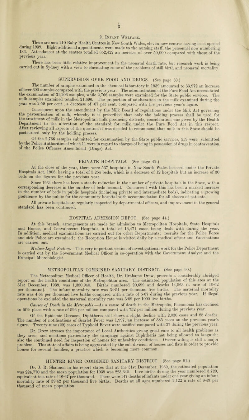 2. Infant Welfare. There arc now 210 Baby Health Centres in New South Wales, eleven new centres having been opened during 1939. Light additional appointments were made to the nursing staff, the personnel now numbering 183.. Attendances at the centres totalled 852,422 an increase of over 50,000 compared with those of the previous year. There has been little relative improvement in the neonatal death rate, but research work is being carried out in Sydney with a view to elucidating some of the problems of still birth and neonatal mortality. SUPERVISION OVER FOOD AND DRUGS. (See page 39.) The number of samples examined in the chemical laboratory in 1939 amounted to 33,972 an increase of over 300 samples compared with the previous year. The administration of the Pure Food Act necessitated the examination of 31,206 samples, while 2,766 samples were examined for the State public services. The milk samples examined totalled 21,696. The proportion of adulteration in the milk examined during the year was 2-59 per cent., a decrease of -07 per cent, compared with the previous year’s figure. Consequent upon the amendment by the Milk Board of regulations under the Milk Act governing the pasteurisation of milk, whereby it is prescribed that only the holding process shall be used for the treatment of milk in the Metropolitan milk producing districts, consideration was given by the Health Department to the alteration of the standard for milk under the Pure Food Act in this respect. After reviewing all aspects of the question it was decided to recommend that milk in this State should be pasteurised only by the holding process. Of the 2,766 samples submitted for examination by the State public services, 519 were submitted by the Police Authorities of which 11 were in regard to charges of being in possession of drugs in contravention of the Police Offences Amendment (Drugs) Act. PRIVATE HOSPITALS. (See page 42.) At the close of the year, there were 537 hospitals in New South Wales licensed under the Private Hospitals Act, 1908, having a total of 5,254 beds, which is a decrease of 12 hospitals but an increase of 30 beds on the figures for the previous year. Since 1934 there has been a steady reduction in the number of private hospitals in the State, with a corresponding decrease in the number of beds licensed. Concurrent with this has been a marked increase in the number of beds in public hospitals (including private and intermediate beds), indicating a growing preference by the public for the community hosp'tal with accommodation for all classes of patients. All private hospitals are regularly inspected by departmental officers, and improvement in the general standard has been continued. HOSPITAL ADMISSION DEPOT. (See page 44.) At this branch, arrangements are made for admission to Metropolitan Hospitals, State Hospitals and Homes, and Convalescent Hospitals, a total of 16,471 cases being dealt with during the year. In addition, medical examinations are carried out for other Departments; recruits for the Police Force and sick Police are examined; the Reception House is visited daily by a medical officer and Vaccinations are carried out. Medico-Legal Section.—This very important section of investigational work for the Police Department is carried out by the Government Medical Officer in co-operation with the Government Analyst and the Principal Microbiologist. METROPOLITAN COMBINED SANITARY DISTRICT. (See page 90.) The Metropolitan Medical Officer of Health, Dr. Grahame Drew, presents a considerably abridged report on the health conditions of the Metropolitan area. The estimated population of this area at the 31st December, 1939, was 1,380,940. Births numbered 20,699 and deaths 14,563 (a rate of 10-62 per thousand). The infant mortality rate was 34-54 per thousand live births. The maternal mortality rate was 4-64 per thousand live births compared with a rate of 5-67 during the previous year. If illegal operations be excluded the maternal mortality rate was 3-09 per 1000 live births. Causes of Death in the Metropolis.—As a cause of death in the Metropolis, Pneumonia has declined to fifth place with a rate of 596 per million compared with 752 per million during the previous year. Of the Epidemic Diseases, Diphtheria still shows a slight decline with 2,030 cases and 88 deaths. The number of notifications of Scarlet Fever was 1,997, an increase of 385 cases on the previous year’s figure. Twenty-nine (29) cases of Typhoid Fever were notified compared with 37 during the previous year. Dr. Drew stresses the importance of Local Authorities giving great care to all health problems as they arise, and mentions particularly the campaign against Diphtheria not being allowed to languish; also the continued need for inspection of homes for unhealthy conditions. Overcrowding is still a major problem. This state of affairs is being aggravated by the sub-division of houses and flats in order to provide homes for several families, a practice which is becoming more common. HUNTER RIVER COMBINED SANITARY DISTRICT. (See page 91.) Dr. J. R. Shannon in his report states that at the 31st December, 1939, the estimated population was 224,770 and the mean population for 1939 was 223,640. Live births during the year numbered 3,729, equivalent to a rate of 16-67 per thousand. There were 147 deaths of infants under one year giving an infant mortality rate of 39-42 per thousand live births. Deaths at all ages numbered 2,122 a rate of 9-49 per thousand of mean population.