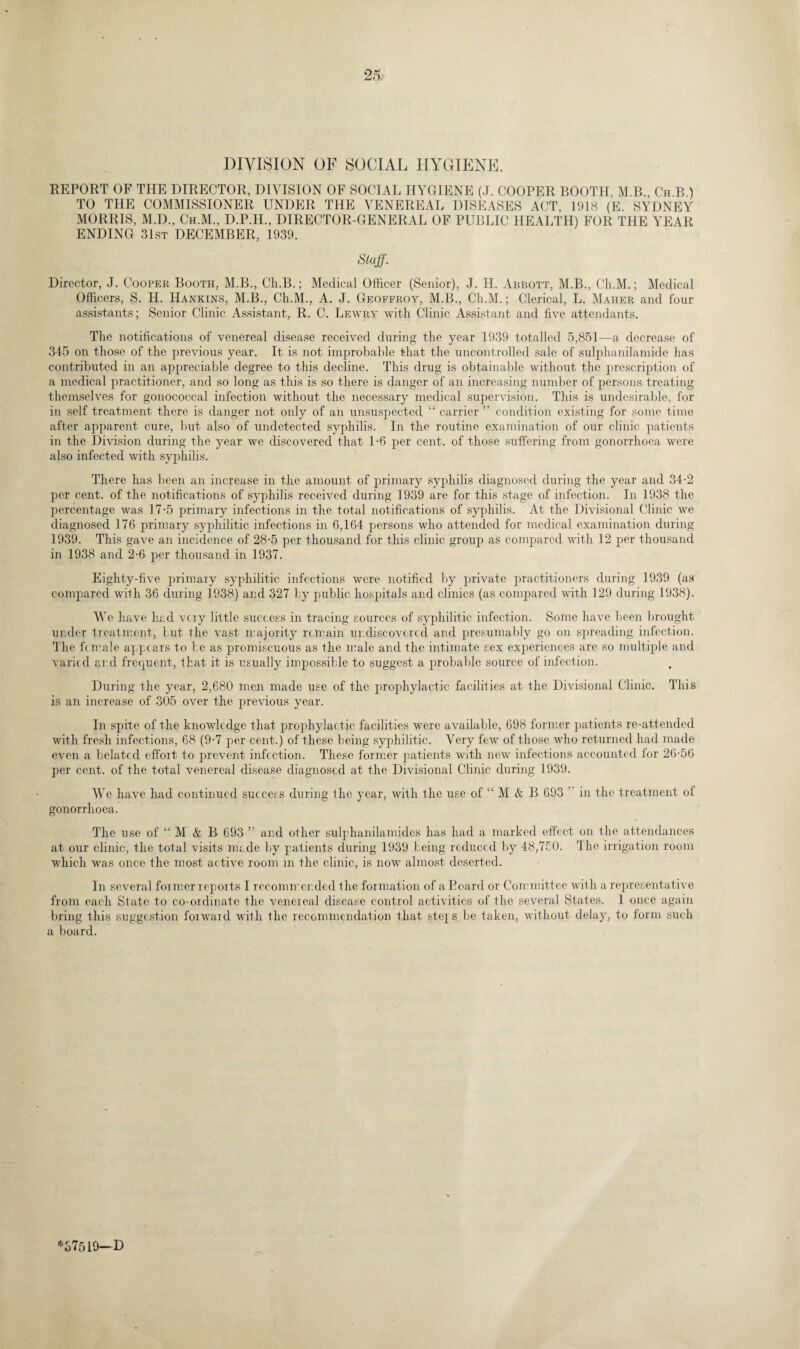 DIVISION OF SOCIAL HYGIENE. REPORT OF THE DIRECTOR, DIVISION OF SOCIAL HYGIENE (J. COOPER BOOTH M.B Ch B ) TO THE COMMISSIONER UNDER THE VENEREAL DISEASES ACT, 1918 (E. SYDNEY MORRIS, M.D., Ch.M., D.P.H., DIRECTOR-GENERAL OF PUBLIC HEALTH) FOR THE YEAR ENDING 31st DECEMBER, 1939. Staff. Director, J. Cooper Booth, M.B., Ch.B.; Medical Officer (Senior), J. H. Abbott, M.B., Ch.M.; Medical Officers, S. H. Hankins, M.B., Ch.M., A. J. Geoffroy, M.B., Ch.M.; Clerical, L. Maher and four assistants; Senior Clinic Assistant, R. C. Lewry with Clinic Assistant and five attendants. The notifications of venereal disease received during the year 1939 totalled 5,851—a decrease of 345 on those of the previous year. It is not improbable that the uncontrolled sale of sulphanilamide has contributed in an appreciable degree to this decline. This drug is obtainable without the prescription of a medical practitioner, and so long as this is so there is danger of an increasing number of persons treating themselves for gonococcal infection without the necessary medical supervision. This is undesirable, for in self treatment there is danger not only of an unsuspected “ carrier ” condition existing for some time after apparent cure, but also of undetected syphilis. In the routine examination of our clinic patients in the Division during the year we discovered that 1-6 per cent, of those suffering from gonorrhoea were also infected with syphilis. There has been an increase in the amount of primary syphilis diagnosed during the year and 34-2 per cent, of the notifications of syphilis received during 1939 are for this stage of infection. In 1938 the percentage was 17-5 primary infections in the total notifications of syphilis. At the Divisional Clinic we diagnosed 176 primary syphilitic infections in 6,164 persons who attended for medical examination during 1939. This gave an incidence of 28-5 per thousand for this clinic group as compared with 12 per thousand in 1938 and 2-6 per thousand in 1937. Eighty-five primary syphilitic infections were notified by private practitioners during 1939 (as compared with 36 during 1938) and 327 by public hospitals and clinics (as compared with 129 during 1938). We have had vciy little success in tracing sources of syphilitic infection. Some have been brought under treatment, but the vast majority remain undiscovered and presumably go on spreading infection. The female appears to be as promiscuous as the male and the intimate sex experiences are so multiple and varied and frequent, that it is usually impossible to suggest a probable source of infection. During the year, 2,680 men made use of the prophylactic facilities at the Divisional Clinic. This is an increase of 305 over the previous year. In spite of the knowledge that prophylactic facilities were available, 698 former patients re-attended with fresh infections, 68 (9-7 per cent.) of these being syphilitic. Very few of those who returned had made even a belated effort to prevent infection. These former patients with new infections accounted for 26-56 per cent, of the total venereal disease diagnosed at the Divisional Clinic during 1939. We have had continued success during the year, with the use of “ M & B 693 in the treatment of gonorrhoea. The use of “ M & B 693 ” and other sulphanilamides has had a marked effect on the attendances at our clinic, the total visits made by patients during 1939 being reduced by 48,750. The irrigation room which was once the most active room in the clinic, is now almost deserted. In several former reports I recommended the formation of a Board or Committee with a representative from each State to co-ordinate the venereal disease control activities of the several States. 1 once again bring this suggestion forward with the recommendation that stej s be taken, without delay, to form such a board. *37519—D