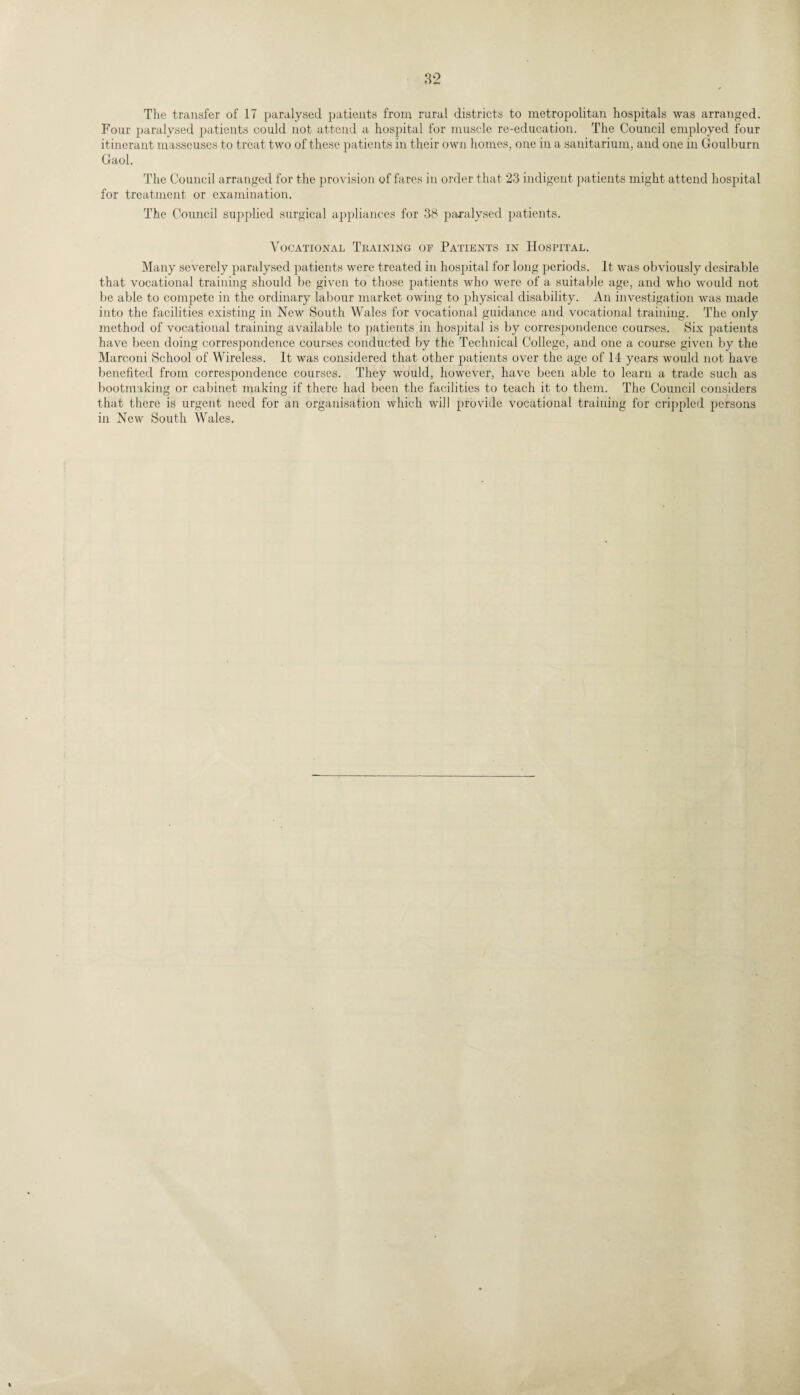 The transfer of 17 paralysed patients from rural districts to metropolitan hospitals was arranged. Four paralysed patients could not attend a hospital for muscle re-education. The Council employed four itinerant masseuses to treat two of these patients in their own homes, one in a sanitarium, and one in Goulburn Gaol. The Council arranged for the provision of fares in order that 23 indigent patients might attend hospital for treatment or examination. The Council supplied surgical appliances for 38 paralysed patients. Vocational Training of Patients in Hospital. Many severely paralysed patients were treated in hospital for long periods. It was obviously desirable that vocational training should be given to those patients who were of a suitable age, and who would not be able to compete in the ordinary labour market owing to physical disability. An investigation was made into the facilities existing in New South Wales for vocational guidance and vocational training. The only method of vocational training available to patients in hospital is by correspondence courses. Six patients have been doing correspondence courses conducted by the Technical College, and one a course given by the Marconi School of Wireless. It was considered that other patients over the age of 14 years would not have benefited from correspondence courses. They would, however, have been able to learn a trade such as bootmaking or cabinet making if there had been the facilities to teach it to them. The Council considers that there is urgent need for an organisation which will provide vocational training for crippled persons in New South Wales.
