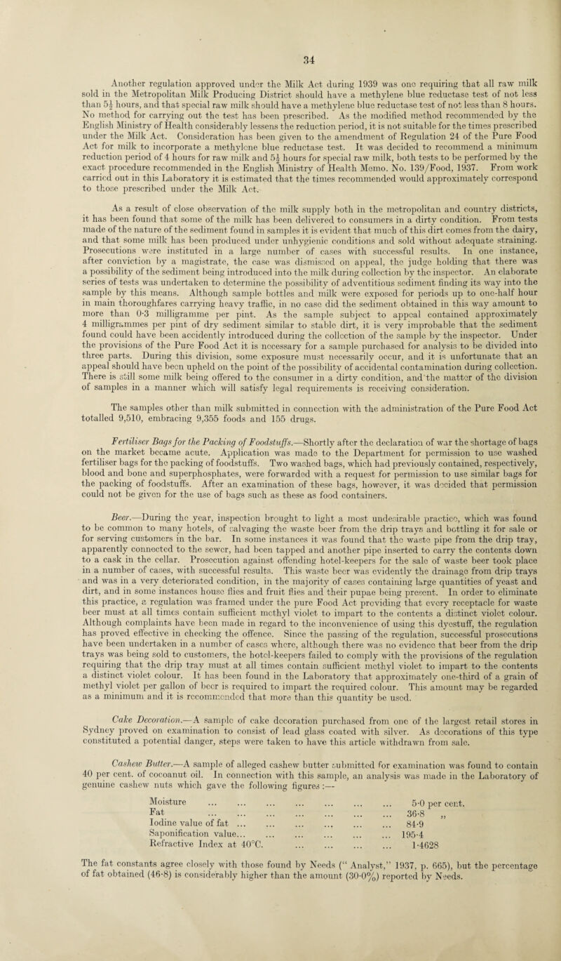 Another regulation approved under the Milk Act during 1939 was one requiring that all raw milk sold in the Metropolitan Milk Producing District should have a methylene blue reductase test of not less than 5b hours, and that special raw milk should have a methylene blue reductase test of not less than 8 hours. No method for carrying out the test has been prescribed. As the modified method recommended by the English Ministry of Health considerably lessens the reduction period, it is not suitable for the times prescribed under the Milk Act. Consideration has been given to the amendment of Regulation 24 of the Pure Food Act for milk to incorporate a methylene blue reductase test. It was decided to recommend a minimum reduction period of 4 hours for raw milk and 5| hours for special raw milk, both tests to be performed by the exact procedure recommended in the English Ministry of Health Memo. No. 139/Food, 1937. From work carried out in this Laboratory it is estimated that the times recommended would approximately correspond to those prescribed under the Milk Act. As a result of close observation of the milk supply both in the metropolitan and country districts, it has been found that some of the milk has been delivered to consumers in a dirty condition. From tests made of the nature of the sediment found in samples it is evident that much of this dirt comes from the dairy, and that some milk has been produced under unhygienic conditions and sold without adequate straining. Prosecutions were instituted in a large number of cases with successful results. In one instance, after conviction by a magistrate, the case was dismissed on appeal, the judge holding that there was a possibility of the sediment being introduced into the milk during collection by the inspector. An elaborate scries of tests was undertaken to determine the possibility of adventitious sediment finding its way into the sample by this means. Although sample bottles and milk were exposed for periods up to one-half hour in main thoroughfares carrying heavy traffic, in no case did the sediment obtained in this way amount to more than 0-3 milligramme per pint. As the sample subject to appeal contained approximately 4 milligrammes per pint of dry sediment similar to stable dirt, it is very improbable that the sediment found could have been accidently introduced during the collection of the sample by the inspector. Under the provisions of the Pure Food Act it is necessary for a sample purchased for analysis to be divided into three parts. During this division, some exposure must necessarily occur, and it is unfortunate that an appeal should have been upheld on the point of the possibility of accidental contamination during collection. There is still some milk being offered to the consumer in a dirty condition, and'the matter of the division of samples in a manner which will satisfy legal requirements is receiving consideration. The samples other than milk submitted in connection with the administration of the Pure Food Act totalled 9,510, embracing 9,355 foods and 155 drugs. Fertiliser Bags for the Packing of Foodstuffs.—Shortly after the declaration of war the shortage of bags on the market became acute. Application was made to the Department for permission to use washed fertiliser bags for the packing of foodstuffs. Two washed bags, which had previously contained, respectively, blood and bone and superphosphates, were forwarded with a request for permission to use similar bags for the packing of foodstuffs. After an examination of these bags, however, it was decided that permission could not be given for the use of bags such as these as food containers. Beer.—During the year, inspection brought to light a most undesirable practice, which was found to be common to many hotels, of salvaging the waste beer from the drip trays and bottling it for sale or for serving customers in the bar. In some instances it was found that the waste pipe from the drip tray, apparently connected to the sewer, had been tapped and another pipe inserted to carry the contents down to a cask in the cellar. Prosecution against offending hotel-keepers for the sale of waste beer took place in a number of cases, with successful results. This waste beer was evidently the drainage from drip trays and was in a very deteriorated condition, in the majority of cases containing large quantities of yeast and dirt, and in some instances house flies and fruit flies and their pupae being present. In order to eliminate this practice, a regulation was framed under the pure Food Act providing that every receptacle for waste beer must at all times contain sufficient methyl violet to impart to the contents a distinct violet colour. Although complaints have been made in regard to the inconvenience of using this dyestuff, the regulation has proved effective in checking the offence. Since the passing of the regulation, successful prosecutions have been undertaken in a number of cases where, although there was no evidence that beer from the drip trays was being sold to customers, the hotcl-keepers failed to comply with the provisions of the regulation requiring that the drip tray must at all times contain sufficient methyl violet to impart to the contents a distinct violet colour. It has been found in the Laboratory that approximately one-third of a grain of methyl violet per gallon of beer is required to impart the required colour. This amount may be regarded as a minimum and it is recommended that more than this quantity be used. Cake Decoration.—A sample of cake decoration purchased from one of the largest retail stores in Sydney proved on examination to consist of lead glass coated with silver. As decorations of this type constituted a potential danger, steps were taken to have this article withdrawn from sale. Cashew Butter.—A sample of alleged cashew butter submitted for examination was found to contain 40 per cent, of cocoanut oil. In connection with this sample, an analysis was made in the Laboratory of genuine cashew nuts which gave the following figures :— Moisture Fat Iodine value of fat ... Saponification value... Refractive Index at 40°C. 5-0 per cent. 36-8 84-9 195-4 1-4628 The fat constants agree closely with those found by Needs (“ Analyst,” 1937, p. 665), but the percentage of fat obtained (46-8) is considerably higher than the amount (30-0%) reported by Needs.