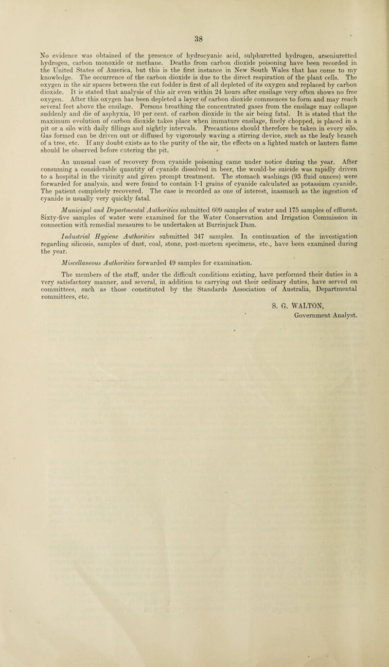 No evidence was obtained of the presence of hydrocyanic acid, sulphuretted hydrogen, arseniuretted hydrogen, carbon monoxide or methane. Deaths from carbon dioxide poisoning have been recorded in the United States of America, but this is the first instance in New South Wales that has come to my knowledge. The occurrence of the carbon dioxide is due to the direct respiration of the plant cells. The oxygen in the air spaces between the cut fodder is first of all depleted of its oxygen and replaced by carbon dioxide. It is stated that analysis of this air even within 24 hours after ensilage very often shows no free oxygen. After this oxygen has been depleted a layer of carbon dioxide commences to form and may reach several feet above the ensilage. Persons breathing the concentrated gases from the ensilage may collapse suddenly and die of asphyxia, 10 per cent, of carbon dioxide in the air being fatal. It is stated that the maximum evolution of carbon dioxide takes place when immature ensilage, finely chopped, is placed in a pit or a silo with daily fillings and nightly intervals. Precautions should therefore be taken in every silo. Gas formed can be driven out or diffused by vigorously waving a stirring device, such as the leafy branch of a tree, etc. If any doubt exists as to the purity of the air, the effects on a lighted match or lantern flame should be observed before entering the pit. An unusual case of recovery from cyanide poisoning came under notice during the year. After consuming a considerable quantity of cyanide dissolved in beer, the would-be suicide was rapidly driven to a hospital in the vicinity and given prompt treatment. The stomach washings (93 fluid ounces) were forwarded for analysis, and were found to contain 1-1 grains of cyanide calculated as potassium cyanide. The patient completely recovered. The case is recorded as one of interest, inasmuch as the ingestion of cyanide is usually very quickly fatal. Municipal and Departmental Authorities submitted 609 samples of water and 175 samples of effluent. Sixty-five samples of water were examined for the Water Conservation and Irrigation Commission in connection with remedial measures to be undertaken at Burrinjuck Dam. Industrial Hygiene Authorities submitted 347 samples. In continuation of the investigation regarding silicosis, samples of dust, coal, stone, post-mortem specimens, etc., have been examined during the year. Miscellaneous Authorities forwarded 49 samples for examination. The members of the staff, under the difficult conditions existing, have performed their duties in a very satisfactory manner, and several, in addition to carrying out their ordinary duties, have served on committees, such as those constituted by the Standards Association of Australia, Departmental committees, etc. S. G. WALTON, Government Analyst.