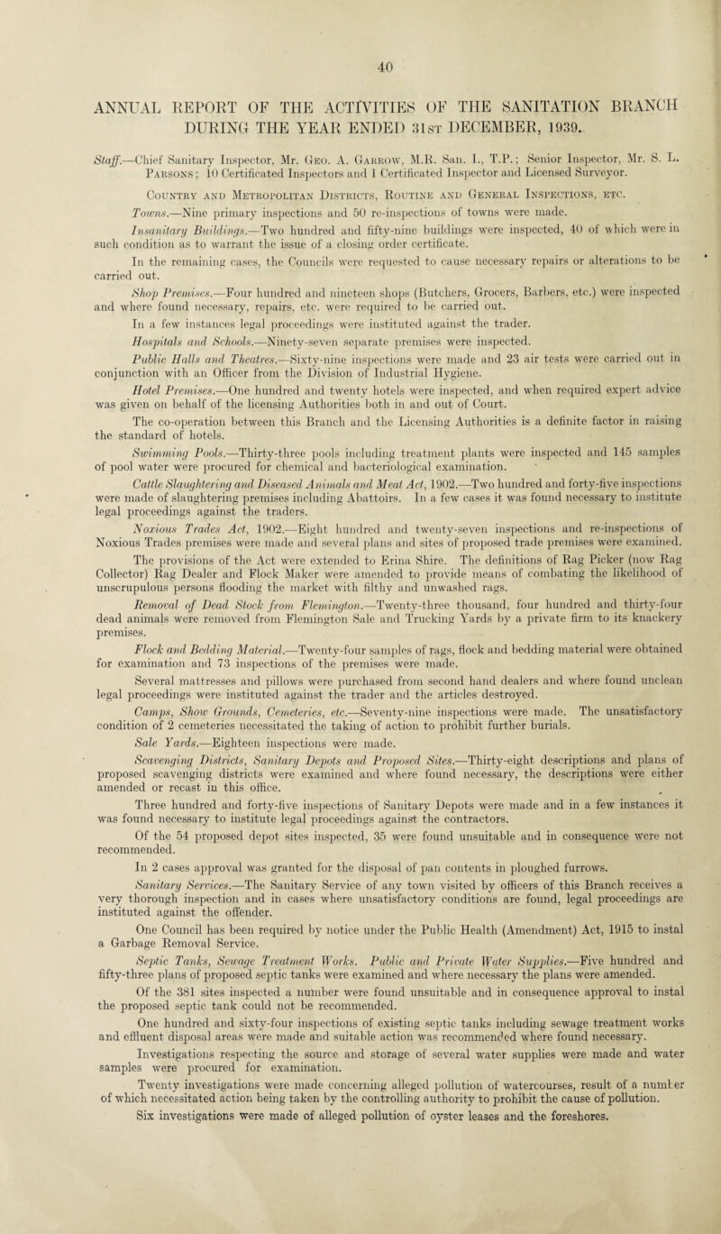 ANNUAL REPORT OF THE ACTIVITIES OF THE SANITATION BRANCH DURING THE YEAR ENDED 31st DECEMBER, 1939. Staff.—Chief Sanitary Inspector, Mr. Geo. A. Garrow, M.R. San. I., T.P.; Senior Inspector, Mr. S. L. Parsons ; 10 Certificated Inspectors and 1 Certificated Inspector and Licensed Surveyor. Country and Metropolitan Districts, Routine and General Inspections, etc. Towns.—Nine primary inspections and 50 re-inspections of towns were made. Insanitary Buildings.—Two hundred and fifty-nine buildings were inspected, 40 of which were in such condition as to warrant the issue of a closing order certificate. In the remaining cases, the Councils wrere requested to cause necessary repairs or alterations to be carried out. Shop Premises.—Four hundred and nineteen shops (Butchers, Grocers, Barbers, etc.) were inspected and where found necessary, repairs, etc. were required to be carried out. In a few instances legal proceedings were instituted against the trader. Hospitals and Schools.—Ninety-seven separate premises were inspected. Public Halls and Theatres.—Sixty-nine inspections were made and 23 air tests were carried out in conjunction with an Officer from the Division of Industrial Hygiene. Hotel Premises.—One hundred and twenty hotels were inspected, and when required expert advice was given on behalf of the licensing Authorities both in and out of Court. The co-operation between this Branch and the Licensing Authorities is a definite factor in raising the standard of hotels. Swimming Pools.—Thirty-three pools including treatment plants were inspected and 145 samples of pool water wrere procured for chemical and bacteriological examination. Cattle Slaughtering and Diseased Animals and Meat Act, 1902.—Two hundred and forty-five inspections were made of slaughtering premises including Abattoirs. In a fewT cases it was found necessary to institute legal proceedings against the traders. Noxious Trades Act, 1902.—Eight hundred and twenty-seven inspections and re-inspections of Noxious Trades premises were made and several plans and sites of proposed trade premises were examined. The provisions of the Act were extended to Erina Shire. The definitions of Rag Picker (now Rag Collector) Rag Dealer and Flock Maker were amended to provide means of combating the likelihood of unscrupulous persons flooding the market with filthy and unwashed rags. Removal of Dead Stock from Flemington.—Twenty-three thousand, four hundred and thirty-four dead animals were removed from Flemington Sale and Trucking Yards by a private firm to its knackery premises. Flock and Bedding Material.—Twenty-four samples of rags, flock and bedding material were obtained for examination and 73 inspections of the premises were made. Several mattresses and pillows were purchased from second hand dealers and where found unclean legal proceedings were instituted against the trader and the articles destroyed. Camps, Show Grounds, Cemeteries, etc.—Seventy-nine inspections were made. The unsatisfactory condition of 2 cemeteries necessitated the taking of action to prohibit further burials. Sale Yards.—Eighteen inspections were made. Scavenging Districts, Sanitary Depots and Proposed Sites.—Thirty-eight descriptions and plans of proposed scavenging districts were examined and where found necessary, the descriptions were either amended or recast in this office. Three hundred and forty-five inspections of Sanitary Depots were made and in a few instances it was found necessary to institute legal proceedings against the contractors. Of the 54 proposed depot sites inspected, 35 were found unsuitable and in consequence were not recommended. In 2 cases approval was granted for the disposal of pan contents in ploughed furrows. Sanitary Services.—The Sanitary Service of any town visited by officers of this Branch receives a very thorough inspection and in cases where unsatisfactory conditions are found, legal proceedings are instituted against the offender. One Council has been required by notice under the Public Health (Amendment) Act, 1915 to instal a Garbage Removal Service. Septic Tanks, Sewage Treatment Works. Public and Private Water Supplies.—Five hundred and fifty-three plans of proposed septic tanks were examined and where necessary the plans were amended. Of the 381 sites inspected a number were found unsuitable and in consequence approval to instal the proposed septic tank could not be recommended. One hundred and sixty-four inspections of existing septic tanks including sewage treatment works and effluent disposal areas were made and suitable action was recommended where found necessary. Investigations respecting the source and storage of several water supplies were made and water samples were procured for examination. Twenty investigations were made concerning alleged pollution of watercourses, result of a number of which necessitated action being taken by the controlling authority to prohibit the cause of pollution. Six investigations were made of alleged pollution of oyster leases and the foreshores.