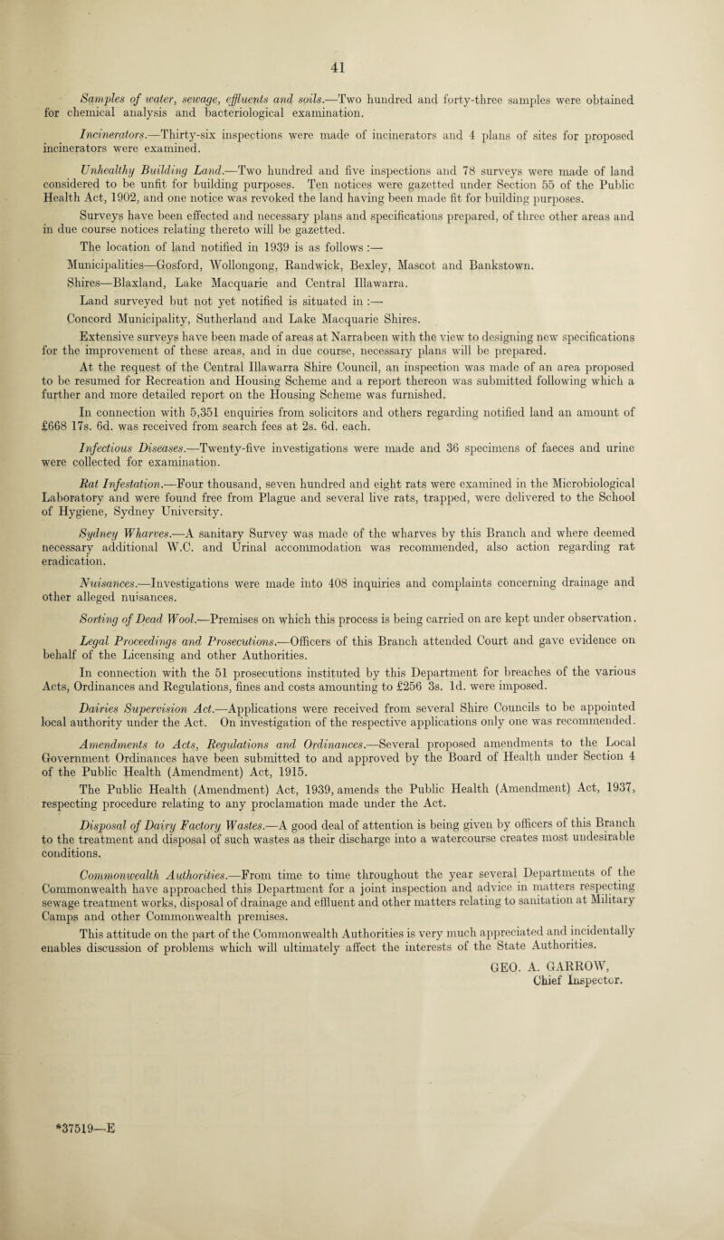 Samples of water, sewage, effluents and soils.—Two hundred and forty-three samples were obtained for chemical analysis and bacteriological examination. Incinerators.—Thirty-six inspections were made of incinerators and 4 plans of sites for proposed incinerators were examined. Unhealthy Building Land.—Two hundred and five inspections and 78 surveys were made of land considered to be unfit for building purposes. Ten notices were gazetted under Section 55 of the Public Health Act, 1902, and one notice was revoked the land having been made fit for building purposes. Surveys have been effected and necessary plans and specifications prepared, of three other areas and in due course notices relating thereto will be gazetted. The location of land notified in 1939 is as follows :— Municipalities—Gosford, Wollongong, Randwick, Bexley, Mascot and Bankstown. Shires—Blaxland, Lake Macquarie and Central Illawarra. Land surveyed but not yet notified is situated in :— Concord Municipality, Sutherland and Lake Macquarie Shires. Extensive surveys have been made of areas at Narrabeen with the view to designing new specifications for the improvement of these areas, and in due course, necessary plans will be prepared. At the request of the Central Illawarra Shire Council, an inspection was made of an area proposed to be resumed for Recreation and Housing Scheme and a report thereon was submitted following which a further and more detailed report on the Housing Scheme was furnished. In connection with 5,351 enquiries from solicitors and others regarding notified land an amount of £668 17s. 6d. was received from search fees at 2s. 6d. each. Infectious Diseases.—Twenty-five investigations were made and 36 specimens of faeces and urine were collected for examination. Rat Infestation.—Four thousand, seven hundred and eight rats were examined in the Microbiological Laboratory and were found free from Plague and several live rats, trapped, were delivered to the School of Hygiene, Sydney University. Sydney Wharves.—A sanitary Survey was made of the wharves by this Branch and where deemed necessary additional W.C. and Urinal accommodation was recommended, also action regarding rat eradication. Nuisances.—Investigations were made into 408 inquiries and complaints concerning drainage and other alleged nuisances. Sorting of Dead Wool.-—Premises on which this process is being carried on are kept under observation. Legal Proceedings and Prosecutions.—Officers of this Branch attended Court and gave evidence on behalf of the Licensing and other Authorities. In connection with the 51 prosecutions instituted by this Department for breaches of the various Acts, Ordinances and Regulations, fines and costs amounting to £256 3s. Id. were imposed. Dairies Supervision Act.—Applications were received from several Shire Councils to be appointed local authority under the Act. On investigation of the respective applications only one was recommended. Amendments to Acts, Regulations and Ordinances.—Several proposed amendments to the Local Government Ordinances have been submitted to and approved by the Board of Health under Section 4 of the Public Health (Amendment) Act, 1915. The Public Health (Amendment) Act, 1939, amends the Public Health (Amendment) Act, 1937, respecting procedure relating to any proclamation made under the Act. Disposal of Dairy Factory Wastes.—A good deal of attention is being given by officers of this Branch to the treatment and disposal of such wastes as their discharge into a watercourse creates most undesirable conditions. Commonwealth Authorities.—From time to time throughout the year several Departments oi the Commonwealth have approached this Department for a joint inspection and advice in matters respecting sewage treatment works, disposal of drainage and effluent and other matters relating to sanitation at Military Camps and other Commonwealth premises. This attitude on the part of the Commonwealth Authorities is very much appreciated and incidentally enables discussion of problems which will ultimately affect the interests of the State Authorities. GEO. A. GARROW, Chief Inspector. *37519—E