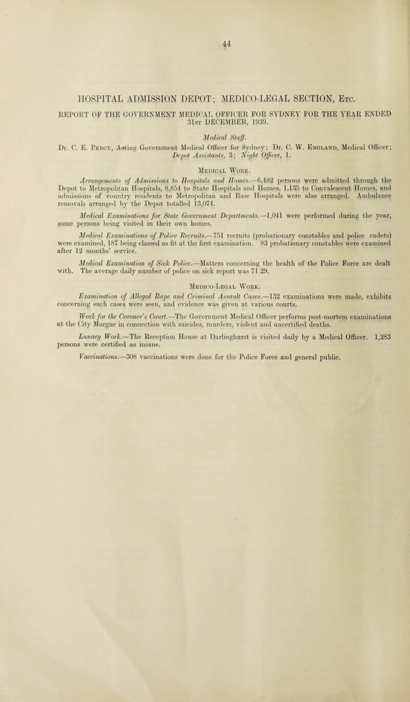 HOSPITAL ADMISSION DEPOT; MEDICO-LEGAL SECTION, Etc. REPORT OF THE GOVERNMENT MEDICAL OFFICER FOR SYDNEY FOR THE YEAR ENDED 31st DECEMBER, 1939. Medical Staff. Dr. C. E. Percy, Acting Government Medical Officer for Sydney; Dr. C. W. England, Medical Officer; Depot Assistants, 3; Night Officer, 1. Medical Work. Arrangements of Admissions to Hospitals and Homes.—6,482 persons were admitted through the Depot to Metropolitan Hospitals, 8,854 to State Hospitals and Homes, 1,135 to Convalescent Homes, and admissions of country residents to Metropolitan and Base Hospitals were also arranged. Ambulance removals arranged by the Depot totalled 13,074. Medical Examinations for State Government Departments.—1,041 were performed during the year, some persons being visited in their own homes. Medical Examinations of Police Recruits.—751 recruits (probationary constables and police cadets) were examined, 187 being classed as fit at the first examination. 83 probationary constables were examined after 12 months’ service. Medical Examination of Sick Police.—Matters concerning the health of the Police Force are dealt with. The average daily number of police on sick report was 71.29. Medico-Legal Work. Examination of Alleged Rape and Criminal Assault Cases.—132 examinations were made, exhibits concerning such cases were seen, and evidence was given at various courts. Work for the Coroner’s Court.—The Government Medical Officer performs post-mortem examinations at the City Morgue in connection with suicides, murders, violent and uncertified deaths. Lunacy Work.—The Reception House at Darlinghurst is visited daily by a Medical Officer. 1,283 persons were certified as insane. Vaccinations.—308 vaccinations were done for the Police Force and general public.