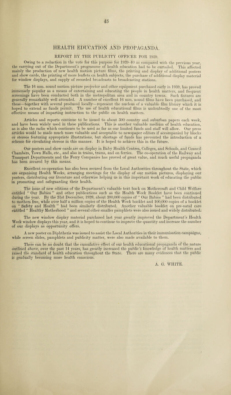 HEALTH EDUCATION AND PROPAGANDA. REPORT BY THE PUBLICITY OFFICER FOR 1939. Owing to a reduction in the vote for this purpose for 1939-40 as compared with the previous year, the carrying out of the Department’s programme of health education had to be curtailed. This affected mainly the production of new health motion picture films, the printing and display of additional posters and show cards, the printing of more leaflets cn health subjects, the purchase of additional display material for window displays, and supply of recorded broadcasts to broadcasting stations. The 16 mm. sound motion picture projector and other equipment purchased early in 1939, has proved immensely popular as a means of entertaining and educating the people in health matters, and frequent screenings have been conducted both in the metropolitan area and in country towns. Such fixtures are generally remarkably well attended. A number of excellent 16 mm. sound films have been purchased, and these—together with several produced locally—represent the nucleus of a valuable film library which it is hoped to extend as funds permit. The use of health educational films is undoubtedly one of the most effective means of imparting instruction to the public on health matters. Articles and reports continue to be issued to about 300 country and suburban papers each week, and have been widely used in these publications. This is another valuable medium of health education, as is also the radio which continues to be used as far as our limited funds and staff will allow. Our press articles would be made much more valuable and acceptable to newspaper editors if accompanied by blocks or stereos featuring appropriate illustrations, but shortage of funds has prevented the introduction of a scheme for circulating stereos in this manner. It is hoped to achieve this in the future. Our posters and show cards are on display in Baby Health Centres, Colleges, and Schools, and Council Chambers, Town Halls, etc., and also in trains, trams, and on ferries. The co-operation of the Railway and Transport Departments and the Ferry Companies has proved of great value, and much useful propaganda has been secured by this means. Excellent co-operation has also been secured from the Local Authorities throughout the State, which are organising Health Weeks, arranging meetings for the display of our motion pictures, displaying our posters, distributing our literature and otherwise helping us in this important work of educating the public in promoting and safeguarding their health. The issue of new editions of the Department’s valuable text bock on Mothercraft and Child Welfare entitled “ Our Babies ” and other publications such as the Health Week Booklet have been continued during the year. By the 31st December, 1939, about 380,000 copies of “ Our Babies ” had been distributed to mothers free, while over half a million copies of the Health Week booklet and 100,000 copies of a booklet on “ Safety and Health ” had been similarly distributed. Another valuable booklet on pre-natal care entitled “ Healthy Motherhood ” and several other smaller pamphlets were also issued and widely distributed. The new window display material purchased last year greatly improved the Department’s Health Week window displays this year, and it is hoped to continue to improve the quantity and increase the number of our displays as opportunity offers. A new poster on Diphtheria was issued to assist the Local Authorities in their immunisation campaigns, while screen slides, pamphlets and publicity matter, were also made available to them. There can be no doubt that the cumulative effect of our health educational propaganda of the nature outlined above, over the past 14 years, has greatly increased the public’s knowledge of health matters and raised the standard of health education throughout the State. There are many evidences that the public is gradually becoming more health conscious. A. G. WHITE.