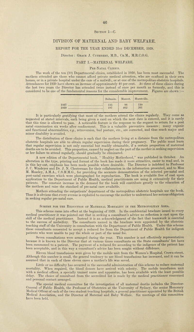 40 Section 1—-C. DIVISION OF MATERNAL AND BABY WELFARE. REPORT FOR THE YEAR ENDED 31st DECEMBER, 1939. Director: Grace J. Cuthbert, M.B., Ch.M., M.R.C.O.G. PART I.—MATERNAL WELFARE. Pre-Natal Clinics. The work of the ten (10) Departmental clinics, established in 1930, has been most successful. The mothers attended are those who cannot afford private medical attention, who are confined in their own homes, or in a private hospital under the care of a midwife, or at one of the metropolitan obstetric hospitals. Attendances for 1939 have shown an increase of approximately 40 per cent. At three of these clinics during the last two years the Director has attended twice instead of once per month as formerly, and this is considered to be one of the fundamental reasons for the considerable improvement. Figures are shown :— Balmain. Mascot. Hurstvillo. 1937 . 135 96 130 1939 . 197 462 261 It is particularly gratifying that most of the mothers attend the clinics regularly. They come as requested at stated intervals, each being given a card on which the next date is entered, and it is rarely that this time is allowed to pass. A noticeable feature is the response to the request to return for a post natal examination six weeks after confinement. This is a valuable preventive measure; many organic and functional abnormalities, e.g., retroversion, bad posture, etc., are corrected, and thus much major and minor disability is avoided. • The distribution of these clinics is such that the mothers living at a distance from the metropolitan obstetric hospitals are able to obtain regular supervision during their pregnancy. The public must learn that regular supervision is not only essential but readily obtainable, if a certain proportion of maternal deaths are to be avoided. This proportion, caused by neglect on the part of the mother in seeking supervision or her failure to attend regularly, should gradually be eliminated. A new edition of the Departmental book, “ Healthy Motherhood,” was published in October. An alteration in the type, printing and format of the book has made it more attractive, easier to read and, in in this lay-out, emphasis has been made possible where desirable. The Director is indebted to Professor J. C. Windeyer and Dr. J. N. Chesterman for their collaboration in the information presented, and to Miss M. Moseley, A.M.A., C.S.M.M.G., for providing the accurate demonstration of the selected pre-natal and post-natal exercises which were photographed for reproduction. The book is available free of cost upon application to the Department of Public Health, medical practitioners are using it extensively for their patients. The constant increase in the demand for the book will contribute greatly to the education of the mothers and raise the standard of pre-natal care available. Mothers attending the outpatients’ department of the metropolitan obstetric hospitals use the book. Thus it is obvious that every avenue is exploited to encourage the mother to understand her serious obligation in seeking regular pre-natal care. Scheme for the Reduction of Maternal Mortality in the Metropolitan Area. This scheme came into effect at the beginning of 1939. In the confidential brochure issued to every medical practitioner it was pointed out that in seeking a consultant’s advice no reflection is cast upon the skill of the medical practitioner. Instead it is an acknowledgment of the fact that teamwork is essential to the success of midwifery. The consultants named in the brochure were appointed by the obstetric teaching staff of the University in consultation with the Department of Public Health. Under this scheme these consultants consented to accept a reduced fee from the Department of Public Health for indigent patients who were unable to pay the whole or part of the usual fee. Seven consultations were arranged during the year. This number is not effectively representative because it is known to the Director that at various times consultants on the State consultants’ list have been summoned to a patient. The payment of a reduced fee according to the indigence of the patient has been acceptable, and in this way a consultant’s advice has been sought without diffidence. Eleven blood transfusions were given by the mobile unit from the Women’s Hospital, Crown-street. Although this number is small, the general tendency to use blood transfusions has increased, and it can be assumed that in each of these eleven cases a mother’s life was saved. Little or no difficulty has occurred in the successful administration of this scheme to reduce maternal mortality. When required, the blood donors have arrived with celerity. The mobile transfusion unit with a medical officer, a specially trained nurse and apparatus, has been available with the least possible delay. The choice of consultant from the accredited list is made by the medical practitioner concerned and personal contact arranged. The special medical committee for the investigation of all maternal deaths includes the Director- General of Public Health, the Professor of Obstetrics at the University of Sydney, the senior Honorary Medical Officer of each of the two student teaching hospitals, a general practitioner appointed by the British Medical Association, and the Director of Maternal and Baby Welfare. Six meetings of this committee have been held.