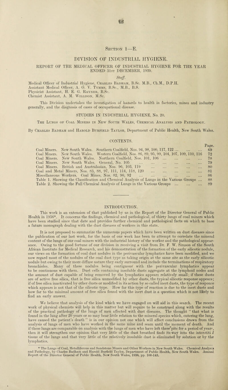 Section 1—E. DIVISION OF INDUSTRIAL HYGIENE. REPORT OF THE MEDICAL OFFICER OF INDUSTRIAL HYGIENE FOR THE YEAR ENDED 31st DECEMBER. 1939. Staff. Medical Officer of Industrial Hygiene, Charles Badham, B.Sc. M.B., Ch.M., D.P.IL Assistant Medical Officer, A. 0. V. Tymms, B.Sc., M.B., B.S. Physicist Assistant, H. E. G. Rayner, B.Sc. Chemist Assistant, A. M. Willison, M.Sc. This Division undertakes the investigation of hazards to health in factories, mines and industry generally, and the diagnosis of cases of occupational disease. STUDIES IN INDUSTRIAL HYGIENE, No. 20. The Lungs of Coal Miners in New South Wales, Chemical Analysis and Pathology. By Charles Badham and Harold Burfield Taylor, Department of Public Health, New South Wales. CONTENTS. Page. Coal Miners. New South Wales. Southern Coalfield, Nos. 94, 98, 100, 117, 122 ... ... ... 69 Coal Miners. New South Wales. Western Coalfield, Nos. 86, 89, 95, 99, 104, 107, 109, 110, 116 72 Coal Miners. New South Wales. Northern Coalfield, Nos. 101, 106 ... ... ... ... 78 Coal Miners. New South Wales. General, No. 105 ... ... ... ... ... ... 79 Coal Miners. British and Australasian, Nos. 96, 103, 119 ... ... ... ... ... 80 Coal and Metal Miners, Nos. 83, 88, 97, 111, 114, 118, 120 ... ... ... ... ... 81 Miscellaneous Workers. Coal Mines, Nos. 82, 90, 92 ... ... ... ... ... ... 86 Table 1. Showing the Classification and Chemical Analysis of Lungs in the Various Groups ... 88 Table 2. Showing the Full Chemical Analysis of Lungs in the Various Groups . 89 INTRODUCTION. This work is an extension of that published by us in the Report of the Director General of Public Health in 1936*. It concerns the findings, chemical and pathological, of thirty lungs of coal miners which have been studied since that date and provides further chemical and pathological facts on which to base a future monograph dealing with the dust diseases of workers in this state. It is not proposed to summarize the numerous papers which have been written on dust diseases since the publication of our last work, for the basis of our work has been to attempt to correlate the mineral content of the lungs of our coal miners with the industrial history of the worker and the pathological appear¬ ance. Owing to the good fortune of our division in receiving a visit from Dr. F. W. Simson of the South African Institute for Medical Research, and his demonstration of the formation of the early silicotic nodule, our views on the formation of coal dust nodules in the perivascular lymphatics have been modified, and we now regard most of the nodules of the coal dust type as taking origin at the same site as the early silicotic nodule but owing to their more diffuse nature they early surround and include the terminations of respiratory bronchioles. Many of these nodules being contiguous with the perivascular lymphatics appear to be continuous with them. Dust cells containing insoluble dusts aggregate at the lymphoid nodes and the amount of dust capable of being removed by the lymphatics appears relatively small; if these dusts are of active free silica, that is free silica unmodified by other dusts, the typical silicotic response appears; if of free silica inactivated by other dusts or modified in its action by so called inert dusts, the type of response which appears is not that of the silicotic type. How far this type of reaction is due to the inert dusts and how far to the minimal amount of free silica found with the inert dust is a question which is not likely to find an early answer. We believe that analysis of the kind which we have engaged on will aid in this search. The recent work of physical chemists will help in this matter but will require to be construed along with the results of the practical pathology of the lungs of men affected with dust diseases. The thought “ that what is found in the lung after 20 years or so may bear little relation to the mineral species which, entering the lung, have caused the patient’s death ” is in our opinion not one which will affect conclusions drawn from the analysis of lungs of men who have worked in the same mine and seam until the moment of death. And if these lungs are comparable on analysis with the lungs of men who have left these'pits for a period of years, then it will strengthen our opinion that very little of the dust breathed finds its way into the interstiti l tissue of the lungs and that very little of the relatively insoluble dust is eliminated by solution or by the lymphatics. * The Lungs of Coal, Metalliferous and Sandstone Miners and Other Workers in New South Wales. Chemical Analysis and Pathology, by Charles Badham and Harold Burfield Taylor, Department of Public Health, New South Wales. Annual Report of the Director General of Public Health, New South Wales, 1936, pp. 100-143.