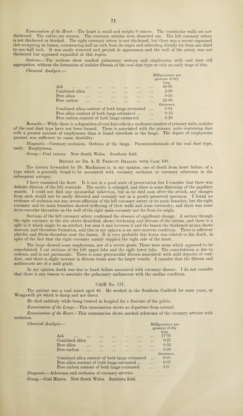 Examination of the Heart.—The heart is small and weighs 9 ounces. The ventricular walls are not thickened. The valves are normal. The coronary arteries were dissected out. The left coronary artery is not thickened or blocked. The right coronary artery is not thickened, but there was a recent organized clot occupying its lumen, commencing half an inch from its origin and extending distally for from one-third to one-half inch. It was easily removed and greyish in appearance and the wall of the artery was not thickened but appeared expanded at this region. Sections.—The sections show marked pulmonary oedema and emphysema with coal dust cell aggregation, without the formation of nodular fibrosis of the coal dust type or only an early stage of this. Chemical Analysis.— Ash Combined silica Free silica Free carbon Milligrammes per gramme of dry lung. 26-95 2-80 0-56 23-00 Grammes. Combined silica content of both lungs estimated ... 0-64 Free silica content of both lungs estimated ... ... 0-13 Free carbon content of both lungs estimated ... 5-29 Remarks.—While there is a deposition of coal dust cells in a moderate number of primary units, nodules of the coal dust type have not been formed. There is associated with the primary units containing dust cells a greater amount of emphysema than is found elsewhere in the lungs. The degree of emphysema present was sufficient to cause disability. Diagnosis.—Coronary occlusion. Oedema of the lungs. Pneumonokoniosis of the coal dust type, early. Emphysema. Group.—Coal miners. New South Wales. Southern field. Report by Dr. A. H. Tebbutt Dealing with Case 100. The history forwarded by Dr. Mackinnon is, in my opinion, one of death from heart failure, of a type which is generally found to be associated with coronary occlusion or coronary atheroma in the subsequent autopsy. I have examined the heart. It is not in a good state of preservation but I consider that there was definite dilation of the left ventricle. The cavity is enlarged, and there is some flattening of the papillary muscle. I could not find any myocardial infarction, but as he died soon after the attack, any changes from such would not be easily detected and certainly not in a poorly-preserved specimen. I found no evidence of occlusion nor any severe affection of the left coronary artery or its main branches, but the right coronary and its main branches showed stiffening of their walls and some tortuosity, and there was some intra-vascular thrombus on the wall of-the right main coronary not far from its origin. Sections of the left coronary artery confirmed the absence of significant change. A section through the right coronary at the site above described, shows thickening and fibrosis of the intima, and there is a split in it which might be an artefact, but near it and between it and the lumen the thickened intima shows necrosis, and thrombus formation, and this in my opinion is an ante-mortem condition. There is adherent- platelet and fibrin-thrombus near the lumen. It is very probable this lesion was related to his death, in spite of the fact that the right coronary mainly supplies the right side of the heart. The lungs showed some emphysema, not of a severe grade. There were areas which appeared to be consolidated. I cut sections of the left upper lobe and the right lower lobe. The consolidation is due to oedema, and is not pneumonic. There is some perivascular fibrosis associated with mild deposits of coal- dust, and there is slight increase in fibrous tissue near the larger vessels. I consider that the fibrosis and anthracosis are of a mild grade. In my opinion death was due to heart failure associated with coronary disease. I do not consider that there is any reason to associate the pulmonary anthracosis with the cardiac condition. CASE No. 117. The patient was a coal miner aged 48. He worked in the Southern Coalfield for some years, at Wongawilli pit which is damp and not dusty. He died suddenly while being treated in hospital for a fracture of the pelvis. Examination of the Lungs.—This examination shows no departure from normal. Examination of the Heart.—This examination shows marked atheroma of the coronary arteries with occlusion. Chemical Analysis—* Milligrammes per gramme of dry lung. Ash . 17-05 Combined silica ... . ... ... 0-27 Free silica ... ... ... ... ... ... 0-32 Free carbon . . ... ... 5-00 Grammes. Combined silica content of both lungs estimated ... 0-0S Free silica content of both lungs estimated. 0 07 Free carbon content of both lungs estimated ... 1-0 Diagnosis.—Atheroma and occlusion of coronary arteries.