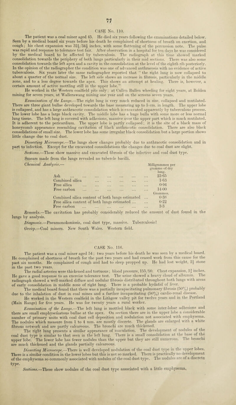 CASE No. 110. The patient was a coal miner aged 45. He died six years following the examinations detailed below. Seen by a medical board six years before his death he complained of shortness of breath on exertion, and cough; his chest expansion was 32J/34| inches, with some flattening of the percussion note. The pulse was rapid and response to tolerance test fair. After observation in a hospital for ten days he was considered by the medical board to be affected by tuberculosis. The radiograph at this time showed marked consolidation towards the periphery of both lungs particularly in their mid sections. There was also some consolidation towards the left apex and a cavity in the consolidation at the level of the eighth rib posteriorly. In the opinion of the radiographer the condition was one of advanced anthracosis with no evidence of active tuberculosis. Six years later the same radiographer reported that “ the right lung is now collapsed to about a quarter of the normal size. The left side shows an increase in fibrosis, particularly in the middle zone, and to a less degree towards the apex. This shows an attempt at healing. There is, however, a certain amount of active mottling still in the upper lobe.” He worked in the Western coalfield pits only; at Cullen Bullen wheeling for eight years, at Bolden mining for seven years, at Wallerawang mining one year and on the screens seven years. Examination of the Lungs.—The right lung is very much reduced in size, collapsed and mutilated. There are three giant bullae developed towards the base measuring up to 5 cm. in length. The upper lobe is collapsed, and has a large anthracotic consolidation which is excavated apparently by tuberculous process. The lower lobe has a large black cavity. The middle lobe has a huge bulla with some more or less normal lung tissue. The left lung is covered with adhesions, massive over the upper part which is much mutilated. It is adherent to the pericardium. The upper lobe is partly collapsed; it is the site of a black mass of honeycomb appearance resembling cavitation of black anthracotic consolidation. There are also black consolidations of small size. The lower lobe has some irregular black consolidation but a large portion shows little change due to coal dust. Dissecting Microscope.—The lungs show changes probably due to anthracotic consolidation and part to infection. Except for the excavated consolidations the changes due to coal dust are slight. Sections.—These show massive and excavated fibrosis of the infective and coal dust type. Smears made from the lungs revealed no tubercle bacilli. Chemical Analysis.— Milligrammes per Ash gramme of dry lung. 23-65 Combined silica 1-63 Free silica . 0-94 Free carbon 14-00 Combined silica content of both lungs estimated Grammes. 0-38 Free silica content of both lungs estimated ... 0-22 Free carbon 3-3 in Remarks.—The cavitation has probably considerably reduced the amount of dust found in the lungs by analysis. Diagnosis.—Pneumonokoniosis, coal dust type, massive. Tuberculosis? Group.—Coal miners. New South Wales. Western field. CASE No. 116. The patient was a coal miner aged 54; two years before his death he was seen by a medical board. He complained of shortness of breath for the past two years and had ceased work from this cause for the past six months. He complained of cough and had to sleep propped up. He had lost weight, 2| stone in the past two years. The radial arteries were thickened and tortuous; blood pressure, 155/90. Chest expansion, inches. He gave a good response to an exercise tolerance test. The urine showed a heavy cloud of albumin. Ihe radiograph showed a well-marked diffuse and nodular fibrosis distributed throughout both lungs with areas of early consolidation in middle zone of right lung. There is a probable hydatid of liver. The medical board found that there was a partially incapacitating pulmonary fibrosis (50%) probably due to the inhalation of dust in coal mines and a further incapacitating (50%) cardio-renal disease. He worked in the Western coalfield in the Lithgow valley pit for twelve years and in the Portland (Main Range) for five years. He was for twenty years a rural worker. Examination of the Lungs.—The left lung is mottled black with some inter-lobar adhesions and there are small emphysematous bullae at the apex. On section there are in the upper lobe a considerable number of primary units with coal dust cell deposition and nodulation not associated with emphysema. The nodules which measure from 1 to 4 mm. are mostly discrete. The glands are enlarged with a white fibrous network and are partly calcareous. The bronchi are much thickened. The right lung presents a similar appearance of maculation. The development of nodules of the coal dust type is similar to that seen in the left lung. There is a small consolidation at the base ot the upper lobe. The lower lobe has fewer nodules than the upper but they are still numerous. 1 he bronchi are much thickened and the glands partially calcareous. Dissecting Microscope.—There is well developed nodulation of the coal dust type in the upper lobes. There is a similar condition in the lower lobes but this is not so marked. There is practically no development of the emphysema so commonly associated with nodules of the coal dust type. The nodules arc oi a discrete type. Sections.—These show nodules of the coal dust type associated with a little emphysema,