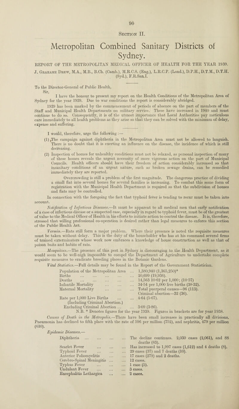 Section II. Metropolitan Combined Sanitary Districts of Sydney. REPORT OF THE METROPOLITAN MEDICAL OFFICER OF HEALTH FOR THE YEAR 1939. J. Grahame Drew, M.A., M.B., B.Ch. (Camb.), M.R.C.S. (Eng.), L.R.C.P. (Lond.), D.P.H., D.T.M., D.T.H. (Syd.), F.R.San.I. To the Director-General of Public Health, Sir, I have the honour to present my report on the Health Conditions of the Metropolitan Area of Sydney for the year 1939. Due to war conditions the report is considerably abridged. 1939 has been marked by the commencement of periods of absence on the part of members of the Staff and Municipal Health Departments on military service. These have increased in 1940 and must continue to do so. Consequently, it is of the utmost importance that Local Authorities pay meticulous care immediately to all health problems as they arise so that they can be solved with the minimum of delay, expense and suffering. I would, therefore, urge the following :— (1) s,The campaign against diphtheria in the Metropolitan Area must not be allowed to languish. There is no doubt that it is exerting an influence on the disease, the incidence of which is still decreasing. (2) Inspection of homes for unhealthy conditions must not be relaxed, as personal inspection of many of these homes reveals the urgent necessity of more vigorous action on the part of Municipal Councils. Health officers should have their freedom of action considerably increased so that insanitary conditions of an urgent nature, such as broken sewage drains, can be remedied immediately they are reported. Overcrowding is still a problem of the first magnitude. The dangerous practice of dividing a small flat into several homes for several families is increasing. To combat this some form of registration with the Municipal Health Department is required so that the subdivision of houses and flats may be controlled. In connection with the foregoing the fact that typhoid fever is tending to recur must be taken into account. Notification of Infectious Diseases.—It must be apparent to all medical men that early notification of a case of infectious disease or a suspected case, especially in regard to typhoid fever, must be of the greatest of value to the Medical Officer of Health in his efforts to initiate action to control the disease. It is, therefore, stressed that willing professional co-operation is desired rather than legal measures to enforce this section of the Public Health Act. Vermin.—Rats still form a major problem. Where their presence is noted the requisite measures must be taken without delay. This is the duty of the householder who has at his command several firms of trained exterminators whose work now embraces a knowledge of house construction as well as that of poison baits and habits of rats. Mosquitoes.—The presence of this pest in Sydney is discouraging to the Health Department, as it would seem to be well-nigh impossible to compel the Department of Agriculture to undertake complete requisite measures to eradicate breeding places in the Botanic Gardens. Vital Statistics.—Full details may be found in the Report of the Government Statistician. Population of the Metropolitan Area Births Deaths Infantile Mortality Maternal Mortality Rate per 1,000 Live Births (Including Criminal Abortion.) Excluding Criminal Abortion ... 1,380,940 (1,365,250)* 20,699 (19,936). 14,563 10-62 per 1,000; (10-57) 34-54 per 1,000 live births (38-32). Total puerperal causes—96 (113). Criminal abortion—32 (36). 4-64 (5-67). 3-09 (3-86). N.B. * Denotes figures for the year 1939. Figures in brackets are for year 1938. Causes of Death in the Metropolis.—There have been small increases in practically all divisions. Pneumonia has declined to fifth place with the rate of 596 per million (752), and nephritis, 479 per million (610). Epidemic Diseases.— Diphtheria Scarlet Fever Typhoid Fever Anterior Poliomyelitis Cerebro-Spinal Meningitis Typhus Fever Undulant Fever Encephalitis Lethargica The decline continues. 2,030 cases (2,061), and 88 deaths (83). Has increased to 1,997 cases (1,612) and 4 deaths (8). 29 cases (37) and 7 deaths (10). 17 cases (279) and 2 deaths. 12 cases. 1 case (5). 3 cases. 2 cases.