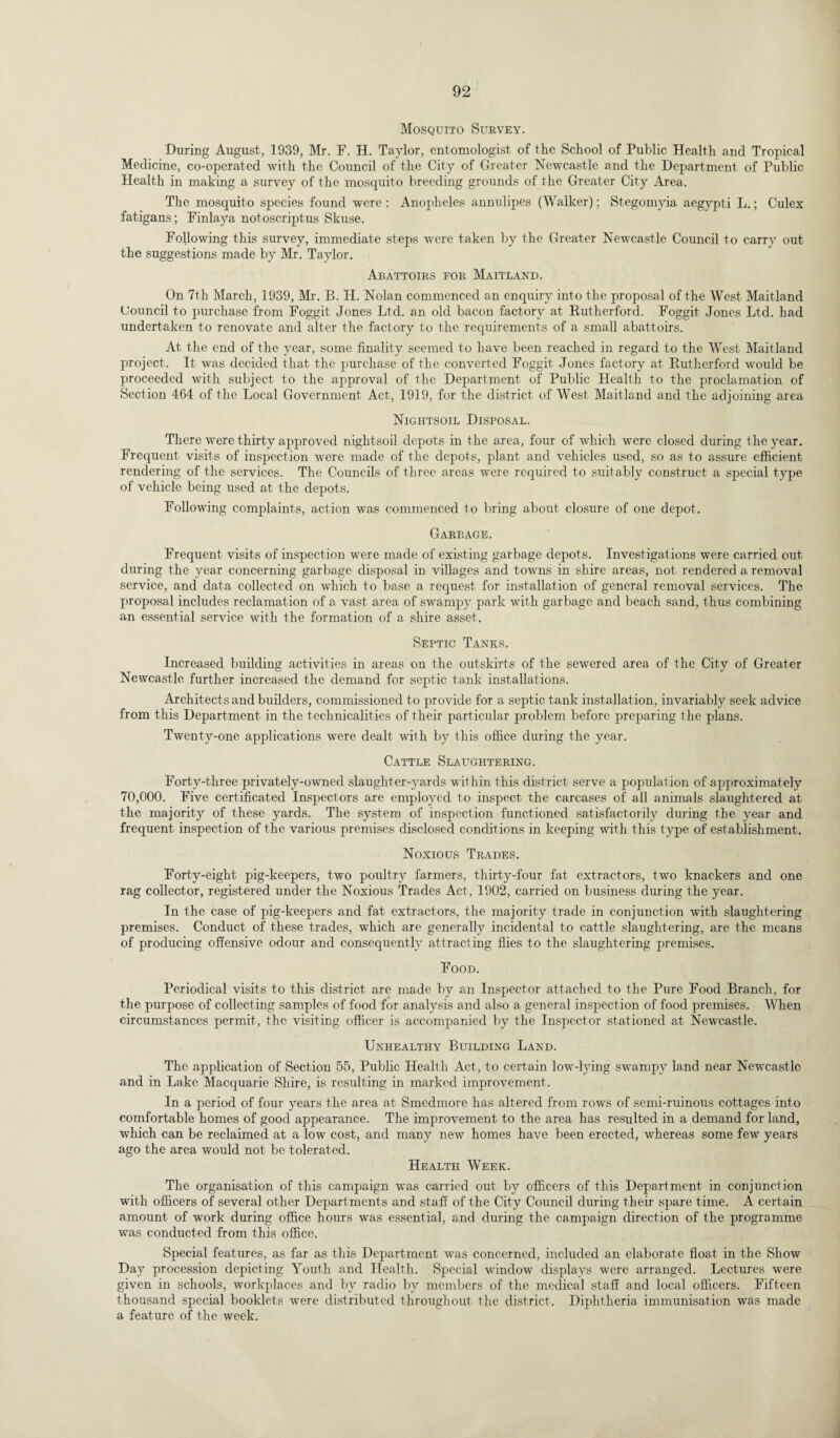 Mosquito Survey. During August, 1939, Mr. F. H. Taylor, entomologist of the School of Public Health and Tropical Medicine, co-operated with the Council of the City of Greater Newcastle and the Department of Public Health in making a survey of the mosquito breeding grounds of the Greater City Area. The mosquito species found were : Anopheles annulipes (Walker); Stegomyia aegypti L.; Culex fatigans; Finlaya notoscriptus Skuse. Following this survey, immediate steps were taken by the Greater Newcastle Council to carry out the suggestions made by Mr. Taylor. Abattoirs for Maitland. On 7th March, 1939, Mr. B. H. Nolan commenced an enquiry into the proposal of the West Maitland Uouncil to purchase from Foggit Jones Ltd. an old bacon factory at Rutherford. Foggit Jones Ltd. had undertaken to renovate and alter the factory to the requirements of a small abattoirs. At the end of the year, some finality seemed to have been reached in regard to the West Maitland project. It was decided that the purchase of the converted Foggit Jones factory at Rutherford would be proceeded with subject to the approval of the Department of Public Health to the proclamation of Section 464 of the Local Government Act, 1919, for the district of West Maitland and the adjoining area Nightsoil Disposal. There were thirty approved nightsoil depots in the area, four of which were closed during the year. Frequent visits of inspection were made of the depots, plant and vehicles used, so as to assure efficient rendering of the services. The Councils of three areas were required to suitably construct a special type of vehicle being used at the depots. Following complaints, action was commenced to bring about closure of one depot. Garbage. Frequent visits of inspection were made of existing garbage depots. Investigations were carried out during the year concerning garbage disposal in villages and towns in shire areas, not rendered a removal service, and data collected on which to base a request for installation of general removal services. The proposal includes reclamation of a vast area of swampy park with garbage and beach sand, thus combining an essential service with the formation of a shire asset. Septic Tanks. Increased building activities in areas on the outskirts of the sewered area of the City of Greater Newcastle further increased the demand for septic tank installations. Architects and builders, commissioned to provide for a septic tank installation, invariably seek advice from this Department in the technicalities of their particular problem before preparing the plans. Twenty-one applications were dealt with by this office during the year. Cattle Slaughtering. Forty-three privately-owned slaughter-yards within this district serve a population of approximately 70,000. Five certificated Inspectors are employed to inspect the carcases of all animals slaughtered at the majority of these yards. The system of inspection functioned satisfactorily during the year and frequent inspection of the various premises disclosed conditions in keeping with this type of establishment. Noxious Trades. Forty-eight pig-keepers, two poultry farmers, thirty-four fat extractors, two knackers and one rag collector, registered under the Noxious Trades Act, 1902, carried on business during the year. In the case of pig-keepers and fat extractors, the majority trade in conjunction with slaughtering premises. Conduct of these trades, wfiich are generally incidental to cattle slaughtering, are the means of producing offensive odour and consequently attracting flies to the slaughtering premises. Food. Periodical visits to this district are made by an Inspector attached to the Pure Food Branch, for the purpose of collecting samples of food for analysis and also a general inspection of food premises. When circumstances permit, the visiting officer is accompanied by the Inspector stationed at Newcastle. Unhealthy Building Land. The application of Section 55, Public Health Act, to certain low-lying swampy land near Newcastle and in Lake Macquarie Shire, is resulting in marked improvement. In a period of four years the area at Smedmore has altered from rows of semi-ruinous cottages into comfortable homes of good appearance. The improvement to the area has resulted in a demand for land, which can be reclaimed at a low cost, and many new homes have been erected, whereas some few years ago the area would not be tolerated. Health Week. The organisation of this campaign was carried out by officers of this Department in conjunction with officers of several other Departments and staff of the City Council during their spare time. A certain amount of work during office hours was essential, and during the campaign direction of the programme was conducted from this office. Special features, as far as this Department was concerned, included an elaborate float in the Show Day procession depicting Youth and Health. Special window displays were arranged. Lectures were given in schools, workplaces and by radio by members of the medical staff and local officers. Fifteen thousand special booklets were distributed throughout the district. Diphtheria immunisation was made a feature of the week.