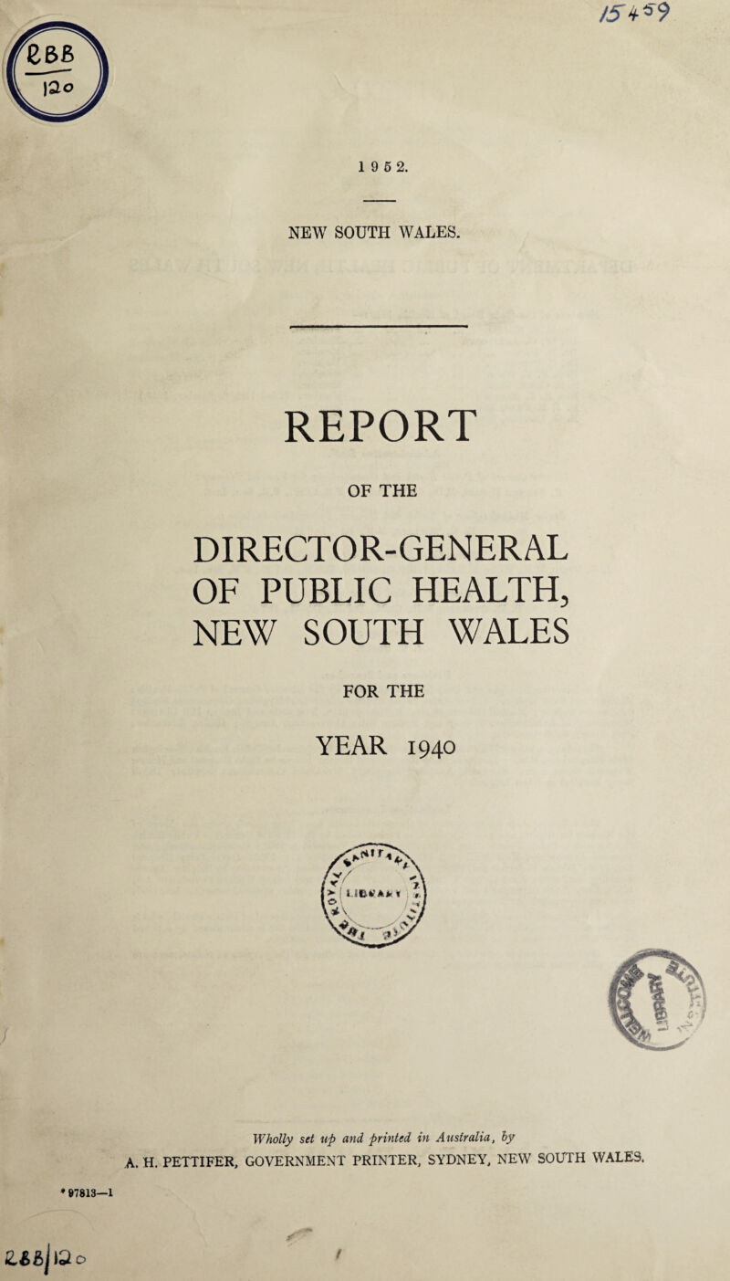 NEW SOUTH WALES. REPORT OF THE DIRECTOR-GENERAL OF PUBLIC HEALTH, NEW SOUTH WALES FOR THE YEAR 1940 Wholly set up and printed in Australia, by A. H. PETTIFER, GOVERNMENT PRINTER, SYDNEY, NEW SOUTH WALES.