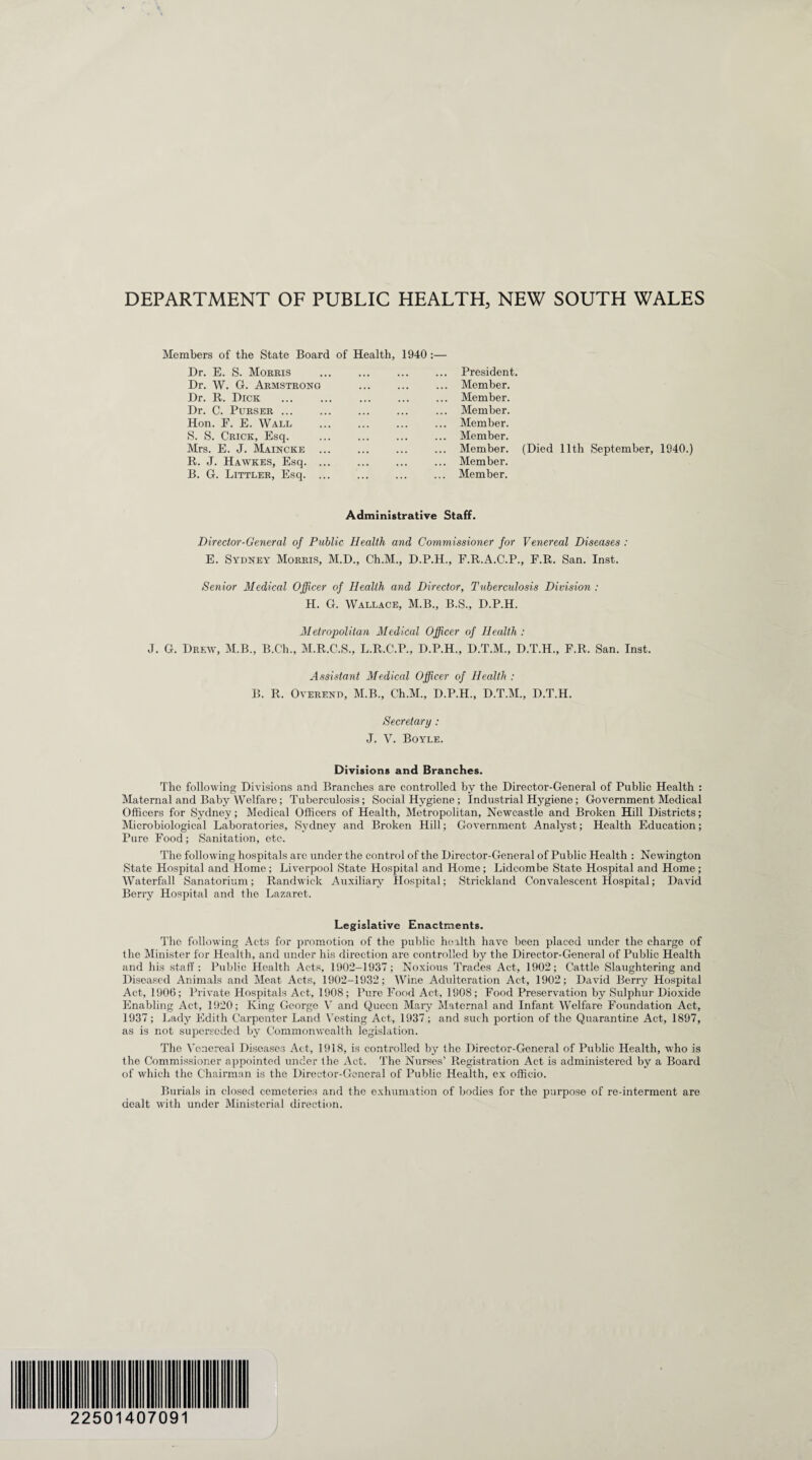 Members of the State Board Dr. E. S. Morris Dr. W. G. Armstrong Dr. R. Dick . Dr. C. Purser ... Hon. F. E. Wall S. S. Crick, Esq. Mrs. E. J. Maincke .. R. J. Hawkes, Esq. .. B. G. Littler, Esq. .. of Health, 1940 :— ... ... ... President, ... Member. ... ... ... Member. ... ... ... Member. ... ... ... Member. ... ... ... Member. ... ... ... Member. ... ... ... Member. ... Member. (Died 11th September, 1940.) Administrative Staff. Director-General of Public Health and Commissioner for Venereal Diseases : E. Sydney Morris, M.D., Ch.M., D.P.H., F.R.A.C.P., F.R. San. Inst. Senior Medical Officer of Health and Director, Tuberculosis Division : H. G. Wallace, M.B., B.S., D.P.H. Metropolitan Medical Officer of Health: J. G. Drew, M.B., B.Ch., M.R.C.S., L.R.C.P., D.P.H., D.T.M., D.T.H., F.R. San. Inst. Assistant Medical Officer of Health : B. R. Overend, M.B., Ch.M., D.P.H., D.T.M., D.T.H. Secretary : J. V. Boyle. Divisions and Branches. The following Divisions and Branches are controlled by the Director-General of Public Health : Maternal and Baby Welfare; Tuberculosis; Social Hygiene; Industrial Hygiene; Government Medical Officers for Sydney; Medical Officers of Health, Metropolitan, Newcastle and Broken Hill Districts; Microbiological Laboratories, Sydney and Broken Hill; Government Analyst; Health Education; Pure Food; Sanitation, etc. The following hospitals are under the control of the Director-General of Public Health : New ington State Hospital and Home ; Liverpool State Hospital and Home; Lidcombe State Hospital and Home; Waterfall Sanatorium; Randwick Auxiliary Hospital; Strickland Convalescent Hospital; David Berry Hospital and the Lazaret. Legislative Enactments. The following Acts for promotion of the public health have been placed under the charge of the Minister for Health, and under his direction are controlled by the Director-General of Public Health and his staff : Public Health Acts, 1902-1937 ; Noxious Trades Act, 1902; Cattle Slaughtering and Diseased Animals and Meat Acts, 1902-1932; Wine Adulteration Act, 1902; David Berry Hospital Act, 1906; Private Hospitals Act, 1908; Pure Food Act, 1908; Food Preservation by Sulphur Dioxide Enabling Act, 1920; King George V and Queen Mary Maternal and Infant Welfare Foundation Act, 1937; Lady Edith Carpenter Land Vesting Act, 1937; and such portion of the Quarantine Act, 1897, as is not superseded by Commonwealth legislation. The Venereal Diseases Act, 1918, is controlled by the Director-General of Public Health, who is the Commissioner appointed under the Act. The Nurses’ Registration Act is administered by a Board of which the Chairman is the Director-General of Public Health, ex officio. Burials in closed cemeteries and the exhumation of bodies for the purpose of re-interment are dealt with under Ministerial direction. 2250 40709