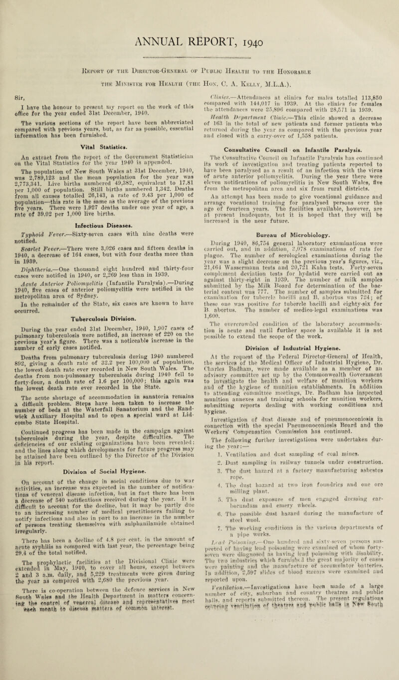 ANNUAL REPORT, 1940 Hkport of the Director-General of Public Health to the Honorable the Minister for Health (the Hon. C. A. Kelly, M.L.A.). Sir, I have the honour to present my report on the work of this office for the year ended 31st December, 1940. The various sections of the report have been abbreviated compared with previous years, but, as far as possible, essential information has been furnished. Vital Statistics. An extract from the report of the Government Statistician on the ATital Statistics for the year 1940 is appended. The population of New South Wales at 31st December, 1940, was 2,789,123 and the mean population for the year was 2,773,341. Live births numbered 49,382, equivalent to 17.81 per 1,000 of population. Still births numbered 1,342. Deaths from all causes totalled 26,143, a rate of 9.43 per 1,000 of population—this rate is the same as the average of the previous five years. There were 1,927 deaths under one year of age, a rate of 39.02 per 1,000 live births. Infectious Diseases. Typhoid Fever.-—Sixty-seven cases with nine deaths were notified. Scarlet Fever.—There were 3,026 cases and fifteen deaths in 1940, a decrease of 164 cases, but with four deaths more than in 1939. Diphtheria.—One thousand eight hundred and thirty-four cases were notified in 1940, or 2,269 less than in 1939. Acute Anterior Poliomyelitis (Infantile Paralysis).—During 1940, five cases of anterior poliomyelitis were notified in the metropolitan area of Sydney. In the remainder of the State, six cases are known to have occurred. Tuberculosis Division. During the year ended 31st December, 1940, 1,907 cases of pulmonary tuberculosis were notified, an increase of 220 on the previous year's figure. There was a noticeable increase in the number of early cases notified. Deaths from pulmonary tuberculosis during 1940 numbered 892, giving a death rate of 32.2 per 100,000 of population, the lowest death rate ever recorded in New South Wales. The deaths from non-pulmonary tuberculosis during 1940 fell to forty-four, a death rate of 1.6 per 100,000; this again was the lowest death rate ever recorded in the State. The acute shortage of accommodation in sanatoria remains a difficult problem. Steps have been taken to increase the number of beds at the Waterfall Sanatorium and the Rand- wick Auxiliary Hospital and to open a special ward at Lid- combe State Hospital. Continued progress has been made in the campaign against tuberculosis during the year, despite difficulties. The deficiencies of our existing organizations have been revealed; and the lines along which developments for future progress may be attained have been outlined by the Director of the Division in his report. Division of Social Hygiene. On account of the change in social conditions due to war activities, an increase was expected in the number of notifica¬ tions of venereal disease infection, but in fact there has been a decrease of 540 notifications received during the year. It is difficult to account for the decline, but it may be partly due to an increasing number of medical practitioners failing to notify infections and also in part to an increase in the number of persons treating themselves with sulpluinilamide obtained irregularly. There has been a decline of 4.8 per cent, in the amount of acute syphilis as compared with last year, the percentage being 29.4 of the total notified. The prophylactic facilities at the Divisional Clinic were extended in May, 1940, to cover all hours, except between 2 and 3 a.m, daily, and 5,229 treatments were given during the year as compared with 2,680 the previous year. There is co-operation between the defence services in New Routh Wales and the Health Department in matters concern¬ ing the control of venereal disease and representatives meet each month to discuss matters of common interest. Clinics.—Attendances at clinics for males totalled 113,850 compared with 144,017 in 1939. At the clinics for females the attendances were 25,896 compared with 28,5 ;1 in 1939. Health Department Clinic.—This clinic showed a decrease of 163 in the total of new patients and former patients who returned during the year as compared with the previous year and closed with a carry-over of 1,558 patients. Consultative Council on Infantile Paralysis. The Consultative Council on Infantile Paralysis has continued its work of investigation and treating patients reported to have been paralysed as a result of an infection with the virus of acute anterior poliomyelitis. During the year there were eleven notifications of poliomyelitis in New South Wales, five from the metropolitan area and six from rural districts. An attempt has been made to give vocational guidance and arrange vocational training for paralysed persons over the age of fourteen years. The facilities available, however, are at present inadequate, but it is hoped that they will be increased in the near future. Bureau cf Microbiology. During 1940, 86,754 general laboratory examinations were carried out, and in addition, 2,078 examinations of rats for plague. The number of serological examinations during the year was a slight decrease on the previous year’s figures, viz., 21.464 Wassermann tests and 20,721 Kahn tests. Forty-seven complement deviation tests for hydatid were carried out as against thirty-eight in 1939. The number of milk samples submitted by the Milk Board for determination of the bac¬ terial content was 777. The number of samples submitted for examination for tubercle bacilli and B. abortus was 724; of these one was positive for tubercle bacilli and eighty-six for B. abortus. The number of medico-legal examinations was 1,600. The overcrowded condition of the laboratory accommoda¬ tion is acute and until further space is available it is not possible to extend the scope of the work. Division cf Industrial Hygiene. At the request of the Federal Director-General of Health, the services of the Medical Officer of Industrial Hygiene, Dr. Charles Badharo, were made available as a member of an advisory committee set up by the Commonwealth Government to investigate the health and welfare of munition workers and of the hygiene of munition establishments. In addition to attending committee meetings, Dr. Badham has inspected munition annexes and training schools for munition workers, submitting reports dealing with working conditions and hygiene. Investigation of dust disease and of pneumonoconiosis in connection with the special Pneumonoconiosis Board and the Workers’ Compensation Commission has continued. The following further investigations were undertaken dur¬ ing the year:— 1. Ventilation and dust sampling of coal mines. 2. Dust sampling in railway tunnels under construction. 3. The dust hazard at a factory manufacturing asbestos rope. 4. The dust hazard at two iron foundries and one ore milling plant. 5. Thu dust exposure of men engaged dressing car¬ borundum and emery wheels. 6. The possible dust hazard during the manufacture of steel wool. 7. The working conditions in the various departments of a pipe works. Lead Poisoning —One hundred and sixtv-seven persons sus¬ pected of having lead poisoning were examined of whom forty- seven were diagnosed as having lead poisoning with disability. The two industries which furnislu J the great majority of cases were painting and the manufacture of accumulator batteries. In addition, 2,597 slides of biood smears were examined and reported upon. Ventilation.—Investigations have been made of a large number of city, suburban and country theatres and public halls, and reports submitted thereon. The present regulations roaring vffitihjtjefc of *n$ tfuMie hall* iq New Pouffc