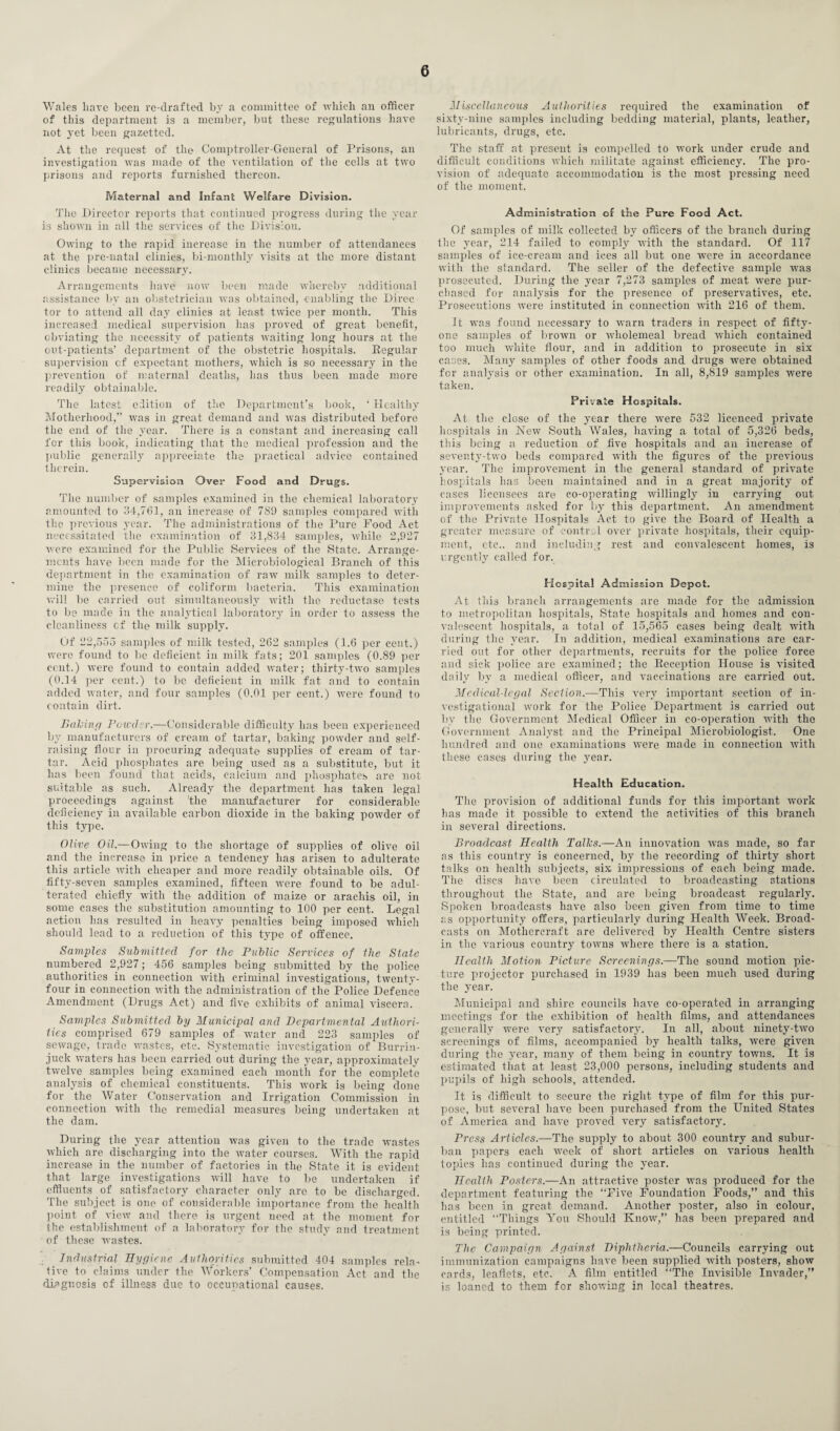Wales have been re-drafted by a committee of which an officer of this department is a member, but these regulations have not yet been gazetted. At the request of the Comptroller-General of Prisons, an investigation was made of the ventilation of the cells at two prisons and reports furnished thereon. Maternal and Infant Welfare Division. The Director reports that continued progress during the year is shown in all the services of the Division. Owing to the rapid increase in the number of attendances at the pre-natal clinics, bi-monthly visits at the more distant clinics became necessary. Arrangements have now been made whereby additional assistance bv an obstetrician was obtained, enabling the Direc tor to attend all day clinics at least twice per month. This increased medical supervision has proved of great benefit, obviating the necessity of patients waiting long hours at the out-patients’ department of the obstetric hospitals. Regular supervision cf expectant mothers, which is so necessary in the prevention of maternal deaths, has thus been made more readily obtainable. The latest edition of the Department’s book, ‘ Healthy Motherhood,” was in great demand and was distributed before the end of the year. There is a constant and increasing call for this book, indicating that the medical profession and the public generally appreciate the practical advice contained therein. Supervision Over Food and Drugs. The number of samples examined in the chemical laboratory amounted to 34,761, an increase of 789 samples compared with the previous year. The administrations of the Pure Food Act necessitated the examination of 31,834 samples, while 2,927 were examined for the Public Services of the State. Arrange¬ ments have been made for the Microbiological Branch of this department in the examination of raw milk samples to deter¬ mine the presence of coliform bacteria. This examination will be carried out simultaneously with the reductase tests to be made in the analytical laboratory in order to assess the cleanliness cf the milk supply. Of 22,555 samples of milk tested, 262 samples (1.6 per cent.) were found to be deficient in milk fats; 201 samples (0.89 per cent.) were found to contain added water; thirty-two samples (0.14 per cent.) to be deficient in milk fat and to contain added water, and four samples (0.01 per cent.) were found to contain dirt. Baling Powder.—Considerable difficulty has been experienced by manufacturers of cream of tartar, baking powder and self- raising flour in procuring adequate supplies of cream of tar¬ tar. Acid phosphates are being used as a substitute, but it has been found that acids, calcium and phosphates are not suitable as such. Already the department has taken legal proceedings against the manufacturer for considerable deficiency in available carbon dioxide in the baking powder of this type. Olive Oil— Owing to the shortage of supplies of olive oil and the increase in price a tendency has arisen to adulterate this article with cheaper and more readily obtainable oils. Of fifty-seven samples examined, fifteen were found to be adul¬ terated chiefly with the addition of maize or arachis oil, in some cases the substitution amounting to 100 per cent. Legal action has resulted in heavy penalties being imposed which should lead to a reduction of this type of offence. Samples Submitted for the Public Services of the State numbered 2,927; 456 samples being submitted by the police authorities in connection with criminal investigations, twenty- four in connection with the administration of the Police Defence Amendment (Drugs Act) and five exhibits of animal viscera. Samples Submitted by Municipal and Departmental Authori¬ ties comprised 679 samples of water and 223 samples of sewage, trade wastes, etc. Systematic investigation of Burrin- juck waters has been carried out during the year, approximately twelve samples being examined each month for the complete analysis of chemical constituents. This work is being done for the Water Conservation and Irrigation Commission in connection with the remedial measures being undertaken at the dam. During the year attention was given to the trade wastes which are discharging into the water courses. With the rapid increase in the number of factories in the State it is evident that large investigations will have to be undertaken if effluents of satisfactory character only are to be discharged. The subject is one of considerable importance from the health point of view and there is urgent need at the moment for the establishment of a laboratory for the study and treatment of these wastes. Industrial Hygiene Authorities submitted 404 samples rela¬ tive to claims under the Workers’ Compensation Act and the diagnosis of illness due to occupational causes. Miscellaneous Authorities required the examination of sixty-nine samples including bedding material, plants, leather, lubricants, drugs, etc. The staff at present is compelled to work under crude and difficult conditions which militate against efficiency. The pro¬ vision of adequate accommodation is the most pressing need of the moment. Administration of the Pure Food Act. Of samples of milk collected by officers of the branch during the year, 214 failed to comply with the standard. Of 117 samples of ice-cream and ices all but one were in accordance with the standard. The seller of the defective sample was prosecuted. During the year 7,273 samples of meat were pur¬ chased for analysis for the presence of preservatives, etc. Prosecutions were instituted in connection with 216 of them. It was found necessary to warn traders in respect of fifty- one samples of brown or wholemeal bread which contained too much white flour, and in addition to prosecute in six cases. Many samples of other foods and drugs were obtained for analysis or other examination. In all, 8,819 samples were taken. Private Hospitals. At the close of the year there were 532 licenced private hospitals in New South Wales, having a total of 5,326 beds, this being a reduction of five hospitals and an increase of seventy-two beds compared with the figures of the previous year. The improvement in the general standard of private hospitals has been maintained and in a great majority of cases licensees are co-operating willingly in carrying out improvements asked for by this department. An amendment of the Private Hospitals Act to give the Board of Health a greater measure of control over private hospitals, their equip¬ ment, etc., and including rest and convalescent homes, is urgently called for. Hospital Admission Depot. At this branch arrangements are made for the admission to metropolitan hospitals, State hospitals and homes and con¬ valescent hospitals, a total of 15,565 cases being dealt with during the year. In addition, medical examinations are car¬ ried out for other departments, recruits for the police force and sick police are examined; the Reception House is visited daily by a medical officer, and vaccinations are carried out. Medical-legal Section.—This very important section of in¬ vestigational work for the Police Department is carried out by the Government Medical Officer in co-operation with the Government Analyst and the Principal Microbiologist. One hundred and one examinations were made in connection with these cases during the year. Health Education. The provision of additional funds for this important work lias made it possible to extend the activities of this branch in several directions. Broadcast Health Tails.—An innovation was made, so far as this country is concerned, by the recording of thirty short talks on health subjects, six impressions of each being made. The discs have been circulated to broadcasting stations throughout the State, and are being broadcast regularly. Spoken broadcasts have also been given from time to time as opportunity offers, particularly during Health Week. Broad¬ casts on Mothercraft are delivered by Health Centre sisters in the various country towns where there is a station. Health Motion Picture Screenings.—The sound motion pic¬ ture projector purchased in 1939 has been much used during the year. Municipal and shire councils have co-operated in arranging meetings for the exhibition of health films, and attendances generally were very satisfactory. In all, about ninety-two screenings of films, accompanied by health talks, were given during the year, many of them being in country towns. It is estimated that at least 23,000 persons, including students and pupils of high schools, attended. It is difficult to secure the right type of film for this pur¬ pose, but several have been purchased from the United States of America and have proved very satisfactory. Press Articles.—The supply to about 300 country and subur¬ ban papers each week of short articles on various health topics has continued during the year. Health Posters.—An attractive poster was produced for the department featuring the “Five Foundation Foods,” and this has been in great demand. Another poster, also in colour, entitled “Things You Should Know,” has been prepared and is being printed. The Campaign Against Diphtheria.—Councils carrying out immunization campaigns have been supplied with posters, show cards, leaflets, etc. A film entitled “The Invisible Invader,” is loaned to them for showing in local theatres.