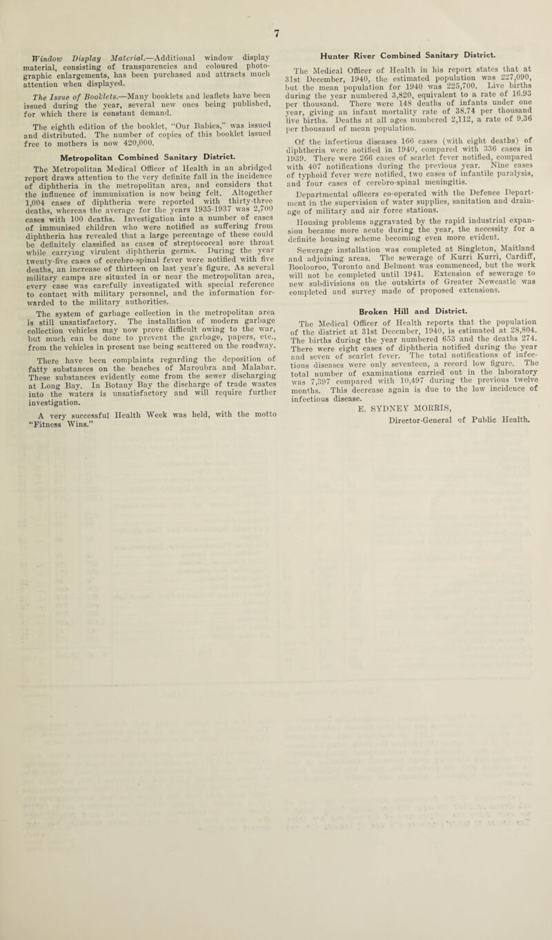 Windoio Display Material.—Additional -window display material, consisting of transparencies and coloured photo¬ graphic enlargements, has been purchased and attracts much attention when displayed. The Issue of Boolclets.—Many booklets and leaflets have been issued during the year, several new ones being published, for which there is constant demand. The eighth edition of the booklet, “Our Babies,” was issued and distributed. The number of copies of this booklet issued free to mothers is now 420,000. Metropolitan Combined Sanitary District. The Metropolitan Medical Officer of Health in an abridged report draws attention to the very definite fall in the incidence of diphtheria in the metropolitan area, and considers that the influence of immunisation is now being felt. Altogether 1,004 cases of diphtheria were reported with thirty-three deaths, whereas the average for the years 1935-1937 was 2,700 cases with 100 deaths. Investigation into a number of cases of immunised children who were notified as suffering from diphtheria has revealed that a large percentage of these could be definitely classified as cases of streptococcal sore throat while carrying virulent diphtheria germs. During the year twenty-five cases of cerebro-spinal fever were notified with five deaths, an increase of thirteen on last year's figure. As several military camps are situated in or near the metropolitan area, every case was carefully investigated with special reference to contact with military personnel, and the information for- warded to the military authorities. The system of garbage collection in the metropolitan area is still unsatisfactory. The installation of modern garbage collection vehicles may now prove difficult owing to the war, but much can be done to prevent the garbage, papers, etc., from the vehicles in present use being scattered on the roadway. There have been complaints regarding the deposition of fatty substances on the beaches of Maroubra and Malabar. These substances evidently come from the sewer discharging at Long Bay. In Botany Bay the discharge of trade wastes into the waters is unsatisfactory and will require further investigation. A very successful Health Week was held, with the motto “Fitness Wins.” Hunter River Combined Sanitary District. The Medical Officer of Health in his report states that at 31st December, 1940, the estimated population was 227,090, but the mean population for 1940 w’as 225,700. Live births during the year numbered 3,820, equivalent to a rate of 16.9o per thousand. There were 148 deaths of infants under one year, giving an infant mortality rate of 38.74 per thousand live births. Deaths at all ages numbered 2,112, a rate of 9.36 per thousand of mean population. Of the infectious diseases 166 cases (with eight deaths) of diphtheria were notified in 1940, compared with 336 cases in 1939. There were 266 cases of scarlet fever notified, compared with 407 notifications during the previous year. Nine cases of typhoid fever were notified, two cases of infantile paralysis, and four cases of cerebro-spinal meningitis. Departmental officers co-operated with the Defence Depart¬ ment in the supervision of water supplies, sanitation and drain¬ age of military and air force stations. Housing problems aggravated by the rapid industrial expan¬ sion became more acute during the year, the necessity for a definite housing scheme becoming even more evident. Sewerage installation was completed at Singleton, Maitland and adjoining areas. The sewerage of Kurri Kurri, Cardiff, Boolooroo, Toronto and Belmont was commenced, but the work will not be completed until 1941. Extension of sewerage to new subdivisions on the outskirts of Greater Newcastle was completed and survey made of proposed extensions. Broken Hill and District. The Medical Officer of Health reports that the population of the district at 31st December, 1940, is estimated at 28,804. The births during the year numbered 653 and the deaths 274. There were eight cases of diphtheria notified during the year and seven of scarlet fever. The total notifications of infec¬ tious diseases were only seventeen, a record low figure. The total number of examinations carried out in the laboratory was 7,397 compared with 10,497 during the previous twelve months. This decrease again is due to the low incidence of infectious disease. E. SYDNEY MORRIS, Director-General of Public Health.