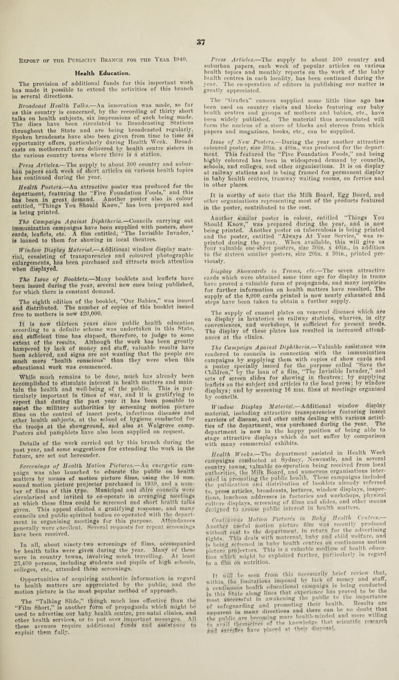 Report of the Publicity Branch for the Year 1940. Health Education. The provision of additional funds for this important work has made it possible to extend the activities of this branch in several directions. Broadcast Health Tallcs.—An innovation was made, so far as this country is concerned, by the recording of thirty short talks on health subjects, six impressions of each being made. The discs have been circulated to Broadcasting Stations throughout the State and are being broadcasted regularly. Spoken broadcasts have also been given from time to time as opportunity offers, particularly during Health Week. Broad¬ casts on mothercraft are delivered by health centre sisters in the various country towns where there is a station. Press Articles.—The supply to about 300 country and subur¬ ban papers each week of short articles on various health topics has continued during the year. Health Posters.—An attractive poster was produced for the department, featuring the “Five Foundation Foods,” and this has been in great demand. Another poster also in colour entitled, “Things You Should Know,” has been prepared and is being printed. The Campaign Against Diphtheria.—Councils carrying out immunization campaigns have been supplied with posters, show cards, leaflets, etc. A film entitled; The Invisible Invader,’ is loaned to them for showing in local theatres. Window Display Material.—Additional window display mate¬ rial, consisting of transparencies and coloured photographic enlargements, has been purchased and attracts much attention when displayed. The Issue of Booklets.—Many booklets and leaflets have been issued during the year, several new ones being published, for which there is constant demand. The eighth edition of the booklet, “Our Babies,” was issued and distributed. The number of copies of this booklet issued free to mothers is now 420,000. It is now thirteen years since public health education according to a definite scheme was undertaken in this State, and sufficient time has elapsed, therefore, to judge to some extent of the results. Although the work has been greatly hampered by lack of money and staff, valuable results have been achieved, and signs are not wanting that the people are much more “health conscious” than they were when this educational work was commenced. While much remains to be done, much has already been accomplished to stimulate interest in health matters and main¬ tain the health and well-being of the public. This is par¬ ticularly important in times of war, and it is gratifying to report that during the past year it has been possible to assist the military authorities by screening motion picture films on the control of insect pests, infectious diseases and other health subjects, at the school of hygiene conducted for the troops at the showground, and also at Walgrove camp. Posters and pamphlets have also been supplied on request. Details of the work carried out by this branch during the past year, and some suggestions for extending the work in the future, are set out hereunder. Screenings of Health Motion Pictures.—An energetic cam¬ paign was also launched to educate the public on health matters by means of motion picture films, using the 16 mm. sound motion picture projector purchased in 1939, and a num¬ ber of films of this type. Municipal and shire councils were circularised and invited to co-operate in arranging meetings at which these films could be screened and short health talks given. This appeal elicited a gratifying response, and many councils and public-spirited bodies co-operated with the depart¬ ment in organising meetings for this purpose. Attendances generally were excellent. Several requests for repeat screenings have been received. In all, about ninety-two screenings of films, accompanied by health talks were given during the year. Many of these were in country towns, involving much travelling. At least 23,400 persons,'including students and pupils of high schools, colleges, etc., attended these screenings. Opportunities of acquiring authentic information in regard to health matters are appreciated by the public, and the motion picture is the most popular method of approach. The “Talking Slide,” though much less effective than the “Film Short,” is another form of propaganda which might be used to advertise our baby health centre, pre-natal clinics, and other health services, or to put over important messages. All these avenues require additional funds and assistance to exploit them fully. Press Articles.—The supply to about 300 country and suburban papers, each week of popular articles on various health topics and monthly reports on the work of the baby health centres in each locality, has been continued during the year. The co-operation of editors in publishing our matter is greatly appreciated. The “Graflex” camera supplied some little time ago has been used on country visits and blocks featuring our baby health centres and groups of mothers and babies, etc., have been widely published. The material thus accumulated will form the nucleus of a store of blocks and stereos from which papers and magazines, books, etc., can be supplied. Issue of New Posters.—During the year another attractive coloured poster, size 30in. x 40in., was produced for the depart¬ ment. This featured the “Five Foundation Foods,” and being highly coloured has been in widespread demand by councils, schools, and colleges, and other organisations. It is on display at railway stations and is being framed for permanent display in baby health centres, tramway waiting rooms, on ferries and in other places. It is worthy of note that the Milk Board, Egg Board, and other organisations representing most of the products featured in the poster, contributed to the cost. Another similar poster in colour, entitled “Things You Should Know,” was prepared during the year, and is now being printed. Another poster on tuberculosis is being printed and the poster, entitled “Always At Your Service,” was re¬ printed during the year. When available, this will give us four valuable one-sheet posters, size 30in. x 40in., in addition to the sixteen smaller posters, size 20in. x 30in., printed pre¬ viously. Display Showcards in- Trams, etc.—The seven attractive cards which were obtained some time ago for display in trams have proved a valuable form of propaganda, and many inquiries for further information on health matters have resulted. The supply of the 8,000 cards printed is now nearly exhausted and steps have been taken to obtain a further supply. The supply of enamel plates on venereal diseases which are on display in lavatories on railway stations, wharves, in city conveniences, and workshops, is sufficient for present needs. The display of these plates has resulted in increased attend¬ ances at the clinics. The Campaign Against Diphtheria.—Valuable assistance was rendered to councils in connection with the immunization campaigns by supplying them with copies of show cards and a poster specially issued for the purpose called “Save the Children,” by the loan of a film, “The Invisible Invader,” and sets of screen slides for showing in theatres; by supplying leaflets on the subject and articles to the local press; by window displays; and by screening 16 mm. films at meetings organised by councils. Window Display Material— Additional window display material, including attractive transparencies featuring insect carriers of disease, and other units dealing with various activi¬ ties of the department, was purchased during the year. The department is now in the happy position of being able to stage attractive displays which do not suffer by comparison with many commercial exhibits. Health Weeks.—The department assisted in Health Week campaigns conducted at Sydney, Newcastle, and in several countrv towns, valuable co-operation being received from loeal authorities, the Milk Board, and numerous organisations inter¬ ested in promoting the public health. These campaigns included the publication and distribution ot booklets alieady referred to press' articles, broadcasts, lectures, window displays, inspec¬ tions, luncheon addresses in factories and workshops, physical culture displays, screening of films and slides, and other means designed to arouse public interest in health matters. Continuous Motion Pictures in Baby Health Centres.— iiiother useful motion picture film 'as recently produced ,-ithout cost to the department, in return for the advertising i<dits This deals with maternal, baby and child welfare, and * bein'* screened in babv health centres on continuous motion ecturc'pro fectors. This’is a valuable medium of health educa- ion which'might be exploited further, particularly m regard ^ n UTm mi rmtrit.ioil. It will be seen from this necessarily brief review that, ,'ithin the limitations imposed by lack of money and staff, continuous health educational campaign is being conducted n this State along lines that experience has proved to be the nost successful in awakening the public to the importance ,f safeguarding and promoting their health. Results are ipparent in many directions and there can be no doubt that he public are becoming more health-minded and more willing o avail themselves of the knowledge that scientific research sm-t sacrifice have placed at their disposal.