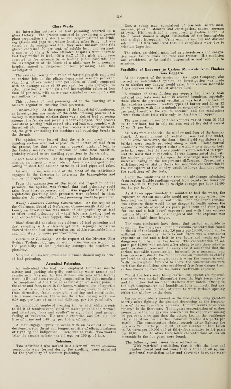 Glass Works. An interesting outbreak of lead poisoning occurred in a glass factory. The process consisted in powdering a ground glass preparation (“glister”) on wet lacquer painted on drink¬ ing glasses and jugs to produce frosting after firing. It was stated by the management that they were unaware that this glister contained 50 per cent, of soluble lead, and certainly a number of the girls who attended hospitals were unaware that they worked in lead. Of a staff of fifty girls, eight were operated on for appendicitis in leading public hospitals, but the investigation of the blood of a ninth case by a women’s hospital caused a diagnosis of lead poisoning and this investigation. The average haemoglobin value of forty-eight girls employed on various jobs in the glister department was 76 per cent, (i.e., 10 g. of oxy-haemoglobin per lOOcc. of blood) compared with an average value of 89 per cent, for girls employed in other departments. Nine girls had haemoglobin values of less than 65 per cent., with an average stippled cell count of 7,400 per million red cells. This outbreak of lead poisoning led to the drafting of a blanket regulation covering lead processes. Wire-braiding.—At the request of the Industrial Commission, an investigation was made of the cable braiding process at a factory to determine whether there was a risk of lead poisoning amongst the female and juvenile labour employed. The process consists of plaiting braid coated with red lead compounded with linseed oil about copper wire; the process is entirely mechani¬ cal, the girls controlling the machines and repairing breaks in the threads. The opinion was formed that the girls employed in the braiding section were not exposed to an intake of lead from the process, but that there was a general intake of lead :u the factory workers which depends on some local condition, probably related to ore smelting operations in the vicinity. Sheet Lead Workers.—At the request of the Industrial Com¬ mission, an inspection was made of three firms engaged in the rolling of sheet lead and the extrusion of lead pipes and tubes. An examination wT.as made of the blood of the individuals engaged in the factories to determine the haemoglobin and number of stippled cells. From the examination of the blood and inspection of the premises, the opinion was formed that lead poisoning could arise from these processes, and it was suggested that, if the regulations governing lead processes were enforced in these industries, the probability of lead poisoning would be prevented. Wharf Labourers Loading Concentrates.—At the request of the Chairman, Board of Deference, Commonwealth Arbitration Court, an investigation was made of the possibility of lead or other metal poisoning of wharf labourers loading lead or zinc concentrates, and copper, zinc and arsenic sulphides. Blood films did not show any evidence of lead poisoning and dust sampling with a Greenburg-Smitli Impinger Apparatus showed that the dust concentration was within reasonable limits and not likely to cause pneumoconiosis. Teachers of Plumbing.—At the request of the Director, East Sydney Technical College, an examination was carried out on the possibility of lead poisoning amongst the teachers of plumbing. Nine individuals were examined but none showed any evidence of lead poisoning. Arsenical Poisoning. An individual who had been employed for three months mixing and packing slieep-dip containing white arsenic and caustic soda, was seen by this Division one year after leaving work. (He had been receiving compensation for eight months.) lie complained at the time of examination of severe pains in the chest and face, aches in the knees, weakness, loss of appetite and constipation. He stated that, on leaving work, he suffered from dermatitis, facial neuralgia, vomiting and constipation. His arsenic excretion, twelve months after leaving work, was 0.08 mg. per litre of urine and 0.50 mg. per 100 g. of hair. An individual employed treating timber with white arsenic to rid it of termites complained of severe pains in the stomach and diarrhoea, “pins and needles” in right hand, and general feeling of weakness. His arsenic excretion was 0.24 mg. per litre of urine and 0.48 mg. per 100 g. of hair. A man engaged spraying weeds with an arsenical solution developed a sore throat and tongue, neuritis of elbow, numbness of right leg and indigestion. There was no rash. Two months later the arsenic in hair wTas 2.0 mg. per 100 g. of hair. Selenium. Two individuals who worked in a silver mill where selenium compounds were formed during the smelting, were examined for the possibility of selenium poisoning. One, a young man, complained of lassitude, nervousness, amnesia, pains in stomach and constipation, nausea, soreness of eyes. His breath had a pronounced garlic-like odour. A blood count show’ed a slight diminution of the haemoglobin and a slight leucopenia. Urine examination did not disclose selenium. It was considered that his complaints were due to selenium ingestion. The other, an elderly man, had arterio sclerosis and conges¬ tive heart failure, mask-like face and tremor. His condition was considered to be mainly degenerative and not due to selenium. Possibility of Exposure to Carbon Monoxide from Flueless Gas Coppers. At the request of the Australian Gas Light Company, who desired an independent opinion, an investigation was made as to whether any danger would arise from carbon monoxide if gas coppers were installed without Hues. A number of these fiueless gas coppers had already been installed and tests were made in selected laundries, especially those where the permanent ventilation was least. In each of the laundries examined, venturi types of burner and 10 or 12 gallon coppers, with flue terminals on spigot of copper, were in use and, therefore, the results obtained and the conclusions drawn from these testa refer only to this type of copper. The gas consumption of these coppers varied from 51-65.5 cu. ft. per hour, but in only one case out of five did it exceed 55 cu. ft. per hour. All tests were made with the window and door of the laundry closed. A small amount of ventilation was available under, and in some cases over, the door. Small grid ventilators (air bricks) were usually provided along a wall. Under normal conditions one would expect either a window or a door or both to be kept open, but the above conditions were selected to repre¬ sent the worst that might exist. It was demonstrated that with the window or door partly open the air-change was markedly increased owing to the temperature difference. Consequently with improved ventilation the carbon monoxide concentration in the atmosphere of the laundry would be lower than that under the conditions of the tests. Under the conditions of the tests the air-change calculated from carbon dioxide readings varied from tw.enty-two times per hour (6,250 cu. ft. per hour) to eight changes per hour (2,400 cu. ft. per hour). As it takes approximately 45 minutes to boil the water, the exposure to carbon monoxide would not as a rule exceed one hour and would rarely be continuous. For one hour s continu¬ ous exposure there would be no danger to health unless the carbon monoxide exceeded six parts per 10,000 and four parts for one and a half hours’ exposure; and with these concen¬ trations life would not be endangered until the exposure was two and a half times longer. The tests conducted have shown that carbon monoxide is present in the flue gases but the maximum concentration found in the air of the laundry, viz., 3.6 parts per 10,000, would not be sufficient to cause any ill-effects until there was a continuous exposure of one and a half to two hours and would not be dangerous to life under five hours. The concentration of 3.6 parts per 10,000 was reached after about twenty-three minutes and then slowly decreased. In every case it Av,as found that the carbon monoxide concentration increased to a maximum and then decreased, due to the fact that carbon monoxide is chiefly produced in the early stages, that is when the copper is cold. With one exception, referred to above, the concentrations were such that the conditions were considered free from danger from carbon monoxide even for ten hours’ continuous exposure. Whilst the tests were being carried out, operatives reported that there was marked discomfort from the high temperatures and humidities, but no other ill-effects were noted. Owing to the high temperatures and humidities, it is not likely that any one would, in our climate, attempt to work without opening either the window or the door. Carbon monoxide is present in the flue gases, being greatest shortly after lighting the gas and decreasing as the tempera¬ ture of the metal surface increases. Similar results have been reported in the literature. The highest concentration of carbon monoxide in the flue gas was observed in the copper consuming 20 per cent, more gas than the others, i.e., in the washhouse where the atmospheric carbon monoxide reached 3.6 parts per 10,000. The concentration eighty seconds after lighting the gas was 24.6 parts per 10,000; at six minutes it had fallen to 7.8 parts per 10,000 and at thirty-four minutes to 3.4 parts per 10,000. In the other tests lower concentrations of carbon monoxide in the flue gases were found. The following conclusions were reached:— With restricted ventilation, that is with the door and window closed and not more than a total of 40 sq. ins. accidental ventilation under and above the door, the maxfa