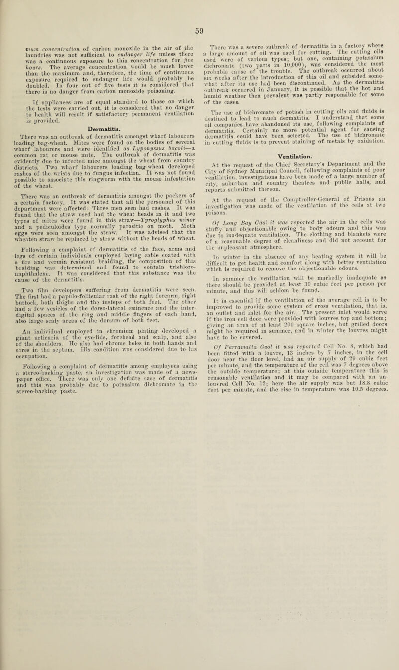 mum concentration of carbon monoxide in the air of the laundries was not sufficient to endanger life unless there was a continuous exposure to this concentration for five hours. The average concentration would be much lower than the maximum and, therefore, the time of continuous exposure required to endanger life would probably be doubled. In four out of five tests it is considered that there is no danger from carbon monoxide poisoning. If appliances are of equal standard to those on which the tests were carried out, it is considered that no danger to health will result if satisfactory permanent ventilation is provided. Dermatitis. There was an outbreak of dermatitis amongst wharf labourers loading bag-wheat. Mites were found on the bodies of several wharf labourers and were identified as Lyponyssus bacoti—a common rat or mouse mite. The outbreak of dermatitis was evidently due to infected mice amongst the wheat from country districts. Two wharf labourers loading bag-wheat developed rashes of the wrists due to fungus infection. It rvas not found possible to associate this ringworm with the mouse infestation of the wheat. There was an outbreak of dermatitis amongst the packers of a certain factory. It was stated that all the personnel of this department were affected: Three men seen had rashes. It was found that the straw used had the wheat heads in it and two types of mites were found in this straw—Tyroglyphus minor and a pediculoides type normally parasitic on moth. Moth eggs were seen amongst the straw. It was advised that the wheaten straw be replaced by straw without the heads of wheat. Following a complaint of dermatitis of the face, arms and legs of certain individuals employed laying cable coated with a fire and vermin resistant braiding, the composition of this braiding was determined and found to contain trichloro- naphthalene. It was considered that this substance was the cause of the dermatitis. Two film developers suffering from dermatitis were seen. The first had a papulo-follicular rash of the right forearm, right buttock, both thighs and the insteps of both feet. The other had a few vesicles of the dorso-lateral eminence and the inter¬ digital spaces of the ring and middle fingers of each hand, also large scaly areas of the dorsum of both feet. An individual employed in chromium plating developed a giant urticaria of the eye-lids, forehead and scalp, and also of the shoulders. He also had chrome holes in both hands and sores in the septum. His condition was considered due to his occupation. Following a complaint of dermatitis among employees using a stereo-backing paste, an investigation was made of a news¬ paper office. There was only one definite case of dermatitis and this was probably due to potassium dichromate in the stereo-backing paste. There was a severe outbreak of dermatitis in a factory where a large amount of oil was used for cutting. The cutting oils used were of various types; but one, containing potassium dichromate (two parts in 10,000), was considered the most probable cause of the trouble. The outbreak occurred about six weeks after the introduction of this oil and subsided some¬ what after its use had been discontinued. As the dermatitis outbreak occurred in January, it is possible that the hot and humid weather then prevalent was partly responsible for some of the cases. The use of bichromate of potash in cutting oils and fluids is destined to lead to much dermatitis. I understand that some oil companies have abandoned its use, following complaints of dermatitis. Certainly no more potential agent for causing dermatitis could have been selected. The use of bichromate in cutting fluids is to prevent staining of metals by oxidation. Ventilation. At the request of the Chief Secretary's Department and the City of Sydney Municipal Council, following complaints of poor ventilation, investigations have been made of a large number of city, suburban and country theatres and public halls, and reports submitted thereon. At the request of the Comptroller-General of Prisons an investigation was made of the ventilation of the cells at two prisons. Of Long Bay Gaol it was reported the air in the cells was stuffy and objectionable owing to body odours and this was due to inadequate ventilation. The clothing and blankets were of a reasonable degree of cleanliness and did not account for the unpleasant atmosphere. In winter in the absence of any heating system it will be difficult to get health and comfort along with better ventilation which is required to remove the objectionable odours. In summer the ventilation will be markedly inadequate as there should be provided at least 30 cubic feet per person per minute, and this will seldom be found. It is essential if the ventilation of the average cell is to be improved to provide some system of cross ventilation, that is. an outlet and inlet for the air. The present inlet would serve if the iron cell door were provided with louvres top and bottom; giving an area of at least 200 square inches, but grilled doors might be required in summer, and in winter the louvres might have to be covered. Of Parramatta Gaol it was reported Cell No. 8, which had been fitted with a louvre, 13 inches by 7 inches, in the cell door near the floor level, had an air supply of 29 cubic feet per minute, and the temperature of the cell was 7 degrees above the outside temperature; at this outside temperature this is reasonable ventilation and it may be compared with an un- louvred Cell No. 12; here the air supply was but 18.8 cubic feet per minute, and the rise in temperature was 10.5 degrees.