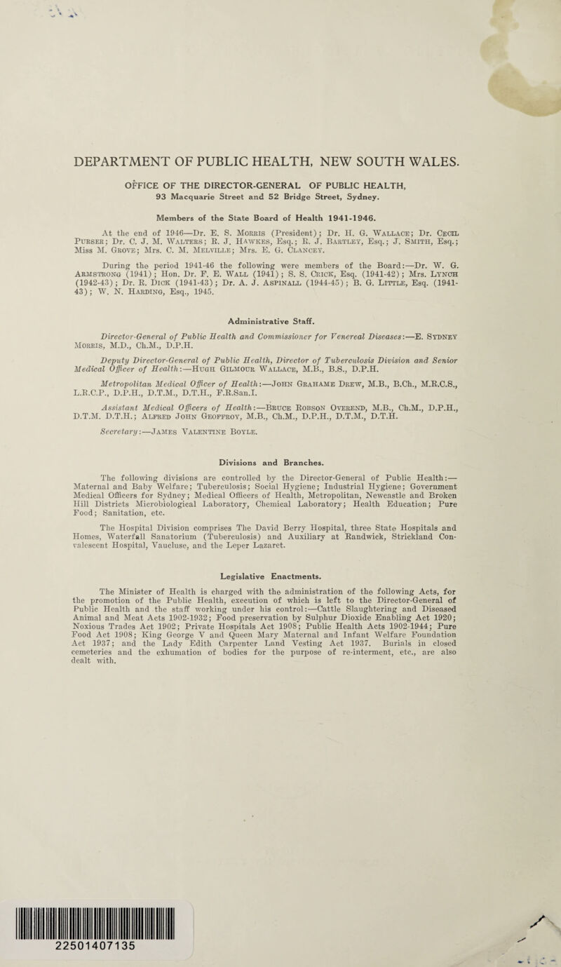 DEPARTMENT OF PUBLIC HEALTH, NEW SOUTH WALES. OFFICE OF THE DIRECTOR-GENERAL OF PUBLIC HEALTH, 93 Macquarie Street and 52 Bridge Street, Sydney. Members of the State Board of Health 1941-1946. At the end of 1946—Dr. E. S. Morris (President); Dr. H. G. Wallace; Dr. Cecil Purser; Dr. C. J. M. Walters; R. J. Hawkes, Esq.; R. J. Bartley, Esq.; J. Smith, Esq.; Miss M. Grove; Mrs. C. M. Melville; Mrs. E. G. Clancey. During the period 1941-46 the following were members of the Board:—Dr. W. G. Armstrong (1941); Hon. Dr. F. E. Wall (1941); S. S. Crick, Esq. (1941-42); Mrs. Lynch (1942-43); Dr. R. Dick (1941-43); Dr. A. J. Aspinall (1944-45); B. G. Little, Esq. (1941- 43); W. N. Harding, Esq., 1945. Administrative Staff. Director-General of Public Health and Commissioner for Venereal Diseases:—E. Sydney Morris, M.D., Ch.M., D.P.H. Deputy Director-General of Public Health, Director of Tuberculosis Division and Senior Medical Officer of Health:—Hugh Gilmour Wallace, M.B., B.S., D.P.H. Metropolitan Medical Officer of Health:—John Grahame Drew, M.B., B.Ch., M.R.C.S., L.R.C.P., D.P.H., D.T.M., D.T.II., F.R.San.I. Assistant Medical Officers of Health:—Bruce Robson Oveeend, M.B., Ch.M., D.P.H., D.T.M. D.T.H.; Alfred John Geoffroy, M.B., Ch.M., D.P.H., D.T.M., D.T.H. Secretary:—James Valentine Boyle. Divisions and Branches. The following divisions are controlled by the Director-General of Public Health:— Maternal and Baby Welfare; Tuberculosis; Social Hygiene; Industrial Hygiene; Government Medical Officers for Sydney; Medical Officers of Health, Metropolitan, Newcastle and Broken Hill Districts Microbiological Laboratory, Chemical Laboratory; Health Education; Pure Food; Sanitation, etc. The Hospital Division comprises The David Berry Hospital, three State Hospitals and Homes, Waterfall Sanatorium (Tuberculosis) and Auxiliary at Randwick, Strickland Con¬ valescent Hospital, Vaucluse, and the Leper Lazaret. Legislative Enactments. The Minister of Health is charged with the administration of the following Acts, for the promotion of the Public Health, execution of which is left to the Director-General of Public Health and the staff working under his control:—Cattle Slaughtering and Diseased Animal and Meat Acts 1902-1932; Food preservation by Sulphur Dioxide Enabling Act 1920; Noxious Trades Act 1902; Private Hospitals Act 1908; Public Health Acts 1902-1944; Pure Food Act 1908; King George V and Queen Mary Maternal and Infant Welfare Foundation Act 1937; and the Lady Edith Carpenter Land Vesting Act 1937. Burials in closed cemeteries and the exhumation of bodies for the purpose of re-interment, etc., are also dealt with. * «