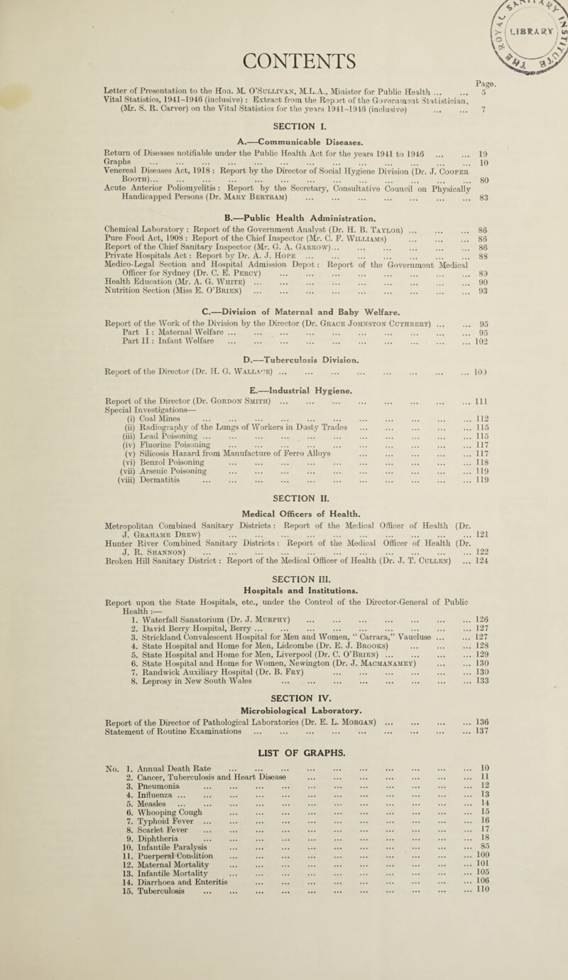 CONTENTS Letter of Presentation to the Hon. M. O’Sullivan, M.L.A., Minister for Public Health. Vital Statistics, 1941-1946 (inclusive) : Extract from the Report of the Government Statistician, (Mr. S. R. Carver) on the Vital Statistics for the years 1941-1946 (inclusive) . 5 7 SECTION I. A.-Communicable Diseases. Return of Diseases notifiable under the Public Health Act for the years 1941 to 1946 . 19 Graphs ... ... ... ... ... ... ... ... ... ... ... ... ... iq Venereal Diseases Act, 1918 : Report by the Director of Social Hygiene Division (Dr. J. Cooper Booth).80 Acute Anterior Poliomyelitis : Report by the Secretary, Consultative Council on Physically Handicapped Persons (Dr. Mary Bertram) ... ... ... ... ... ... ... 83 B.—Public Health Administration. Chemical Laboratory : Report of the Government Analyst (Dr. H. B. Taylor) ... ... ... 86 Pure Food Act, 1908 : Report of the Chief Inspector (Mr. C. F. Williams) ... ... ... 86 Report of the Chief Sanitary Inspector (Mr. G. A. Garrow) ... ... ... ... ... ... 86 Private Hospitals Act: Report by Dr. A. J. Hope ... ... ... ... ... ... ... 88 Medico-Legal Section and Hospital Admission Depot: Report of the Government Medical Officer for Sydney (Dr. C. E. Percy) ... ... ... ... ... ... ... ... 89 Health Education (Mr. A. G. White) ... ... ... ... ... ... ... ... ... 90 Nutrition Section (Miss E. O’Brien) .93 C.—Division of Maternal and Baby Welfare. Report of the Work of the Division by the Director (Dr. Grace Johnston Cuthbert) ... ... 95 Part I: Maternal Welfare ... ... ... ... ... ... ... ... ... ... 95 Part II : Infant Welfare ... ... ... ... ... ... ... ... ... ... 102 D.—Tuberculosis Division. Report of the Director (Dr. H. G. Wallace) ... ... ... ... ... ... ... ... 109 E.—Industrial Hygiene. Report of the Director (Dr. Gordon Smith) . Special Investigations— (i) Coal Mines (ii) Radiography of the Lungs of Workers in Dusty Trades (iii) Lead Poisoning ... (iv) Fluorine Poisoning (v) Silicosis Hazard from Manufacture of Ferro Alloys (vi) Benzol Poisoning (vii) Arsenic Poisoning (viii) Dermatitis 111 112 115 115 117 117 118 119 119 SECTION II. Medical Officers of Health. Metropolitan Combined Sanitary Districts: Report of the Medical Officer of Health (Dr. J. Grahame Drew) .121 Hunter River Combined Sanitary Districts : Report of the Medical Officer of Health (Dr. J. R. Shannon) .122 Broken Hill Sanitary District: Report of the Medical Officer of Health (Dr. J. T. Cullen) ... 124 SECTION III. Hospitals and Institutions. Report upon the State Hospitals, etc., under the Control of the Director-General of Public Health :— 1. Waterfall Sanatorium (Dr. J. Murphy) ... ... ... ... ... ... ... 126 2. David Berry Hospital, Berry ... ... ... ... ... ... ... ... ... 127 3. Strickland Convalescent Hospital for Men and Women, “ Carrara,” Vaucluse ... ... 127 4. State Hospital and Home for Men, Lidcombe (Dr. E. J. Brooks) ... ... ... 128 5. State Hospital and Home for Men, Liverpool (Dr. C. O’Brien) ... ... ... ... 129 6. State Hospital and Home for Women, Newington (Dr. J. Macmanamey) .130 7. Randwick Auxiliary Hospital (Dr. B. Fry) ... ... ... ... ... ... 130 8. Leprosy in New South Wales ... ... ... ... ... ... ... ... 133 SECTION IV. Microbiological Laboratory. Report of the Director of Pathological Laboratories (Dr. E. L. Morgan) ... ... ... ... 136 Statement of Routine Examinations ... ... ... ... ... ... ... ... ... 137 LIST OF GRAPHS. No. 1. Annual Death Rate 2. Cancer, Tuberculosis and Heart Disease 3. Pneumonia 4. Influenza ... 5. Measles 6. Whooping Cough 7. Typhoid Fever 8. Scarlet Fever 9. Diphtheria 10. Infantile Paralysis 11. Puerperal Condition 12. Maternal Mortality 13. Infantile Mortality 14. Diarrhoea and Enteritis 15. Tuberculosis 10 11 12 13 14 15 16 17 18 85 100 101 105 106 110