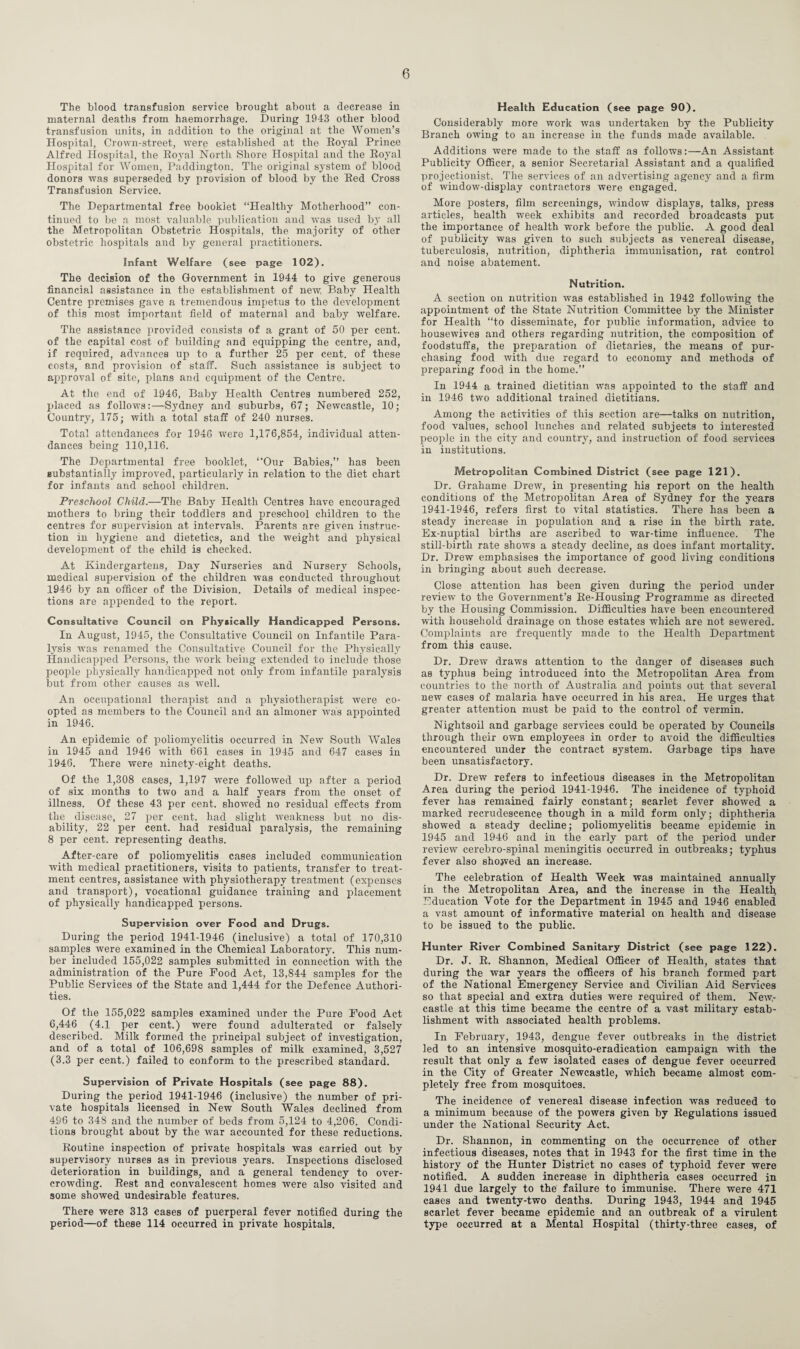 The blood transfusion service brought about a decrease in maternal deaths from haemorrhage. During 1943 other blood transfusion units, in addition to the original at the Women’s Hospital, Crown-street, were established at the Royal Prince Alfred Hospital, the Royal North Shore Hospital and the Royal Hospital for Women, Paddington. The original system of blood donors was superseded by provision of blood by the Red Cross Transfusion Service. The Departmental free booklet “Healthy Motherhood” con¬ tinued to be a most valuable publication and was used by all the Metropolitan Obstetric Hospitals, the majority of other obstetric hospitals and by general practitioners. Infant Welfare (see page 102). The decision of the Government in 1944 to give generous financial assistance in the establishment of new, Baby Health Centre premises gave a tremendous impetus to the development of this most important field of maternal and baby welfare. The assistance provided consists of a grant of 50 per cent, of the capital cost of building and equipping the centre, and, if required, advances up to a further 25 per cent, of these costs, and provision of staff. Such assistance is subject to approval of site, plans and equipment of the Centre. At the end of 1946, Baby Health Centres numbered 252, placed as follows:—Sydney and suburbs, 67; Newcastle, 10; Country, 175; with a total staff of 240 nurses. Total attendances for 1946 were 1,176,854, individual atten¬ dances being 110,116. The Departmental free booklet, “Our Babies,” has been substantially improved, particularly in relation to the diet chart for infants and school children. Preschool Child.—The Baby Health Centres have encouraged mothers to bring their toddlers and preschool children to the centres for supervision at intervals. Parents are given instruc¬ tion in hygiene and dietetics, and the weight and physical development of the child is checked. At Kindergartens, Day Nurseries and Nursery Schools, medical supervision of the children was conducted throughout 1946 by an officer of the Division. Details of medical inspec¬ tions are appended to the report. Consultative Council on Physically Handicapped Persons. In August, 1945, the Consultative Council on Infantile Para¬ lysis was renamed the Consultative Council for the Physically Handicapped Persons, the work being extended to include those people physically handicapped not only from infantile paralysis but from other causes as well. An occupational therapist and a physiotherapist were co¬ opted as members to the Council and an almoner was appointed in 1946. An epidemic of poliomyelitis occurred in New South Wales in 1945 and 1946 with 661 cases in 1945 and 647 cases in 1946. There were ninety-eight deaths. Of the 1,308 cases, 1,197 were followed up after a period of six months to two and a half years from the onset of illness. Of these 43 per cent, showed no residual effects from the disease, 27 per cent, had slight weakness but no dis¬ ability, 22 per cent, had residual paralysis, the remaining 8 per cent, representing deaths. After-care of poliomyelitis cases included communication with medical practitioners, visits to patients, transfer to treat¬ ment centres, assistance with physiotherapy treatment (expenses and transport), vocational guidance training and placement of physically handicapped persons. Supervision over Food and Drugs. During the period 1941-1946 (inclusive) a total of 170,310 samples were examined in the Chemical Laboratory. This num¬ ber included 155,022 samples submitted in connection with the administration of the Pure Food Act, 13,844 samples for the Public Services of the State and 1,444 for the Defence Authori¬ ties. Of the 155,022 samples examined under the Pure Food Act 6,446 (4.1 per cent.) were found adulterated or falsely described. Milk formed the principal subject of investigation, and of a total of 106,698 samples of milk examined, 3,527 (3.3 per cent.) failed to conform to the prescribed standard. Supervision of Private Hospitals (see page 88). During the period 1941-1946 (inclusive) the number of pri¬ vate hospitals licensed in New South Wales declined from 496 to 348 and the number of beds from 5,124 to 4,206. Condi¬ tions brought about by the Avar accounted for these reductions. Routine inspection of private hospitals was carried out by supervisory nurses as in previous years. Inspections disclosed deterioration in buildings, and a general tendency to over¬ crowding. Rest and convalescent homes were also Ansited and some showed undesirable features. There were 313 cases of puerperal fever notified during the period—of these 114 occurred in private hospitals. Health Education (see page 90). Considerably more work Avas undertaken by the Publicity Branch owing to an increase in the funds made available. Additions were made to the staff as follows:—An Assistant Publicity Officer, a senior Secretarial Assistant and a qualified projectionist. The serA’ices of an advertising agency and a firm of window-display contractors were engaged. More posters, film screenings, Avindow displays, talks, press articles, health week exhibits and recorded broadcasts put the importance of health work before the public. A good deal of publicity was given to such subjects as venereal disease, tuberculosis, nutrition, diphtheria immunisation, rat control and noise abatement. Nutrition. A section on nutrition Avas established in 1942 following the appointment of the State Nutrition Committee by the Minister for Health “to disseminate, for public information, advice to housewives and others regarding nutrition, the composition of foodstuffs, the preparation of dietaries, the means of pur¬ chasing food with due regard to economy and methods of preparing food in the home.” In 1944 a trained dietitian was appointed to the staff and in 1946 two additional trained dietitians. Among the activities of this section are—talks on nutrition, food values, school lunches and related subjects to interested people in the city and country, and instruction of food services in institutions. Metropolitan Combined District (see page 121). Dr. Grahame Drerv, in presenting his report on the health conditions of the Metropolitan Area of Sydney for the years 1941-1946, refers first to vital statistics. There has been a steady increase in population and a rise in the birth rate. Ex-nuptial births are ascribed to war-time influence. The still-birth rate shows a steady decline, as does infant mortality. Dr. Drew emphasises the importance of good living conditions in bringing about such decrease. Close attention has been given during the period under review to the Government’s Re-Housing Programme as directed by the Housing Commission. Difficulties have been encountered with household drainage on those estates which are not sewered. Complaints are frequently made to the Health Department from this cause. Dr. Drew draws attention to the danger of diseases such as typhus being introduced into the Metropolitan Area from countries to the north of Australia and points out that several new cases of malaria have occurred in his area. He urges that greater attention must be paid to the control of vermin. Nightsoil and garbage services could be operated by Councils through tlieir OAvn employees in order to avoid the difficulties encountered under the contract system. Garbage tips have been unsatisfactory. Dr. Drew refers to infectious diseases in the Metropolitan Area during the period 1941-1946. The incidence of typhoid fever has remained fairly constant; scarlet fever shoAved a marked recrudescence though in a mild form only; diphtheria showed a steady decline; poliomyelitis became epidemic in 1945 and 1946 and in the early part of the period under review cerebro-spinal meningitis occurred in outbreaks; typhus fever also showed an increase. The celebration of Health Week was maintained annually in the Metropolitan Area, and the increase in the Health Education Vote for the Department in 1945 and 1946 enabled a vast amount of informative material on health and disease to be issued to the public. Hunter River Combined Sanitary District (see page 122). Dr. J. R. Shannon, Medical Officer of Health, states that during the war years the officers of his branch formed part of the National Emergency Service and Civilian Aid Services so that special and extra duties were required of them. NeAv,- castle at this time became the centre of a vast military estab¬ lishment with associated health problems. In February, 1943, dengue fever outbreaks in the district led to an intensive mosquito-eradication campaign with the result that only a few isolated cases of dengue fever occurred in the City of Greater Newcastle, which became almost com¬ pletely free from mosquitoes. The incidence of venereal disease infection was reduced to a minimum because of the powers given by Regulations issued under the National Security Act. Dr. Shannon, in commenting on the occurrence of other infectious diseases, notes that in 1943 for the first time in the history of the Hunter District no cases of typhoid fever were notified. A sudden increase in diphtheria cases occurred in 1941 due largely to the failure to immunise. There were 471 cases and twenty-two deaths. During 1943, 1944 and 1945 scarlet fever became epidemic and an outbreak of a virulent type occurred at a Mental Hospital (thirty-three cases, of