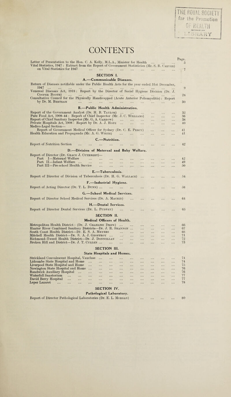 | THE ROYAL SOCIETY i for the Promotion CONTENTS Page. Letter of Presentation to the Hon. C. A. Kelly, M.L.A., Minister for Health . 5 Vital Statistics, 1947 : Extract from the Report of Government Statistician (Mr. S. R. Carver) on Vital Statistics for 1947 ... ... ... ... ... ... ... ... ... ^ SECTION I. A.-Communicable Diseases. Return of Diseases notifiable under the Public Health Acts for the year ended 31st December, 1947 . 9 Venereal Diseases Act, 1918 : Report by the Director of Social Hygiene Division (Dr. J. Cooper Booth) . 28 Consultative Council for the Physically Handicapped (Acute Anterior Poliomyelitis) : Report by Dr. M. Bertram ... ... ... ... ... ... ... ... ... ... 30 B.-Public Health Administration. Report of the Government Analyst (Dr. H. B. Taylor) ... ... ... ... ... ... ,32 Pure Food Act, 1908-44 : Report of Chief Inspector (Mr. J. C. Williams) ... ... ... 36 Report of Chief Sanitary Inspector (Mr. G. A. Garrow) ... ... ... ... ... ... 38 Private Hospitals Act, 1908 : Report by Dr. A. J. Hope ... ... ... ... ... ... 40 Medico-Legal Section— Report of Government Medical Officer for Sydney (I)r. C. E. Percy) ... ... ... 41 Health Education and Propaganda (Mr. A. G. White) ... ... ... ... ... ... 41 C.—Nutrition. Report of Nutrition Section ... ... ... ... ... ... ... ... ... ... 42 D.—Division of Maternal and Baby Welfare. Report of Director (Dr. Grace J. Cuthbert)— Part I—Maternal Welfare ... ... ... ... ... ... ... ... ... 42 Part II—Infant Welfare ... ... ... ... ... ... ... ... ... ... 49 Part III—Pre-school Health Service ... ... ... ... ... ... ... ... 50 E.—Tuberculosis. Report of Director of Division of Tuberculosis (Dr. H. G. Wallace) ... ... ... ... 54 F.—Industrial Hygiene. Report of Acting Director (Dr. T. L. Dunn) ... ... ... ... ... ... ... ... 58 G.—School Medical Services. Report of Director School Medical Services (Dr. A. Machin) ... ... ... ... ... 64 H.—Dental Services. Report of Director Dental Services (Dr. L. Pudney) ... ... ... ... ... ... 65 SECTION II. Medical Officers of Health. Metropolitan Health District: (Dr. J. Grahame Drew) . . 66 Hunter River Combined Sanitary Districts—Dr. J. R. Shannon ... ... ... ... ... 67 South Coast Health District—Dr. E. S. A. Meyers ... ... ... ... ... ... 68 Mitchell Health District—Dr. S. A. J. Geoffroy ... ... ... ... ... ... ... 71 Richmond-Tweed Health District—Dr. J. Donnellan ... ... ... ... ... ... 72 Broken Hill and District—Dr. J. T. Cullen ... ... ... ... ... ... ... ... 73 SECTION III. State Hospitals and Homes. Strickland Convalescent Hospital, Vaucluse ... ... ... ... ... ... ... ... 74 Lidcombe State Hospital and Home ... ... ... ... ... ... ... ... ... 74 Liverpool State Hospital and Home ... ... ... ... ... ... ... ... ... 75 Newington State Hospital and Home ... ... ... ... ... ... ... ... ... 76 Randwick Auxiliary Hospital ... ... ... ... ... ... ... ... ... ... 76 Waterfall Sanatorium ... ... ... ... ... ... ... ... ... ... ... 77 David Berry Hospital ... ... ... ... ... ... ... ... ... ... ... 77 Leper Lazaret ... ... ... ... ... ... ... ... ... ... ... ... 78 SECTION IV. Pathological Laboratory. Report of Director Pathological Laboratories (Dr. E. L. Morgan) . 80