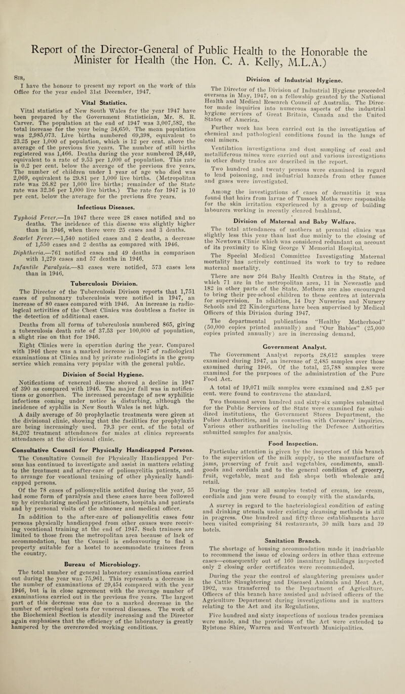 Report of the Director-General of Public Health to the Honorable the Minister for Health (the Hon. C. A. Kelly, M.L.A.) Sir, I have the honour to present my report on the work of this Office for the year ended 31st December, 1947. Vital Statistics. Vital statistics of New South Wales for the year 1947 have been prepared by the Government Statistician, Mr. S. R. Carver. The population at the end of 1947 was 3,007,582, the total increase for the year being 34,650. The mean population was 2,985,073. Live births numbered 69,398, equivalent to 23.25 per 1,000 of population, which is 12 per cent, above the average of the previous five years. The number of still births registered was 1,466. Deaths during the year numbered 28,449, equivalent to a rate of 9.53 per 1,000 of population. This rate is 0.2 per cent, below the average of the previous five years. The number of children under 1 year of age who died was 2,069, equivalent to 29.81 per 1,000* live births. (Metropolitan rate wras 26.82 per 1,000 live births; remainder of the State rate was 32.36 per 1,000 live births.) The rate for 1947 is 10 per cent, below the- average for the previous five years. Infectious Diseases. Typhoid Fever.—In 1947 there were 28 cases notified and no deaths. The incidence of this disease was slightly higher than in 1946, when there were 25 eases and 3 deaths. Scarlet Fever.—1,540 notified cases and 2 deaths, a decrease of 1,550 cases and 2 deaths as compared with 1946. Diphtheria.—761 notified cases and 49 deaths in comparison with 1,279 cases and 57 deaths in 1946. Infantile Paralysis.—83 cases were notified, 573 cases less than in 1946. Tuberculosis Division. The Director of the Tuberculosis Divison reports that 1,751 cases of pulmonary tuberculosis were notified in 1947, an increase of 80 cases compared with 1946. An increase in radio¬ logical activities of the Chest Clinics was doubtless a factor in the detection of additional cases. Deaths from all forms of tuberculosis numbered 865, giving a tuberculosis death rate of 37.53 per 100,000 of population, a slight rise on that for 1946. Eight Clinics were in operation during the year. Compared with 1946 there was a marked increase in 1947 of radiological examinations at Clinics and by private radiologists in the group service which remains very popular with the general public. Division of Social Hygiene. Notifications of venereal disease showed a decline in 1947 of 390 as compared with 1946. The major fall was in notifica¬ tions or gonorrhea. The increased percentage of new syphilitic infections coming under notice is disturbing, although the incidence of syphilis in New South Wales is not high. A daily average of 50 prophylactic treatments were given at the divisional clinic, showing that the facilities for prophylaxis are being increasingly used. 79.3 per cent, of the total of 84,202 treatment attendances for males at clinics represents attendances at the divisional clinic. Consultative Council for Physically Handicapped Persons. The Consultative Council for Physically Handicapped Per¬ sons has continued to investigate and assist in matters relating to the treatment and after-care of poliomyelitis patients, and to arrange for vocational training of other physically handi¬ capped persons. Of the 78 cases of poliomyelitis notified during the year, 55 had some form of paralysis and these cases have been followed up by circularizing medical practitioners, hospitals and patients and by personal visits of the almoner and medical officer. In addition to the after-care of poliomyelitis cases four persons physically handicapped from other causes were receiv¬ ing vocational training at the end of 1947. Such trainees are limited to those from the metropolitan area because of lack of accommodation, but the Council is endeavouring to find a property suitable for a hostel to accommodate trainees from the country. Bureau of Microbiology. The total number of general laboratory examinations carried out during the year was 75,961. This represents a decrease in the number of examinations of 29,454 compared with the year 1946, but is in close agreement with the average number of examinations carried out in the previous five years. The largest part of this decrease was due to a marked decrease in the number of serological tests for venereal diseases. The work of the Biochemical Section is steadily increasing and the Director again emphasises that the efficiency of the laboratory is greatly hampered by the overcrowded working conditions. Division of Industrial Hygiene. The Director of the Division of Industrial Hygiene proceeded overseas in May, 1947, on a fellowship granted by the National Health and Medical Research Council of Australia. The Direc¬ tor made inquiries into numerous aspects of the industrial hygiene services of Great Britain, Canada and the United States of America. Further work has been carried out in the investigation of chemical and pathological conditions found in the lungs of coal miners. Ventilation investigations and dust sampling of coal and metalliferous mines were carried out and various investigations in other dusty trades are described in the report. Two hundred and twenty persons were examined in regard to lead poisoning, and industrial hazards from other fumes and gases were investigated. Among the investigations of cases of dermatitis it was found that hairs from larvae of Tussock Moths wTere responsible for the skin irritation experienced by a group of building labourers working in recently cleared bushland. Division of Maternal and Baby Welfare. The total attendances of mothers at prenatal clinics was slightly less this year than last due mainly to the closing of the Newtown Clinic which was considered redundant on account of its proximity to King George V Memorial Hospital. The Special Medical Committee Investigating Maternal mortality has actively continued its work to try to reduce maternal mortality. There are now 264 Baby Health Centres in the State, of which 71 are in the metropolitan area, 11 in Newcastle and 182 in other parts of the State. Mothers are also encouraged to bring their pre-school children to these centres at intervals for supervision. In adidtion, 14 Day Nurseries and Nursery Schools and 22 Kindergartens have been supervised by Medical Officers of this Division during 1947. The departmental publications “Healthy Motherhood” (50,000 copies printed annually) and “Our Babies” (25,000 copies printed annually) are in increasing demand. Government Analyst. The Government Analyst reports 28,612 samples were examined during 1947, an increase of 2,485 samples over those examined during 1946. Of the total, 25,788 samples were examined for the purposes of the administration of the Pure Food Act. A total of 19,071 milk samples were examined and 2.85 per cent, were found to contravene the standard. Two thousand seven hundred and sixty-six samples submitted for the Public Services of the State were examined for subsi¬ dized institutions, the Government Stores Department, the Police Authorities, and in connection with Coroners’ inquiries. Various other authorities including the Defence Authorities submitted samples for analysis. Food Inspection. Particular attention is given by the inspectors of this branch to the supervision of the milk supply, to the manufacture of jams, preserving of fruit and vegetables, condiments, small- goods and cordials and to the general condition of grocery, fruit, vegetable, meat and fish shops both wholesale and retail. During the year all samples tested of cream, ice cream, cordials and jam were found to comply with the standards. A survey in regard to the bacteriological condition of eating and drinking utensils under existing cleansing methods is still in progress. One hundred and fifty-three establishments have been visited comprising 84 restaurants, 30 milk bars and 39 hotels. Sanitation Branch. The shortage of housing accommodation made it inadvisable to recommend the issue of closing orders in other than extreme cases—consequently out of 160 insanitary buildings inspected only 2 closing order certificates were recommended. During the year the control of slaughtering premises under the Cattle Slaughtering and Diseased Animals and Meat Act, 1902, was transferred to the Department of Agriculture. Officers of this branch have assisted and advised officers of the Agriculture Department during investigations and in matters relating to the Act and its Regulations. Five hundred and sixty inspections of noxious trades premises were made, and the provisions of the Act were extended to Rylstone Shire, Warren and Wentworth Municipalities.
