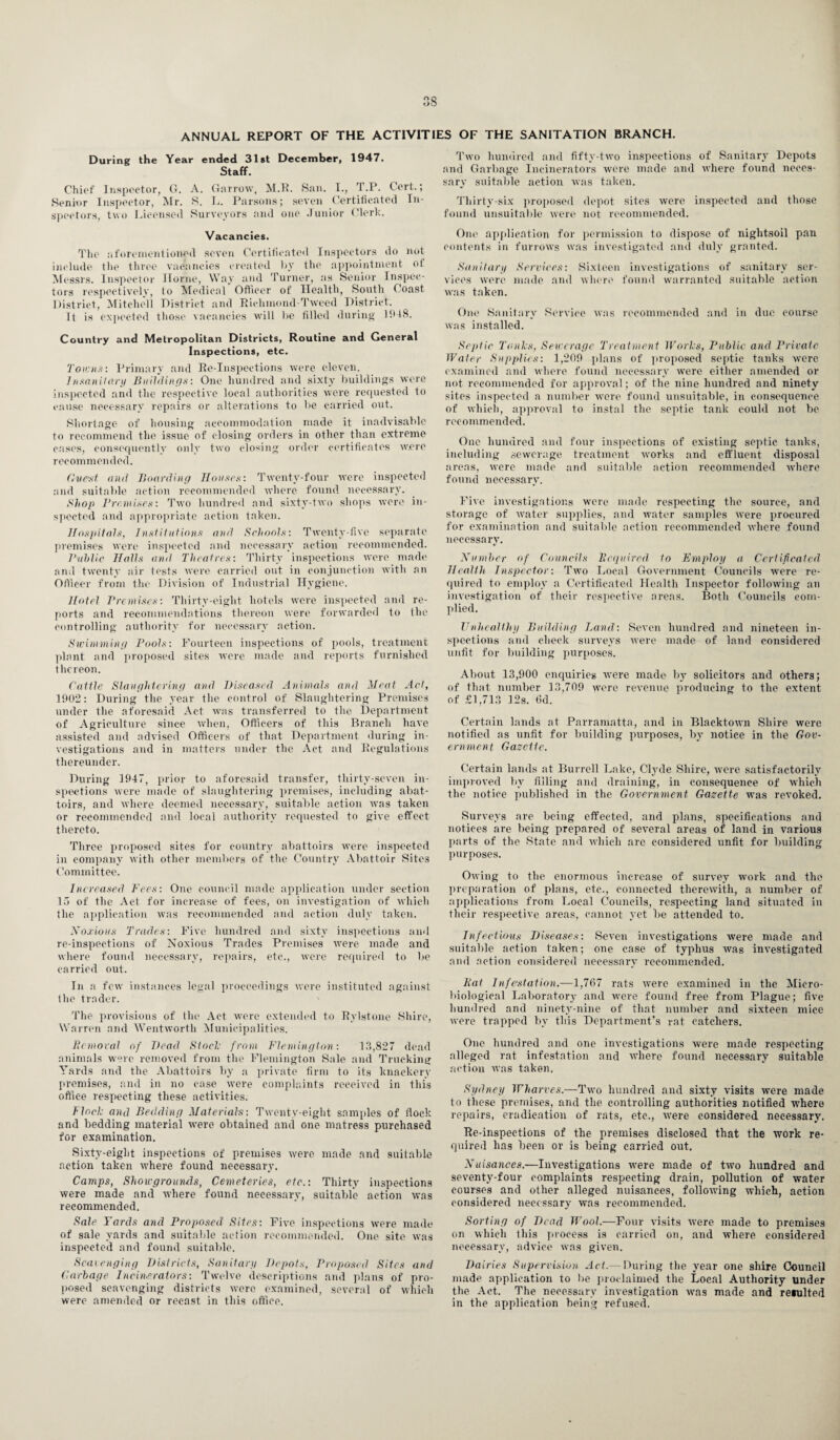 ANNUAL REPORT OF THE ACTIVITIES OF THE SANITATION BRANCH. During the Year ended 31st December, 1947. Staff. Chief Inspector, G. A. Garrow, M.R. San. I., rI.P. Cert.; Senior Inspector, Mr. S. L. Parsons; seven Certificated In¬ spectors, two Licensed Surveyors and one Junior Clerk. Vacancies. The aforementioned seven Certificated Inspectors do not include the three vacancies created by the appointment ol Messrs. Inspector Home, Way and Turner, as Senior Inspec¬ tors respectively, to Medical Officer of Health, South Coast District, Mitchell District and Richmond-Tweed District. It is expected those vacancies will be filled during 1948. Country and Metropolitan Districts, Routine and General Inspections, etc. Towns: Primary and Re-Inspections were eleven. 1 nsanitary Buildings: One hundred and sixty buildings were inspected and the respective local authorities were requested to cause necessary repairs or alterations to be carried out. Shortage of housing accommodation made it inadvisable to recommend the issue of closing orders in other than extreme cases, consequently only two closing order certificates were recommended. Guest and Boarding Houses: Twenty-four were inspected and suitable action recommended where found necessary. Shop Premises: Two hundred and sixty-two shops were in¬ spected and appropriate action taken. Hospitals, Institutions and Schools: Twenty-five separate premises were inspected and necessary action recommended. Public Halls and Theatres: Thirty inspections were made and twenty air tests were carried out in conjunction with an Officer from the Division of Industrial Hygiene. Hotel Premises: Thirty-eight hotels were inspected and re¬ ports and recommendations thereon were forwarded to the controlling authority for necessary action. Swimming Pools: Fourteen inspections of pools, treatment plant and proposed sites were made and reports furnished thereon. Cattle Slaughtering and Diseased Animals and Meat Act, 1902: During the year the control of Slaughtering Premises under the aforesaid Act was transferred to the Department of Agriculture since when, Officers of this Branch have assisted and advised Officers of that Department during in¬ vestigations and in matters under the Act and Regulations thereunder. During 1947, prior to aforesaid transfer, thirty-seven in¬ spections were made of slaughtering premises, including abat¬ toirs, and where deemed necessary, suitable action was taken or recommended and local authority requested to give effect thereto. Three proposed sites for country abattoirs were inspected in company with other members of the Country Abattoir Sites Committee. Increased Fees: One council made application under section 15 of the Act for increase of fees, on investigation of which the application was recommended and action duly taken. Noxious Trades: Five hundred and sixty inspections and re-inspections of Noxious Trades Premises were made and where found necessary, repairs, etc., were required to be carried out. In a few instances legal proceedings were instituted against the trader. The provisions of the Act were extended to Rylstone Shire, Warren and Wentworth Municipalities. Removal of Dead Slock from Flemington: 13,827 dead animals were removed from the Flemington Sale and Trucking Yards and the Abattoirs by a private firm to its knackery premises, and in no case were complaints received in this office respecting these activities. flock and Bedding Materials: Twenty-eight samples of flock and bedding material were obtained and one matress purchased for examination. Sixty-eight inspections of premises were made and suitable action taken where found necessary. Camps, Showgrounds, Cemeteries, etc.: Thirty inspections were made and where found necessary, suitable action was recommended. Sale Yards and Proposed Sites: Five inspections were made of sale yards and suitable action recommended. One site was inspected and found suitable. Scavenging Districts, Sanitary Depots, Proposed Sites and Garbage Incinerators: Twelve descriptions and plans of pro¬ posed scavenging districts were examined, several of which were amended or recast in this office. Two hundred and fifty-two inspections of Sanitary Depots and Garbage Incinerators were made and where found neces¬ sary suitable action was taken. Thirty-six proposed depot sites were inspected and those found unsuitable were not recommended. One application for permission to dispose of nightsoil pan contents in furrows was investigated and duly granted. Sanitary Services: Sixteen investigations of sanitary ser¬ vices were made and where found warranted suitable action was taken. One Sanitary Service was recommended and in due course was installed. Septic Tanks, Sewerage Treatment Works, Public and Private Water Supplies: 1,209 plans of proposed septic tanks were examined and where found necessary were either amended or not recommended for approval; of the nine hundred and ninety sites inspected a number were found unsuitable, in consequence of which, approval to instal the septic tank could not be recommended. One hundred and four inspections of existing septic tanks, including sewerage treatment works and effluent disposal areas, were made and suitable action recommended where found necessary. Five investigations were made respecting the source, and storage of water supplies, and water samples were procured for examination and suitable action recommended where found necessary. Number of Councils Required to Employ a Certificated Health Inspector: Two Local Government Councils Avere re¬ quired to employ a Certificated Health Inspector folloAving an investigation of their respective areas. Both Councils com¬ plied. Unhealthy Building Land: Seven hundred and nineteen in¬ spections and check surveys Avere made of land considered unfit for building purposes. About 13,900 enquiries Avere made by solicitors and others; of that number 13,709 Avere revenue producing to the extent of £1,713 12s. 6d. Certain lands at Parramatta, and in BlacktOAA’n Shire Avere notified as unfit for building purposes, by notice in the Gov¬ ernment Gazette. Certain lands at Burrell Lake, Clyde Shire, Avere satisfactorily improved by filling and draining, in consequence of which the notice published in the Government Gazette was revoked. Surveys are being effected, and plans, specifications and notices are being prepared of several areas of land in various parts of the State and Avhich are considered unfit for building purposes. Chving to the enormous increase of survey work and the preparation of plans, etc., connected therewith, a number of applications from Local Councils, respecting land situated in their respective areas, cannot yet Ire attended to. Infectious Diseases: Seven investigations Avere made and suitable action taken; one case of typhus Avas investigated and action considered necessary recommended. Rat Infestation.—1,767 rats Avere examined in the Micro¬ biological Laboratory and were found free from Plague; five hundred and ninety-nine of that number and sixteen mice Avere trapped by this Department’s rat catchers. One hundred and one investigations were made respecting alleged rat infestation and AA’here found necessary suitable action Avas taken. Sydney Wharves.—Two hundred and sixty visits were made to these premises, and the controlling authorities notified Avhere repairs, eradication of rats, etc., Avere considered necessary. Re-inspections of the premises disclosed that the work re¬ quired has been or is being carried out. Nuisances.—Investigations AA’ere made of tAvo hundred and seventy-four complaints respecting drain, pollution of water courses and other alleged nuisances, folloAA’ing which, action considered necessary was recommended. Sorting of Dead Wool.—Four A’isits Avere made to premises on Avhich this process is carried on, and where considered necessary, advice was given. Dairies Supervision Act.— During the year one shire Council made application to be proclaimed the Local Authority under the Act. The necessary investigation A\Tas made and reiulted in the application being refused.