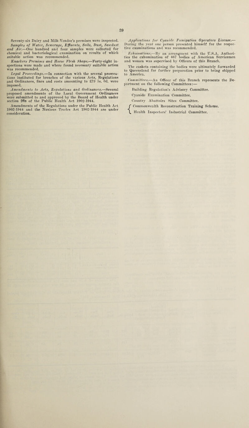 Seventy-six Dairy and Milk-Vendor’s premises were inspected. Samples of Water, Sewerage, Effluents, Soils, Dust, Sawdust, and Air.—One hundred and four samples were collected for chemical and bacteriological examination on results of which suitable action was recommended. Knackers Premises and Horse Flesh Shops.—Forty-eight in¬ spections were made and where found necessary suitable action was recommended. Legal Proceedings.—In connection with the several prosecu¬ tions instituted for breaches of the various Acts, Regulations and Ordinances, fines and costs amounting to £79 5s. Od. were imposed. Amendments to Acts, Regulations and Ordinances.—Several proposed amendments of the Local Government Ordinances were submitted to and approved by the Board of Health under section 26b of the Public Health Act 1902-1944. Amendments of the Regulations under the Public Health Act 1902-1944 and the Noxious Trades Act 1902-1944 are under consideration. Applications for Cyanide Fumigation Operators License.— During the year one person presented himself for the respec¬ tive examinations and was recommended. Exhumations.—By an arrangment with the U.S.A. Authori¬ ties the exhumination of 467 bodies of American Servicemen and women was supervised by Officers of this Branch. The caskets containing the bodies were ultimately forwarded to Queensland for further preparation prior to being shipped to America. Committees.—An Officer of this Branch represents the De¬ partment on the following Committees:— Building Regulation’s Advisory Committee. Cyanide Examination Committee. Country Abattoirs Sites Committee. Commonwealth Reconstruction Training Scheme. Health Inspectors’ Industrial Committee.