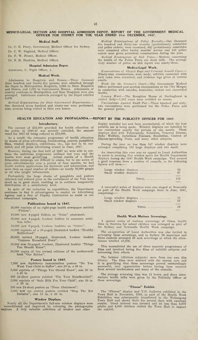 MEDICO-LEGAL SECTION AND HOSPITAL ADMISSION DEPOT. REPORT OF THE GOVERNMENT MEDICAL OFFICER FOR SYDNEY FOR THE YEAR ENDED 31st DECEMBER, 1947. Medical Staff. Dr. C. E. Percy, Government Medical Officer for Sydney. Dr. C. W. England, Medical Officer. Dr. F. W. Fraser, Medical Officer. Dr. S. H. Hankins, Medical Officer. Hospital Admission Depot. Assistants, 3; Night Officer, 1. Medical Work. Admissions to Hospitals and Homes.—Three thousand three hundred and twenty-five persons were admitted through the Depot to Metropolitan Hospitals, 5,968 to State Hospitals and Homes, and 1,022 to Convalescent Homes. Admissions of country residents to Metropolitan and Base Hospitals were also arranged. Ambulance removals arranged by the Depot totalled 9,459. Medical Examinations for State Government Departments.— One thousand seven hundred and ninety-one were performed, some persons being visited in their own homes. Medical Examinations of Police Recruits.—One thousand five hundred and thirty-one recruits (probationary constables and police cadets) were examined, 442 probationary constables were examined after twelve months’ service and 143 police cadets were given periodical examinations during the year. Medical Examination of Sick Police.—Matters concerning the health of the Police Force are dealt with. The average daily number of police on sick report was ninety-three. Medico-Legal Work. Examinations of Alleged Rape and Criminal Assault Cases.— Ninety-nine examinations were made, exhibits connected with such cases were examined, and evidence w^s given at various courts. Work for the Coroner's Conrt.—The Government Medical Officer performed post-mortem examinations at the City Morgue in connection with suicides, homicides, violent and uncertified deaths. Lunacy Work.—The Reception House at Darlinglnirst is visited daily—1,203 cases were certified as insane. Vaccinations Against Small Pox.—Three hundred and sixty- two vaccinations were performed for the Police Force and the general public. HEALTH EDUCATION AND PROPAGANDA.—REPORT BY THE PUBLICITY OFFICER FOR 1947. Introductory. The amount of £32,000 provided for health education of the public in 1946-47 was severely curtailed, the amount voted for 1947-48 being reduced to £10,000. As a result, the extensive programme of health education by means of press advertising, broadcasting, posters, pamphlets, films, window displays, exhibitions, etc., has had to be cur¬ tailed, and all press advertising ceased in June, 1947. However, during the first half of 1947 we Avere able to con¬ tinue the ambitious programme outlined last year and the results were most gratifying. Actual results of a Health Education campaign are difficult to assess, but to one series of press advertisements over a period of four months, Ave had 21,000 Avritten applications for literature and information, and more than an equal number of callers—or nearly 50,000 people in all who sought information. Fortunately the large stocks of pamphlets and posters obtained and ordered prior to the curtailment of the Vote have stood us in good stead, enabling us to continue temporarily distribution at a satisfactory le\Tel. In spite of the reduction in expenditure, the Department continues to find it ad\7antageous to employ an Adx’ertising Agency and a firm of Display Contractors to assist in our educational campaigns. Publications Issued in 1947. 20,000 reprints of an eight-page health newspaper entitled “Fitness”. 10,000 neAv 4-paged folders on “Noise” abatement. 50,000 iicav 4-paged, 4-colour folders to announce nutri¬ tion talks. 10,000 new 8-paged, 2-colour booklets on “Goitre”. 50,000 reprints of a 56-paged illustrated booklet “Healthy Motherhood”. 25,000 revised 18-paged, illustrated, 2-colour booklet “Common Household Pests”. 25.000 new 24-paged, 3-colour, illustrated booklet “Things You Should KnoAv”. 50,000 copies of two revised editions of the mothercraft book “Our Babies”. Posters Issued in 1947. 7,500 new diphtheria immunization posters “Do You Want Your Child to Suffer”, size 20 in. x 30 in. 5,000 reprints of “Things You Should IvnoAv”, size 30 in. x 40 in. 200 24-sheet posters entitled “Use Your Handkerchief”. 5,000 reprints of “Safe Milk For Your Child”, size 20 in. x 30 in. 200 new 24-sheet posters on “Noise Abatement”. 5,000 new rat control posters entitled “Stop The Rat Invasion”, size 15 in. x 20 in. Window Displays. Nearly all the Department’s full-size Avindow displays Avere recouditioned and improved by colouring the photographic sections. A A’ery valuable collection of AvindOAV and other display material has noAV been accumulated, of which the best possible use is being made. WindoAv displays are installed by our contractors usually for periods of one month. These displays deal Avith Tuberculosis, Nutrition, Venereal Disease, Baby Welfare, Infectious Diseases, Sanitation, Control of Disease-spreading Pests, and many other subjects. During the year no less than 547 Avindow displays were arranged comprising 102 large displays and 445 small. An innovation this year Avas an appeal to Local Authorities to assist in securing free window space for Health Department displays during the 1947 Health Week campaign. This secured a good response from a number of councils, as the following figures will show:— Large windoAV displays . 29 Small AvindOAV displays . 87 Total. 116 A successful series of displays were also staged at Newcastle as part of the Health Week campaign there in June, 1947, comprising: — Large windoAV displays . 12 Small A\TindoAV displays . 17 Total . 29 Health Week Matinee Screenings. A special series of matinee screenings of 35mm. health films in theatres for school children Avas arranged as part of the Sydney and Newcastle Health Week campaign. The co-operation of Local Authorities Avas also invited in arranging these screenings, and in Sydney 28 municipal and Shire councils arranged 49 such screenings at which the atten¬ dances totalled 42,608. This necessitated the use of three separate programmes of films and involved hiring five films of suitable subjects and borrowing four others. The balance (thirteen subjects) were from our OAvn film library. The films were selected Avith the utmost care and it is gratifying that these screenings proved outstandingly successful, \Tery appreciative letters having been received from several headmasters and many of the councils. The average screening time was 14 hours, and short intro¬ ductory health talks Avere given by the Publicity Officer at these screenings. “Fitness” Exhibit. The “Fitness” display and V.D. Galleries exhibited in the Town Hall in November, 1946, as part of the Health Week Exhibition Avas subsequently transferred to the Wollongong ToAvn Hall and shoAvn there for several days Avith excellent results. Great interest AAras aroused and no less than 8,870 adults and 4,000 children Adsited the ToAvn Hall to inspect the exhibit.