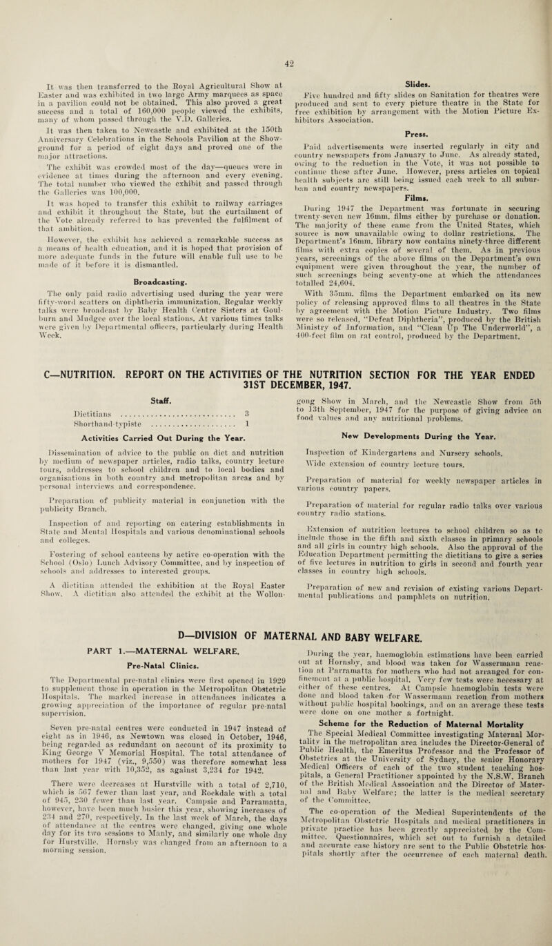 It was then transferred to the Royal Agricultural Show at Easter and was exhibited in two large Army marquees as space in a pavilion could not be obtained. This also proved a great success and a total of 160,000 people viewed the exhibits, many of whom passed through the Y.l). Galleries. It was then taken to Newcastle and exhibited at the 150th Anniversary Celebrations in the Schools Pavilion at the Show- ground for a period of eight days and proved one of the major attractions. The exhibit was crowded most of the day—queues were in evidence at times during the afternoon and every evening. The total number who viewed the exhibit and passed through the Galleries was 100,000. It was hoped to transfer this exhibit to railway carriages and exhibit it throughout the State, but the curtailment of the Vote already referred to has prevented the fulfilment of that ambition. However, the exhibit has achieved a remarkable success as a means of health education, and it is hoped that provision of more adequate funds in the future will enable full use to be made of it before it is dismantled. Broadcasting. The only paid radio advertising used during the year were fifty-word scatters on diphtheria immunization. Regular weekly talks were broadcast by Baby Health Centre Sisters at Goul- burn and Mndgee over the local stations. At various times talks were given by Departmental officers, particularly during Health Week. Slides. Five hundred and fifty slides on Sanitation for theatres were produced and sent to every picture theatre in the State for free exhibition by arrangement with the Motion Picture Ex¬ hibitors Association. Press. Paid advertisements were inserted regularly in city and country newspapers from January to June. As already stated, owing to the reduction in the Vote, it was not possible to continue these after June. However, press articles on topical health subjects are still being issued each week to all subur¬ ban and country newspapers. Films. During 1947 the Department was fortunate in securing twenty-seven new 16mm. films either by purchase or donation. The majority of these came from the United States, which source is now unavailable owing to dollar restrictions. The Department’s 16mm. library now contains ninety-three different films with extra copies of several of them. As in previous years, screenings of the above films on the Department’s own equipment were given throughout the year, the number of such screenings being seventy-one at which the attendances totalled 24,604. With 35mm. films the Department embarked on its new policy of releasing approved films to all theatres in the State by agreement with the Motion Picture Industry. Two films were so released, “Defeat Diphtheria”, produced by the British Ministry of Information, and “Clean Up The Underworld”, a 400-feet film on rat control, produced by the Department. C—NUTRITION. REPORT ON THE ACTIVITIES OF THE NUTRITION SECTION FOR THE YEAR ENDED 31ST DECEMBER, 1947. Staff. Dietitians . 3 Shorthand-typiste . 1 Activities Carried Out During the Year. gong Show in March, and the Newcastle Show from 5th to 13th September, 1947 for the purpose of giving advice on food values and any nutritional problems. New Developments During the Year. Dissemination of advice to the public on diet and nutrition by medium of newspaper articles, radio talks, country lecture tours, addresses to school children and to local bodies and organisations in both country and metropolitan areas and by personal interviews and correspondence. Preparation of publicity material in conjunction with the publicity Branch. Inspection of and reporting on catering establishments in iState and Mental Hospitals and various denominational schools and colleges. Fostering of school canteens by active co-operation with the School (Oslo) Lunch Advisory Committee, and by inspection of schools and addresses to interested groups. Inspection of Kindergartens and Nursery schools. Wide extension of country lecture tours. Preparation of material for weekly newspaper articles in various country papers. Preparation of material for regular radio talks over various country radio stations. Extension of nutrition lectures to school children so as to include those in the fifth and sixth classes in primary schools and all girls in country high schools. Also the approval of the Education Department permitting the dietitians to give a series of five lectures in nutrition to girls in second and fourth year classes in country high schools. A dietitian attended the exhibition at the Royal Easter Show. A dietitian also attended the exhibit at the Wollon¬ Preparation of new and revision of existing various Depart¬ mental publications and pamphlets on nutrition. D—DIVISION OF MATERNAL AND BABY WELFARE. PART 1.—MATERNAL WELFARE. Pre-Natal Clinics. The Departmental pre-natal clinics were first opened in 1929 to supplement those in operation in the Metropolitan Obstetric Hospitals. The marked increase in attendances indicates a growing appreciation of the importance of regular pre-natal supervision. Seven pre-natal centres were conducted in 1947 instead of eight as in 1946, as Newtown was closed in October, 1946, being regarded as redundant on account of its proximity to King George V Memorial Hospital. The total attendance of mothers for 1947 (viz., 9,550) was therefore somewhat less than last year with 10,352, as against 3,234 for 1942. There were decreases at Hurstville with a total of 2,710, which is 567 fewer than last year, and Rockdale with a total of 945, 230 fewer than last year. Campsie and Parramatta, however, have been much busier this year, showing increases of 234 and 270, respectively. In the last week of March, the days of attendance at the centres were changed, giving 0ne whole day for its two sessions to Manly, and similarly one whole day for Hurstville. Hornsby was changed from an afternoon to a morning session. During the year, haemoglobin estimations have been carried out at Hornsby, and blood was taken for Wassermann reac¬ tion at Parramatta for mothers who had not arranged for con¬ finement at a public hospital. Very few tests were necessary at either of these centres. At Campsie haemoglobin tests were done and blood taken for Wassermann reaction from mothers without public hospital bookings, and on an average these tests were done on one mother a fortnight. Scheme for the Reduction of Maternal Mortality The Special Medical Committee investigating Maternal Mor¬ tality in the metropolitan area includes the Director-General of Public Health, the Emeritus Professor and the Professor of Obstetrics at the University of Sydney, the senior Honorary Medical Officers of each of the two student teaching hos¬ pitals, a General Practitioner appointed by the N.S.W. Branch of the British Medical Association and the Director of Mater¬ nal and Baby Welfare; the latter is the medical secretary of the Committee. The co-operation of the Medical Superintendents of the Metropolitan Obstetric Hospitals and medical practitioners in private practice has been greatly appreciated by the Com¬ mittee. Questionnaires, which set out to furnish a detailed and accurate case history are sent to the Public Obstetric hos¬ pitals shortly after the occurrence of each maternal death.
