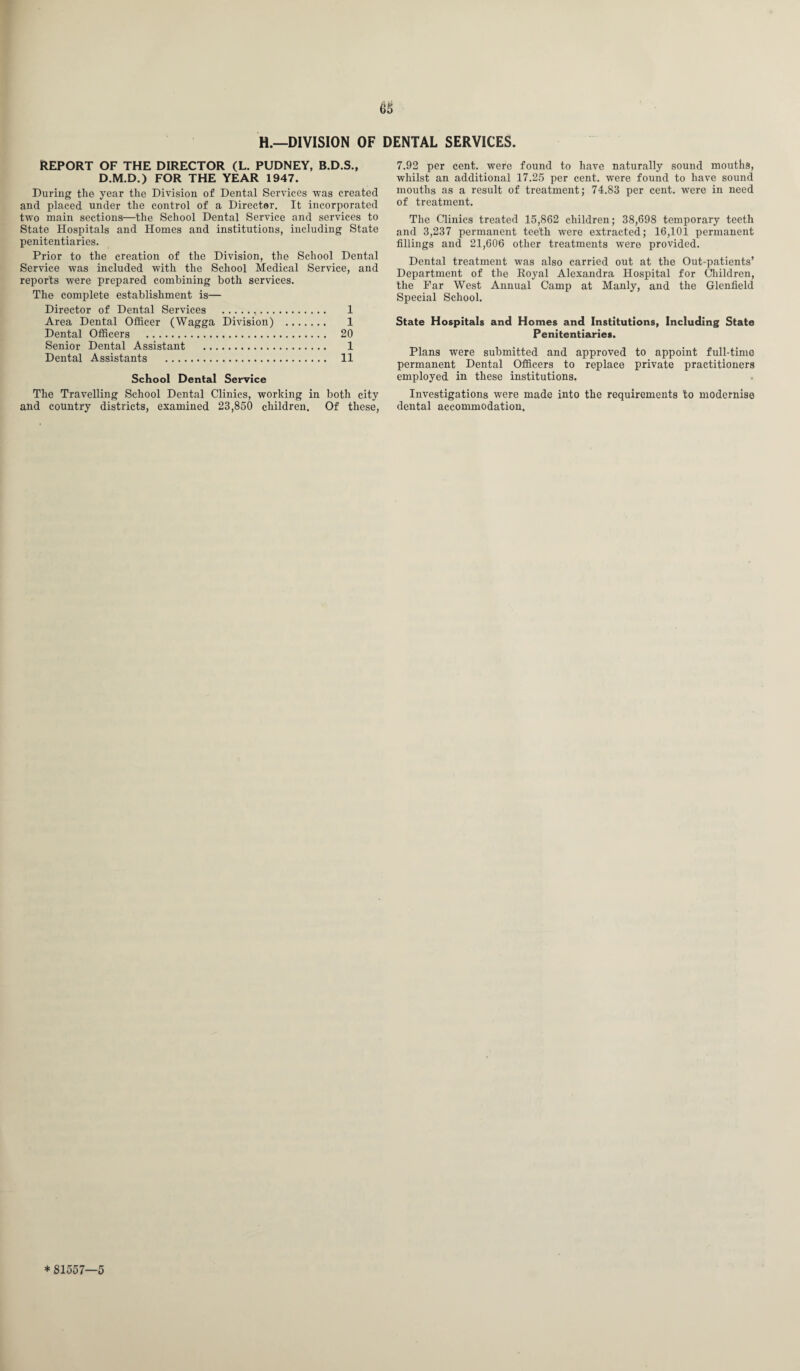 66 H.—DIVISION OF DENTAL SERVICES. REPORT OF THE DIRECTOR (L. PUDNEY, B.D.S., D.M.D.) FOR THE YEAR 1947. During the year the Division of Dental Services was created and placed under the control of a Director. It incorporated two main sections—the School Dental Service and services to State Hospitals and Homes and institutions, including State penitentiaries. Prior to the creation of the Division, the School Dental Service was included with the School Medical Service, and reports were prepared combining both services. The complete establishment is— Director of Dental Services . 1 Area Dental Officer (Wagga Division) . 1 Dental Officers . 20 Senior Dental Assistant . 1 Dental Assistants . 11 School Dental Service The Travelling School Dental Clinics, working in both city and country districts, examined 23,850 children. Of these, 7.92 per cent, were found to have naturally sound mouths, whilst an additional 17.25 per cent, were found to have sound mouths as a result of treatment; 74.83 per cent, were in need of treatment. The Clinics treated 15,862 children; 38,698 temporary teeth and 3,237 permanent tee'th were extracted; 16,101 permanent fillings and 21,606 other treatments were provided. Dental treatment was also carried out at the Out-patients’ Department of the Eoyal Alexandra Hospital for Children, the Far West Annual Camp at Manly, and the Glenfield Special School. State Hospitals and Homes and Institutions, Including State Penitentiaries. Plans were submitted and approved to appoint full-time permanent Dental Officers to replace private practitioners employed in these institutions. Investigations were made into the requirements to modernise dental accommodation. * 81557—5