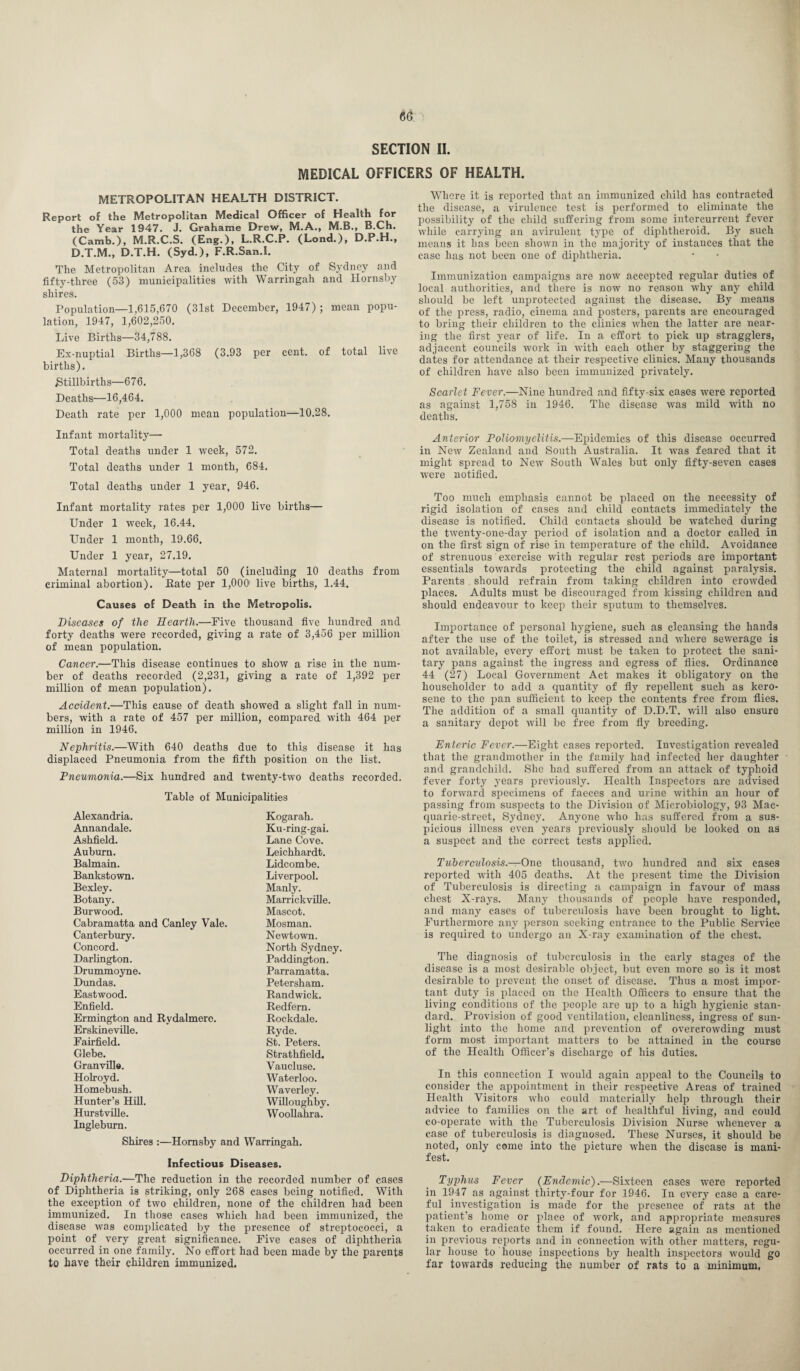 SECTION II. MEDICAL OFFICERS OF HEALTH. METROPOLITAN HEALTH DISTRICT. Report of the Metropolitan Medical Officer of Health for the Year 1947. J. Grahame Drew, M.A., M.B., B.Ch. (Camb.), M.R.C.S. (Eng.), L.R.C.P. (Lond.), D.P.H., D.T.M., D.T.H. (Syd.), F.R.San.I. The Metropolitan Area includes the City of Sydney and fifty-three (53) municipalities with Warringah and Hornsby shires. Population—1,615,670 (31st December, 1947); mean popu¬ lation, 1947, 1,602,250. Live Births—34,788. Ex-nuptial Births—1,368 (3.93 per cent, of total live births). Stillbirths—676. Deaths—16,464. Death rate per 1,000 mean population—10.28. Infant mortality— Total deaths under 1 week, 572. Total deaths under 1 month, 684. Total deaths under 1 year, 946. Infant mortality rates per 1,000 live births— Under 1 week, 16.44. Under 1 month, 19.66. Under 1 year, 27.19. Maternal mortality—total 50 (including 10 deaths from criminal abortion). Bate per 1,000 live births, 1.44. Causes of Death in the Metropolis. Diseases of the Hearth.—Five thousand five hundred and forty deaths were recorded, giving a rate of 3,456 per million of mean population. Cancer.—This disease continues to show a rise in the num¬ ber of deaths recorded (2,231, giving a rate of 1,392 per million of mean population). Accident.—This cause of death showed a slight fall in num¬ bers, with a rate of 457 per million, compared wTith 464 per million in 1946. Nephritis.—With 640 deaths due to this disease it has displaced Pneumonia from the fifth position on the list. Pneumonia.—Six hundred and twenty-two deaths recorded. Table of Municipalities Alexandria. Kogarah. Annandale. Ku-ring-gai. Ashfield. Lane Cove. Auburn. Leichhardt. Balmain. Lidcombe. Bankstown. Liverpool. Bexley. Manly. Botany. Marrickville. Burwood. Mascot. Cabramatta and Canley Vale. Mosman. Canterbury. Newtown. Concord. North Sydney. Darlington. Paddington. Drummoyne. Parramatta. Dundas. Petersham. Eastwood. Randwick. Enfield. Redfern. Ermington and Rydalmere. Rockdale. Erskineville. Ryde. Fairfield. St. Peters. Glebe. Strathfield. Granville. Vaucluse. Holroyd. Waterloo. Homebush. Waverley. Hunter’s Hill. Willoughby. Hurstville. Woollahra. Inglebum. Shires :—Hornsby and Warringah. Infectious Diseases. Diphtheria.—The reduction in the recorded number of cases of Diphtheria is striking, only 268 cases being notified. With the exception of two children, none of the children had been immunized. In those cases which had been immunized, the disease was complicated by the presence of streptococci, a point of very great significance. Five cases of diphtheria occurred in one family. No effort had been made by the parents to have their children immunized. Where it is reported that an immunized child has contracted the disease, a virulence test is performed to eliminate the possibility of the child suffering from some intercurrent fever while carrying an avirulent type of diphtheroid. By such means it has been shown in the majority of instances that the case has not been one of diphtheria. Immunization campaigns are now accepted regular duties of local authorities, and there is now no reason why any child should be left unprotected against the disease. By means of the press, radio, cinema and posters, parents are encouraged to bring their children to the clinics when the latter are near¬ ing the first year of life. In a effort to pick up stragglers, adjacent councils work in with each other by staggering the dates for attendance at their respective clinics. Many thousands of children have also been immunized privately. Scarlet Fever.—Nine hundred and fifty-six cases were reported as against 1,758 in 1946. The disease was mild with no deaths. Anterior Poliomyelitis.—Epidemics of this disease occurred in New Zealand and South Australia. It was feared that it might spread to New South Wales but only fifty-seven cases were notified. Too much emphasis cannot be placed on the necessity of rigid isolation of cases and child contacts immediately the disease is notified. Child contacts should be watched during the twenty-one-day period of isolation and a doctor called in on the first sign of rise in temperature of the child. Avoidance of strenuous exercise with regular rest periods are important essentials towards protecting the child against paralysis. Parents should refrain from taking children into crowded places. Adults must be discouraged from kissing children and should endeavour to keep their sputum to themselves. Importance of personal hygiene, such as cleansing the hands after the use of the toilet, is stressed and where sewerage is not available, every effort must be taken to protect the sani¬ tary pans against the ingress and egress of flies. Ordinance 44 (27) Local Government Act makes it obligatory on the householder to add a quantity of fly repellent such as kero¬ sene to the pan sufficient to keep the contents free from flies. The addition of a small quantity of D.D.T. will also ensure a sanitary depot will be free from fly breeding. Enteric Fever.—Eight cases reported. Investigation revealed that the grandmother in the family had infected her daughter and grandchild. She had suffered from an attack of typhoid fever forty years previously. Health Inspectors are advised to forward specimens of faeces and urine within an hour of passing from suspects to the Division of Microbiology, 93 Mae- quarie-street, Sydney. Anyone who has suffered from a sus¬ picious illuess even years previously should be looked on as a suspect and the correct tests applied. Tuberculosis— One thousand, two hundred and six cases reported with 405 deaths. At the present time the Division of Tuberculosis is directing a campaign in favour of mass chest X-rays. Many thousands of people have responded, and many cases of tuberculosis have been brought to light. Furthermore any person seeking entrance to the Public Service is required to undergo an X-ray examination of the chest. The diagnosis of tuberculosis in the early stages of the disease is a most desirable object, but even more so is it most desirable to prevent the onset of disease. Thus a most impor¬ tant duty is placed on the Health Officers to ensure that the living conditions of the people are up to a high hygienic stan¬ dard. Provision of good ventilation, cleanliness, ingress of sun¬ light into the home and prevention of overcrowding must form most important matters to be attained in the course of the Health Officer’s discharge of his duties. In this connection I would again appeal to the Councils to consider the appointment in their respective Areas of trained Health Visitors who could materially help through their advice to families on the art of healthful living, and could co-operate with the Tuberculosis Division Nurse whenever a case of tuberculosis is diagnosed. These Nurses, it should be noted, only come into the picture when the disease is mani¬ fest. Typhus Fever (Endemic).—Sixteen cases were reported in 1947 as against thirty-four for 1946. In every case a care¬ ful investigation is made for the presence of rats at the patient's home or place of work, and appropriate measures taken to eradicate them if found. Here again as mentioned in previous reports and in connection with other matters, regu¬ lar house to house inspections by health inspectors would go far towards reducing the number of rats to a minimum,