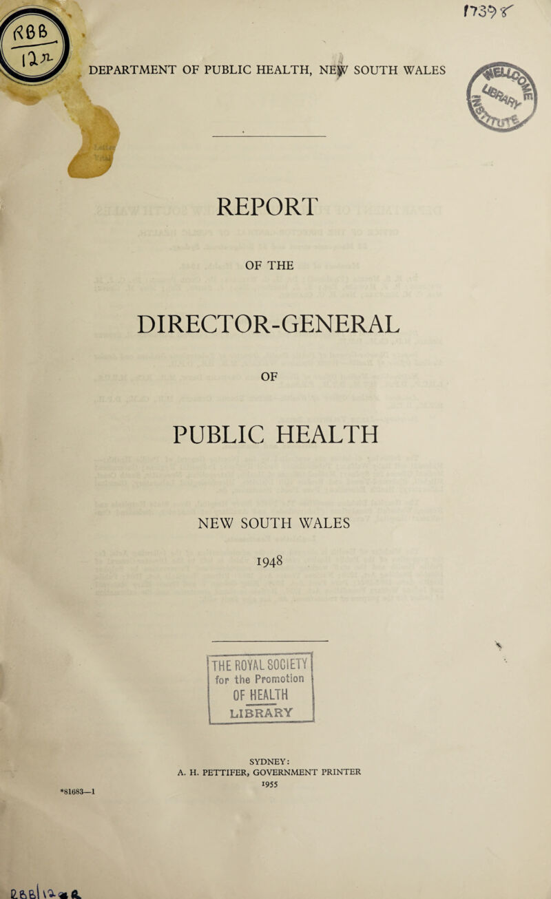 r739* r DEPARTMENT OF PUBLIC HEALTH, NE^ SOUTH WALES REPORT OF THE DIRECTOR-GENERAL OF PUBLIC HEALTH NEW SOUTH WALES 1948 [THE ROYAL SOCIETY I for the Promotion OF HEALTH library SYDNEY: A. H. PETTIFER, GOVERNMENT PRINTER 1955 *81683—1 C.66,I^«<L