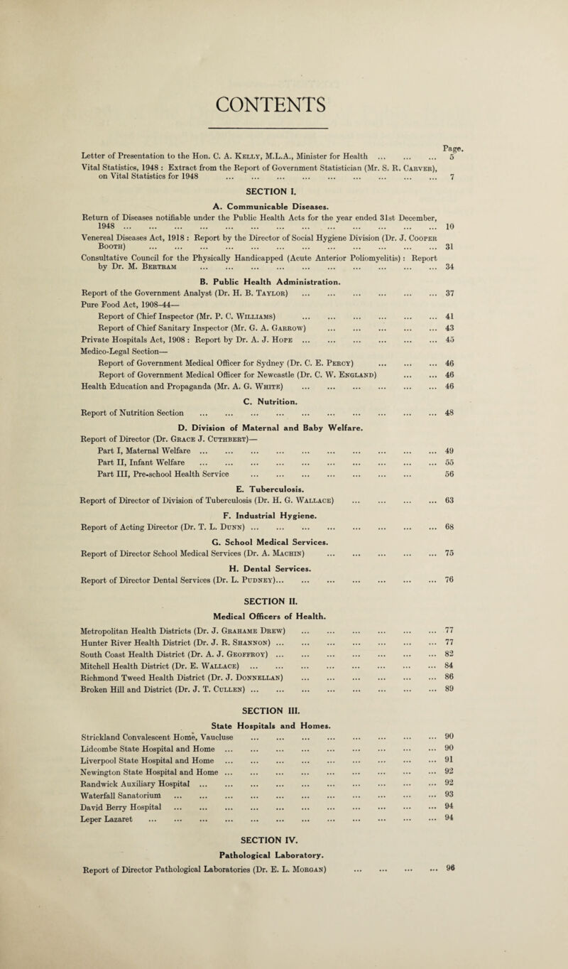 CONTENTS Page. Letter of Presentation to the Hon. C. A. Kelly, M.L.A., Minister for Health . 5 Vital Statistics, 1948 : Extract from the Report of Government Statistician (Mr. S. R. Carver), on Vital Statistics for 1948 . 7 SECTION I. A. Communicable Diseases. Return of Diseases notifiable under the Public Health Acts for the year ended 31st December, 1948 . 10 Venereal Diseases Act, 1918 : Report by the Director of Social Hygiene Division (Dr. J. Cooper Booth) .31 Consultative Council for the Physically Handicapped (Acute Anterior Poliomyelitis) : Report by Dr. M. Bertram .34 B. Public Health Administration. Report of the Government Analyst (Dr. H. B. Taylor) Pure Food Act, 1908-44— Report of Chief Inspector (Mr. P. C. Williams) . Report of Chief Sanitary Inspector (Mr. G. A. Garrow) Private Hospitals Act, 1908 : Report by Dr. A. J. Hope Medico-Legal Section— Report of Government Medical Officer for Sydney (Dr. C. E. Percy) Report of Government Medical Officer for Newcastle (Dr. C. W. England) Health Education and Propaganda (Mr. A. G. White) . C. Nutrition. Report of Nutrition Section . D. Division of Maternal and Baby Welfare. Report of Director (Dr. Grace J. Cuthbert)— Part I, Maternal Welfare ... Part II, Infant Welfare Part III, Pre-school Health Service . ... 37 ... 41 ... 43 ... 45 ... 46 ... 46 ... 46 ... 48 ... 49 ... 55 56 E. Tuberculosis. Report of Director of Division of Tuberculosis (Dr. H. G. Wallace) ... ... ... ... 63 F. Industrial Hygiene. Report of Acting Director (Dr. T. L. Dunn) ... ... ... ... ... ... ... ... 68 G. School Medical Services. Report of Director School Medical Services (Dr. A. Machin) ... ... ... ... ... 75 H. Dental Services. Report of Director Dental Services (Dr. L. Pudney)... ... ... ... ... ... ... 76 SECTION II. Medical Officers of Health. Metropolitan Health Districts (Dr. J. Grahame Drew) ... ... ... ... ... ... 77 Hunter River Health District (Dr. J. R. Shannon) ... ... ... ... ... ... ... 77 South Coast Health District (Dr. A. J. Geoffroy).82 Mitchell Health District (Dr. E. Wallace) ... ... ... ... ... ... ... ... 84 Richmond Tweed Health District (Dr. J. Donnellan) ... ... ... ... ... ... 86 Broken Hill and District (Dr. J. T. Cullen) ... ... ... ... ... ... ... ... 89 SECTION III. State Hospitals and Homes. Strickland Convalescent Home, Vaucluse .90 Lidcombe State Hospital and Home ... ... ... ... ... ... ... ••• ••• 90 Liverpool State Hospital and Home ... ... ... ... ... ... ... ••• ••• 91 Newington State Hospital and Home ... ... ... ... ... ... ... ••• ••• 02 Randwick Auxiliary Hospital.92 Waterfall Sanatorium .93 David Berry Hospital .94 Leper Lazaret .94 SECTION IV. Pathological Laboratory. Report of Director Pathological Laboratories (Dr. E. L. Morgan) ... 96